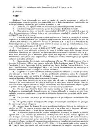 153
14. O MP/TCU anuiu às conclusões da unidade técnica (fl. 311-verso – v. 1).
É o relatório.
VOTO
Conforme ficou demonstrado nos autos, os órgãos de controle constataram a prática de
irregularidades na gestão dos recursos federais recebidos pelo Sr. Luis Abreu Cordeiro, então Prefeito do
Município de Marajá do Sena/MA, para executar o Convênio 312/98.
2. A meu ver, dois aspectos devem ser destacados no tocante às irregularidades apuradas.
3. Em primeiro lugar, cabe examinar a questão da inexecução do objeto conveniado.
4. O projeto referente ao convênio foi encaminhado à SRH/MMA por deputado federal que, no
ofício de encaminhamento, informou tratar-se de empreendimento vinculado à emenda de código nº
09.054.0077.3406.0254 (fl. 4 – v. p.).
5. Conforme o projeto apresentado, o ajuste destinava-se a financiar a construção de sistema
simplificado de abastecimento de água, composto de poços tubulares e rede de distribuição nas ruas do
Comércio, do Campo e da Seca, situadas no povoado de Caititu (fls. 8/75 – v. p.). É de se destacar que, da
documentação enviada pela prefeitura, consta o termo de doação da área que seria beneficiada pelas
obras, conforme indicado no projeto (fl. 40 – v. p.).
6. Posteriormente, em janeiro de 1999, a SRH/MMA recebeu correspondência do parlamentar
referido no item 4 retro, solicitando a alteração do plano de trabalho quanto às localidades a serem
beneficiadas. Note-se que, no expediente, não foram mencionadas as novas localidades (fl. 109 – v. p.).
Além disso, ressalte-se que o documento gerou apenas um despacho da área consultiva da SRH
determinando a anexação do ofício ao processo do convênio, não havendo comprovação de que o pleito
tenha sido analisado e autorizado.
7. Na mesma data da solicitação mencionada acima, o Sr. Luis Abreu Cordeiro enviou ofício à
Secretaria de Recursos Hídricos para requerer a alteração da localização dos poços de Novo Olímpio,
Cana Brava, Serra da Desordem e Sede do município para Paixão do Coco Caxiado, Paixão do Coco
Bebe, Três Palmeiras e Centro dos Lopes (fl. 141 – v. p.). Também não há evidências nos autos de que o
pedido do então Prefeito tenha sido objeto de análise e autorização.
8. Na prestação de contas apresentada, nenhum documento fez referência ao local em que teriam
sido realizadas as obras (fls. 159/174 – v. p.). Essa pendência foi apontada na análise das contas pelo
órgão concedente, tendo sido matéria de solicitação de esclarecimentos encaminhada ao dirigente
municipal. Contudo, a SRH/MMA não obteve resposta do gestor.
9. Como ficou caracterizado no relato supra, são relevantes as inconsistências quanto à
localização das obras conveniadas. No ofício de solicitação de alteração do plano de trabalho, os locais
indicados diferem daquele constante do projeto encaminhado. Nos demais documentos expedidos pelo
ex-prefeito, não é consignado o lugar em que teriam sido instalados os poços tubulares.
10. Por sua vez, o Controle Interno não logrou localizar as obras quando da execução de
fiscalização na municipalidade. Segundo constou do relatório elaborado, a vistoria e as entrevistas
realizadas permitiram concluir que a construção do sistema de abastecimento conveniado não foi sequer
iniciada.
11. Em vista desses fatos, tem-se que não há comprovação de que o objeto do convênio tenha sido
executado.
12. O segundo conjunto de irregularidades atinge a documentação comprobatória da aplicação
dos recursos apresentada pelo gestor.
13. As notas fiscais das despesas devem ser consideradas inidôneas, visto que são inexistentes os
números do CNPJ da empresa construtora que as emitiu e da gráfica que as imprimiu. Ademais,
verificou-se que se encontrava expirado o prazo para emissão lançado no documento.
14. A movimentação financeira dos recursos não observou as normas, em especial a cláusula
segunda, item II.r, do convênio, que determinava a utilização exclusiva da conta bancária específica no
caso de órgãos e entidades não integrantes da conta única do Governo Federal. Os extratos bancários
acostados aos autos demonstram que os recursos federais foram paulatinamente sacados ou transferidos
da conta específica do convênio. Os saques realizados diretamente no caixa bancário totalizaram a quantia
de R$ 52.500,00 (fls. 168/169 – v. p. e 268, 269, 273 e 274 – v. 1). Já as transferências on line, no total de
R$ 22.500,00, foram direcionadas para uma única conta, cujo extrato foi anexado à prestação de contas
 