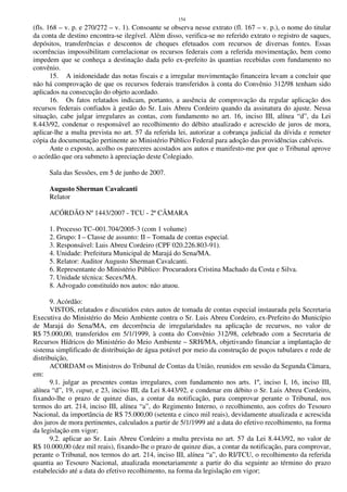 154
(fls. 168 – v. p. e 270/272 – v. 1). Consoante se observa nesse extrato (fl. 167 – v. p.), o nome do titular
da conta de destino encontra-se ilegível. Além disso, verifica-se no referido extrato o registro de saques,
depósitos, transferências e descontos de cheques efetuados com recursos de diversas fontes. Essas
ocorrências impossibilitam correlacionar os recursos federais com a referida movimentação, bem como
impedem que se conheça a destinação dada pelo ex-prefeito às quantias recebidas com fundamento no
convênio.
15. A inidoneidade das notas fiscais e a irregular movimentação financeira levam a concluir que
não há comprovação de que os recursos federais transferidos à conta do Convênio 312/98 tenham sido
aplicados na consecução do objeto acordado.
16. Os fatos relatados indicam, portanto, a ausência de comprovação da regular aplicação dos
recursos federais confiados à gestão do Sr. Luis Abreu Cordeiro quando da assinatura do ajuste. Nessa
situação, cabe julgar irregulares as contas, com fundamento no art. 16, inciso III, alínea “d”, da Lei
8.443/92, condenar o responsável ao recolhimento do débito atualizado e acrescido de juros de mora,
aplicar-lhe a multa prevista no art. 57 da referida lei, autorizar a cobrança judicial da dívida e remeter
cópia da documentação pertinente ao Ministério Público Federal para adoção das providências cabíveis.
Ante o exposto, acolho os pareceres acostados aos autos e manifesto-me por que o Tribunal aprove
o acórdão que ora submeto à apreciação deste Colegiado.
Sala das Sessões, em 5 de junho de 2007.
Augusto Sherman Cavalcanti
Relator
ACÓRDÃO Nº 1443/2007 - TCU - 2ª CÂMARA
1. Processo TC–001.704/2005-3 (com 1 volume)
2. Grupo: I – Classe de assunto: II – Tomada de contas especial.
3. Responsável: Luis Abreu Cordeiro (CPF 020.226.803-91).
4. Unidade: Prefeitura Municipal de Marajá do Sena/MA.
5. Relator: Auditor Augusto Sherman Cavalcanti.
6. Representante do Ministério Público: Procuradora Cristina Machado da Costa e Silva.
7. Unidade técnica: Secex/MA.
8. Advogado constituído nos autos: não atuou.
9. Acórdão:
VISTOS, relatados e discutidos estes autos de tomada de contas especial instaurada pela Secretaria
Executiva do Ministério do Meio Ambiente contra o Sr. Luis Abreu Cordeiro, ex-Prefeito do Município
de Marajá do Sena/MA, em decorrência de irregularidades na aplicação de recursos, no valor de
R$ 75.000,00, transferidos em 5/1/1999, à conta do Convênio 312/98, celebrado com a Secretaria de
Recursos Hídricos do Ministério do Meio Ambiente – SRH/MA, objetivando financiar a implantação de
sistema simplificado de distribuição de água potável por meio da construção de poços tubulares e rede de
distribuição,
ACORDAM os Ministros do Tribunal de Contas da União, reunidos em sessão da Segunda Câmara,
em:
9.1. julgar as presentes contas irregulares, com fundamento nos arts. 1º, inciso I, 16, inciso III,
alínea “d”, 19, caput, e 23, inciso III, da Lei 8.443/92, e condenar em débito o Sr. Luis Abreu Cordeiro,
fixando-lhe o prazo de quinze dias, a contar da notificação, para comprovar perante o Tribunal, nos
termos do art. 214, inciso III, alínea “a”, do Regimento Interno, o recolhimento, aos cofres do Tesouro
Nacional, da importância de R$ 75.000,00 (setenta e cinco mil reais), devidamente atualizada e acrescida
dos juros de mora pertinentes, calculados a partir de 5/1/1999 até a data do efetivo recolhimento, na forma
da legislação em vigor;
9.2. aplicar ao Sr. Luis Abreu Cordeiro a multa prevista no art. 57 da Lei 8.443/92, no valor de
R$ 10.000,00 (dez mil reais), fixando-lhe o prazo de quinze dias, a contar da notificação, para comprovar,
perante o Tribunal, nos termos do art. 214, inciso III, alínea “a”, do RI/TCU, o recolhimento da referida
quantia ao Tesouro Nacional, atualizada monetariamente a partir do dia seguinte ao término do prazo
estabelecido até a data do efetivo recolhimento, na forma da legislação em vigor;
 