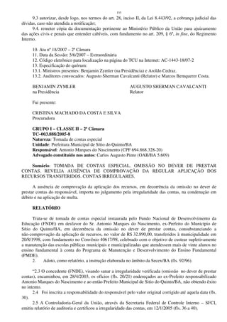 155
9.3 autorizar, desde logo, nos termos do art. 28, inciso II, da Lei 8.443/92, a cobrança judicial das
dívidas, caso não atendida a notificação;
9.4. remeter cópia da documentação pertinente ao Ministério Público da União para ajuizamento
das ações civis e penais que entender cabíveis, com fundamento no art. 209, § 6º, in fine, do Regimento
Interno.
10. Ata nº 18/2007 – 2ª Câmara
11. Data da Sessão: 5/6/2007 – Extraordinária
12. Código eletrônico para localização na página do TCU na Internet: AC-1443-18/07-2
13. Especificação do quórum:
13.1. Ministros presentes: Benjamin Zymler (na Presidência) e Aroldo Cedraz.
13.2. Auditores convocados: Augusto Sherman Cavalcanti (Relator) e Marcos Bemquerer Costa.
BENJAMIN ZYMLER AUGUSTO SHERMAN CAVALCANTI
na Presidência Relator
Fui presente:
CRISTINA MACHADO DA COSTA E SILVA
Procuradora
GRUPO I – CLASSE II – 2ª Câmara
TC–003.888/2005-8
Natureza: Tomada de contas especial
Unidade: Prefeitura Municipal de Sítio do Quinto/BA
Responsável: Antonio Marques do Nascimento (CPF 694.868.328-20)
Advogado constituído nos autos: Carlos Augusto Pinto (OAB/BA 5.609)
Sumário: TOMADA DE CONTAS ESPECIAL. OMISSÃO NO DEVER DE PRESTAR
CONTAS. REVELIA AUSÊNCIA DE COMPROVAÇÃO DA REGULAR APLICAÇÃO DOS
RECURSOS TRANSFERIDOS. CONTAS IRREGULARES.
A ausência de comprovação da aplicação dos recursos, em decorrência da omissão no dever de
prestar contas do responsável, importa no julgamento pela irregularidade das contas, na condenação em
débito e na aplicação de multa.
RELATÓRIO
Trata-se de tomada de contas especial instaurada pelo Fundo Nacional de Desenvolvimento da
Educação (FNDE) em desfavor do Sr. Antonio Marques do Nascimento, ex-Prefeito do Município de
Sítio do Quinto/BA, em decorrência da omissão no dever de prestar contas, consubstanciando a
não-comprovação da aplicação de recursos, no valor de R$ 32.890,00, transferidos à municipalidade em
20/8/1998, com fundamento no Convênio 40617/98, celebrado com o objetivo de custear supletivamente
a manutenção das escolas públicas municipais e municipalizadas que atendessem mais de vinte alunos no
ensino fundamental à conta do Programa de Manutenção e Desenvolvimento do Ensino Fundamental
(PMDE).
2. Adoto, como relatório, a instrução elaborada no âmbito da Secex/BA (fls. 92/96).
“2.3 O concedente (FNDE), visando sanar a irregularidade verificada (omissão no dever de prestar
contas), encaminhou, em 28/4/2003, os ofícios (fls. 20/21) endereçados ao ex-Prefeito responsabilizado
Antonio Marques do Nascimento e ao então Prefeito Municipal de Sitio do Quinto/BA, não obtendo êxito
no intento.
2.4 Foi inscrita a responsabilidade do responsável pelo valor original corrigido até aquela data (fls.
30).
2.5 A Controladoria-Geral da União, através da Secretaria Federal de Controle Interno – SFCI,
emitiu relatório de auditoria e certificou a irregularidade das contas, em 12/1/2005 (fls. 36 a 40).
 