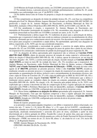 156
2.6 O Ministro de Estado da Educação emitiu, em 23/2/2005, pronunciamento expresso (fls. 41).
2.7 Na unidade técnica, o presente processo foi analisado preliminarmente, conforme fls. 43, sendo
constatada a sua conformidade com o art. 4° da IN/TCU 13/96.
2.8 No âmbito desta Corte de Contas foi proposta a citação do responsável, conforme instrução de
fls. 46/47.
2.9 Em cumprimento ao despacho do titular da unidade técnica (fls. 47), com base na competência
delegada pelo Exmº Sr. Ministro-Relator Augusto Sherman Cavalcanti, na Portaria GM-ASC 04/2003, foi
promovida a citação do Sr. Antonio Marques do Nascimento, ex-Prefeito Municipal de Sitio do
Quinto/BA, mediante o Ofício Ofrad-Secex/BA-2005-596 (fls. 48/49), de 8/11/2005, com AR (fls. 50).
2.10 Em atendimento à citação, o responsável, Sr. Antonio Marques do Nascimento, por
intermédio de Procurador (instrumento de mandato à fls. 56), encaminhou suas alegações de defesa em
expediente protocolado na Secex/BA em 11/1/2006 e acostado aos autos, às fls. 51 a 84.
2.11 Preliminarmente a defesa requer (fls. 51) reabertura de prazo para a apresentação de defesa.
Argumenta que o responsável citado não mais reside no endereço constante no encaminhamento do ofício
de citação, afirmando que teve conhecimento através de terceiros. Em decorrência, alega a necessidade de
novo prazo para assegurar o contraditório e ampla defesa. Na oportunidade, apresenta suas alegações de
defesa, requerendo, às fls. 54/55, que ela seja considerada tempestiva.
2.12 O Relator, considerando a necessidade de garantir o exercício da ampla defesa, proferiu
despacho (fls. 87) em 23/1/2006, reiniciando a contagem do prazo de quinze dias a partir da sua ciência.
Ao responsável foi comunicado o deferimento do pedido de prorrogação de prazo requerida (fls. 88).
2.13 As alegações de defesa apresentadas pelo responsável não se referem ao Convênio FNDE
40617/98 (Siafi 355019), objeto do presente processo de tomada de contas especial e referenciado no
Ofício de citação nº Ofrad-Secex/BA-2005-596 (fls. 48). A defesa, apesar de transcrever, no seu item II
‘dos fatos alegados’ (fls. 52/53), a correta motivação da citação, fazendo menção ao Convênio 40617/98
(Siafi 355019), ao tratar no item III ‘da verdade dos fatos’, (fls. 53), reconhece que o responsável, Sr.
Antônio Marques do Nascimento, então Prefeito Municipal de Sitio do Quinto, assinou o Convênio
7427/97, com o Fundo Nacional de Desenvolvimento da Educação – FNDE, deixando de tratar sobre
aquele de nº 40617/98, pertinente ao presente processo. Sobre o dito Convênio 7427/97, ressalte-se,
totalmente estranho ao presente processo e à margem da citação do responsável nos presentes autos, são
apresentadas as argumentações de defesa, inclusive com o encaminhamento de documentos diversos, tais
como: cópia do Termo de Convênio (fls. 57 a 64); cópia de publicação no DOU de 18/12/1997 (fls. 65) e
peças da prestação de contas daquele Convênio 7427/97 (fls. 67 a 84). Enfatizamos que a defesa é
totalmente omissa quanto ao verdadeiro objeto da citação em comento, perpetrada pelo Ofício Ofrad-
Secex/BA-2005-596 (fls. 48/49). Na citação, à fls. 48, transcrita pela própria defesa, às fls. 52/53, está
explicitado que a mesma é decorrente da falta de comprovação da boa e regular aplicação dos recursos
repassados pelo FNDE à Prefeitura Municipal de Sitio do Quinto/BA, mediante o Convênio 40617/98
(Siafi 355019), firmado em 12/6/1998, configurado pela omissão do dever de prestar contas.
2.14 Dessa forma, rejeitam-se as alegações de defesa apresentadas pelo responsável, Sr. Antonio
Marques do Nascimento, visto que não lograram comprovar a boa e regular aplicação dos recursos
repassados pelo FNDE à Prefeitura Municipal de Sitio do Quinto/BA, mediante o Convênio 40617/98
(Siafi 355019), firmado em 12/6/1998, configurado pela omissão do dever de prestar contas.
3. CONCLUSÃO:
Diante do exposto, propomos que:
a) as presentes contas sejam julgadas irregulares e em débito o responsável, abaixo relacionado, nos
termos dos arts. 1º, inciso I, e 16, inciso III, alínea ‘a’, e 19, caput, da Lei 8.443/92 , considerando as
ocorrências relatadas nos subitem 2.14 da presente instrução, condenando-o ao pagamento da importância
especificada, atualizada monetariamente e acrescida dos juros de mora, calculados a partir da data
discriminada até a efetiva quitação do débito, fixando-lhe o prazo de quinze dias, para que comprove,
perante o Tribunal, o recolhimento da referida quantia aos cofres do Fundo Nacional de Desenvolvimento
da Educação – FNDE, nos termos do art. 23, inciso III, alínea ‘a’, da citada lei c/c o art. 214, inciso III,
alínea ‘a’, do Regimento Interno.
NOME: Antonio Marques do Nascimento (fls. 32/36)
CPF/CNPJ: 694.868.328-20 (fls. 32 e 85)
(...)
 