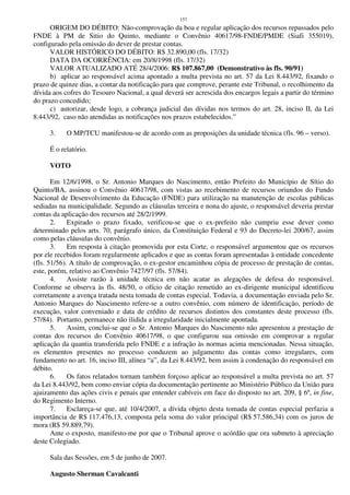 157
ORIGEM DO DÉBITO: Não-comprovação da boa e regular aplicação dos recursos repassados pelo
FNDE à PM de Sitio do Quinto, mediante o Convênio 40617/98-FNDE/PMDE (Siafi 355019),
configurado pela omissão do dever de prestar contas.
VALOR HISTÓRICO DO DÉBITO: R$ 32.890,00 (fls. 17/32)
DATA DA OCORRÊNCIA: em 20/8/1998 (fls. 17/32)
VALOR ATUALIZADO ATÉ 28/4/2006: R$ 107.867,00 (Demonstrativo às fls. 90/91)
b) aplicar ao responsável acima apontado a multa prevista no art. 57 da Lei 8.443/92, fixando o
prazo de quinze dias, a contar da notificação para que comprove, perante este Tribunal, o recolhimento da
dívida aos cofres do Tesouro Nacional, a qual deverá ser acrescida dos encargos legais a partir do término
do prazo concedido;
c) autorizar, desde logo, a cobrança judicial das dívidas nos termos do art. 28, inciso II, da Lei
8.443/92, caso não atendidas as notificações nos prazos estabelecidos.”
3. O MP/TCU manifestou-se de acordo com as proposições da unidade técnica (fls. 96 – verso).
É o relatório.
VOTO
Em 12/6/1998, o Sr. Antonio Marques do Nascimento, então Prefeito do Município de Sítio do
Quinto/BA, assinou o Convênio 40617/98, com vistas ao recebimento de recursos oriundos do Fundo
Nacional de Desenvolvimento da Educação (FNDE) para utilização na manutenção de escolas públicas
sediadas na municipalidade. Segundo as cláusulas terceira e nona do ajuste, o responsável deveria prestar
contas da aplicação dos recursos até 28/2/1999.
2. Expirado o prazo fixado, verificou-se que o ex-prefeito não cumpriu esse dever como
determinado pelos arts. 70, parágrafo único, da Constituição Federal e 93 do Decreto-lei 200/67, assim
como pelas cláusulas do convênio.
3. Em resposta à citação promovida por esta Corte, o responsável argumentou que os recursos
por ele recebidos foram regularmente aplicados e que as contas foram apresentadas à entidade concedente
(fls. 51/56). A título de comprovação, o ex-gestor encaminhou cópia de processo de prestação de contas,
este, porém, relativo ao Convênio 7427/97 (fls. 57/84).
4. Assiste razão à unidade técnica em não acatar as alegações de defesa do responsável.
Conforme se observa às fls. 48/50, o ofício de citação remetido ao ex-dirigente municipal identificou
corretamente a avença tratada nesta tomada de contas especial. Todavia, a documentação enviada pelo Sr.
Antonio Marques do Nascimento refere-se a outro convênio, com número de identificação, período de
execução, valor conveniado e data de crédito de recursos distintos dos constantes deste processo (fls.
57/84). Portanto, permanece não ilidida a irregularidade inicialmente apontada.
5. Assim, conclui-se que o Sr. Antonio Marques do Nascimento não apresentou a prestação de
contas dos recursos do Convênio 40617/98, o que configurou sua omissão em comprovar a regular
aplicação da quantia transferida pelo FNDE e a infração às normas acima mencionadas. Nessa situação,
os elementos presentes no processo conduzem ao julgamento das contas como irregulares, com
fundamento no art. 16, inciso III, alínea “a”, da Lei 8.443/92, bem assim à condenação do responsável em
débito.
6. Os fatos relatados tornam também forçoso aplicar ao responsável a multa prevista no art. 57
da Lei 8.443/92, bem como enviar cópia da documentação pertinente ao Ministério Público da União para
ajuizamento das ações civis e penais que entender cabíveis em face do disposto no art. 209, § 6º, in fine,
do Regimento Interno.
7. Esclareça-se que, até 10/4/2007, a dívida objeto desta tomada de contas especial perfazia a
importância de R$ 117.476,13, composta pela soma do valor principal (R$ 57.586,34) com os juros de
mora (R$ 59.889,79).
Ante o exposto, manifesto-me por que o Tribunal aprove o acórdão que ora submeto à apreciação
deste Colegiado.
Sala das Sessões, em 5 de junho de 2007.
Augusto Sherman Cavalcanti
 