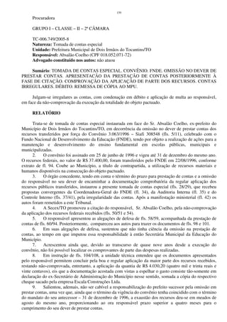 159
Procuradora
GRUPO I – CLASSE – II – 2ª CÂMARA
TC-006.749/2005-8
Natureza: Tomada de contas especial
Unidade: Prefeitura Municipal de Dois Irmãos do Tocantins/TO
Responsável: Absalão Coelho (CPF 018.052.071-72)
Advogado constituído nos autos: não atuou
Sumário: TOMADA DE CONTAS ESPECIAL. CONVÊNIO. FNDE. OMISSÃO NO DEVER DE
PRESTAR CONTAS. APRESENTACÃO DA PRESTAÇÃO DE CONTAS POSTERIORMENTE À
FASE DE CITAÇÃO. COMPROVAÇÃO DA APLICAÇÃO DE PARTE DOS RECURSOS. CONTAS
IRREGULARES. DÉBITO. REMESSA DE CÓPIA AO MPU.
Julgam-se irregulares as contas, com condenação em débito e aplicação de multa ao responsável,
em face da não-comprovação da execução da totalidade do objeto pactuado.
RELATÓRIO
Trata-se de tomada de contas especial instaurada em face do Sr. Absalão Coelho, ex-prefeito do
Município de Dois Irmãos do Tocantins/TO, em decorrência da omissão no dever de prestar contas dos
recursos transferidos por força do Convênio 3.063/1996 – Siafi 308548 (fls. 5/11), celebrado com o
Fundo Nacional de Desenvolvimento da Educação (FNDE), tendo por objeto a realização de ações para a
manutenção e desenvolvimento do ensino fundamental em escolas públicas, municipais e
municipalizadas.
2. O convênio foi assinado em 25 de junho de 1996 e vigeu até 31 de dezembro do mesmo ano.
O recursos federais, no valor de R$ 37.400,00, foram transferidos pelo FNDE em 22/08/1996, conforme
extrato de fl. 94. Coube ao Município, a título de contrapartida, a utilização de recursos materiais e
humanos disponíveis na consecução do objeto pactuado.
3. O órgão concedente, tendo em conta o término do prazo para prestação de contas e a omissão
do responsável no seu dever de encaminhar a documentação comprobatória da regular aplicação dos
recursos públicos transferidos, instaurou a presente tomada de contas especial (fls. 28/29), que recebeu
propostas convergentes da Coordenadora-Geral do FNDE (fl. 34), da Auditoria Interna (fl. 35) e do
Controle Interno (fls. 37/41), pela irregularidade das contas. Após a manifestação ministerial (fl. 42) os
autos foram remetidos a este Tribunal.
4. A Secex/TO promoveu a citação do responsável, Sr. Absalão Coelho, pela não-comprovação
da aplicação dos recursos federais recebidos (fls. 50/51 e 54).
5. O responsável apresentou as alegações de defesa de fls. 58/59, acompanhada da prestação de
contas de fls. 60/94. Posteriormente, compareceu aos autos para trazer os documentos de fls. 98 e 101.
6. Em suas alegações de defesa, sustentou que não tinha ciência da omissão na prestação de
contas, ao tempo em que imputou essa responsabilidade à então Secretária Municipal da Educação do
Município.
7. Acrescentou ainda que, devido ao transcurso de quase nove anos desde a execução do
convênio, não foi possível localizar os comprovantes de parte das despesas realizadas.
8. Em instrução de fls. 104/108, a unidade técnica entendeu que os documentos apresentados
pelo responsável permitem concluir pela boa e regular aplicação da maior parte dos recursos recebidos,
restando não-comprovada, entretanto, a aplicação da quantia de R$ 4.030,20 (quatro mil e trinta reais e
vinte centavos), eis que a documentação acostada com vistas a espelhar o gasto consiste tão-somente em
declaração do ex-Secretário de Administração do Município nesse sentido, somada a cópia do respectivo
cheque sacado pela empresa Escala Construções Ltda.
9. Salientou, ademais, não ser cabível a responsabilização do prefeito sucessor pela omissão em
prestar contas, uma vez que, ainda que o término da vigência do convênio tenha coincidido com o término
do mandato do seu antecessor – 31 de dezembro de 1996, a exaustão dos recursos deu-se em meados de
agosto do mesmo ano, proporcionando ao ora responsável prazo superior a quatro meses para o
cumprimento do seu dever de prestar contas.
 