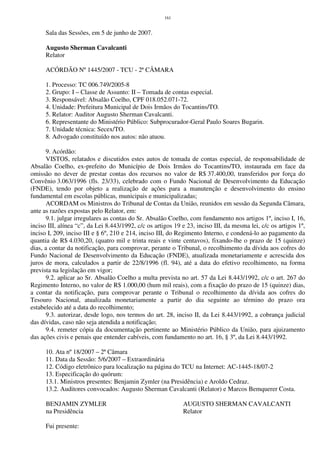 161
Sala das Sessões, em 5 de junho de 2007.
Augusto Sherman Cavalcanti
Relator
ACÓRDÃO Nº 1445/2007 - TCU - 2ª CÂMARA
1. Processo: TC 006.749/2005-8
2. Grupo: I – Classe de Assunto: II – Tomada de contas especial.
3. Responsável: Absalão Coelho, CPF 018.052.071-72.
4. Unidade: Prefeitura Municipal de Dois Irmãos do Tocantins/TO.
5. Relator: Auditor Augusto Sherman Cavalcanti.
6. Representante do Ministério Público: Subprocurador-Geral Paulo Soares Bugarin.
7. Unidade técnica: Secex/TO.
8. Advogado constituído nos autos: não atuou.
9. Acórdão:
VISTOS, relatados e discutidos estes autos de tomada de contas especial, de responsabilidade de
Absalão Coelho, ex-prefeito do Município de Dois Irmãos do Tocantins/TO, instaurada em face da
omissão no dever de prestar contas dos recursos no valor de R$ 37.400,00, transferidos por força do
Convênio 3.063/1996 (fls. 23/33), celebrado com o Fundo Nacional de Desenvolvimento da Educação
(FNDE), tendo por objeto a realização de ações para a manutenção e desenvolvimento do ensino
fundamental em escolas públicas, municipais e municipalizadas;
ACORDAM os Ministros do Tribunal de Contas da União, reunidos em sessão da Segunda Câmara,
ante as razões expostas pelo Relator, em:
9.1. julgar irregulares as contas do Sr. Absalão Coelho, com fundamento nos artigos 1º, inciso I, 16,
inciso III, alínea “c”, da Lei 8.443/1992, c/c os artigos 19 e 23, inciso III, da mesma lei, c/c os artigos 1º,
inciso I, 209, inciso III e § 6º, 210 e 214, inciso III, do Regimento Interno, e condená-lo ao pagamento da
quantia de R$ 4.030,20, (quatro mil e trinta reais e vinte centavos), fixando-lhe o prazo de 15 (quinze)
dias, a contar da notificação, para comprovar, perante o Tribunal, o recolhimento da dívida aos cofres do
Fundo Nacional de Desenvolvimento da Educação (FNDE), atualizada monetariamente e acrescida dos
juros de mora, calculados a partir de 22/8/1996 (fl. 94), até a data do efetivo recolhimento, na forma
prevista na legislação em vigor;
9.2. aplicar ao Sr. Absalão Coelho a multa prevista no art. 57 da Lei 8.443/1992, c/c o art. 267 do
Regimento Interno, no valor de R$ 1.000,00 (hum mil reais), com a fixação do prazo de 15 (quinze) dias,
a contar da notificação, para comprovar perante o Tribunal o recolhimento da dívida aos cofres do
Tesouro Nacional, atualizada monetariamente a partir do dia seguinte ao término do prazo ora
estabelecido até a data do recolhimento;
9.3. autorizar, desde logo, nos termos do art. 28, inciso II, da Lei 8.443/1992, a cobrança judicial
das dívidas, caso não seja atendida a notificação;
9.4. remeter cópia da documentação pertinente ao Ministério Público da União, para ajuizamento
das ações civis e penais que entender cabíveis, com fundamento no art. 16, § 3º, da Lei 8.443/1992.
10. Ata nº 18/2007 – 2ª Câmara
11. Data da Sessão: 5/6/2007 – Extraordinária
12. Código eletrônico para localização na página do TCU na Internet: AC-1445-18/07-2
13. Especificação do quórum:
13.1. Ministros presentes: Benjamin Zymler (na Presidência) e Aroldo Cedraz.
13.2. Auditores convocados: Augusto Sherman Cavalcanti (Relator) e Marcos Bemquerer Costa.
BENJAMIN ZYMLER AUGUSTO SHERMAN CAVALCANTI
na Presidência Relator
Fui presente:
 