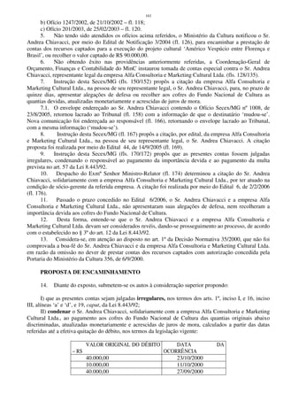 163
b) Ofício 1247/2002, de 21/10/2002 – fl. 118;
c) Ofício 201/2003, de 25/02/2003 – fl. 120.
5. Não tendo sido atendidos os ofícios acima referidos, o Ministério da Cultura notificou o Sr.
Andrea Chiavacci, por meio do Edital de Notificação 3/2004 (fl. 126), para encaminhar a prestação de
contas dos recursos captados para a execução do projeto cultural ‘Américo Vespúcio entre Florença e
Brasil’, ou recolher o valor captado de R$ 90.000,00.
6. Não obtendo êxito nas providências anteriormente referidas, a Coordenação-Geral de
Orçamento, Finanças e Contabilidade do MinC instaurou tomada de contas especial contra o Sr. Andrea
Chiavacci, representante legal da empresa Alfa Consultoria e Marketing Cultural Ltda. (fls. 128/135).
7. Instrução desta Secex/MG (fls. 150/152) propôs a citação da empresa Alfa Consultoria e
Marketing Cultural Ltda., na pessoa de seu representante legal, o Sr. Andrea Chiavacci, para, no prazo de
quinze dias, apresentar alegações de defesa ou recolher aos cofres do Fundo Nacional de Cultura as
quantias devidas, atualizadas monetariamente e acrescidas de juros de mora.
7.1. O envelope endereçado ao Sr. Andrea Chiavacci contendo o Ofício Secex/MG nº 1008, de
23/8/2005, retornou lacrado ao Tribunal (fl. 158) com a informação de que o destinatário ‘mudou-se’.
Nova comunicação foi endereçada ao responsável (fl. 166), retornando o envelope lacrado ao Tribunal,
com a mesma informação (‘mudou-se’).
8. Instrução desta Secex/MG (fl. 167) propôs a citação, por edital, da empresa Alfa Consultoria
e Marketing Cultural Ltda., na pessoa de seu representante legal, o Sr. Andrea Chiavacci. A citação
proposta foi realizada por meio do Edital 44, de 14/9/2005 (fl. 169).
9. Instrução desta Secex/MG (fls. 170/172) propôs que as presentes contas fossem julgadas
irregulares, condenando o responsável ao pagamento da importância devida e ao pagamento da multa
prevista no art. 57 da Lei 8.443/92.
10. Despacho do Exmº Senhor Ministro-Relator (fl. 174) determinou a citação do Sr. Andrea
Chiavacci, solidariamente com a empresa Alfa Consultoria e Marketing Cultural Ltda., por ter atuado na
condição de sócio-gerente da referida empresa. A citação foi realizada por meio do Edital 6, de 2/2/2006
(fl. 176).
11. Passado o prazo concedido no Edital 6/2006, o Sr. Andrea Chiavacci e a empresa Alfa
Consultoria e Marketing Cultural Ltda., não apresentaram suas alegações de defesa, nem recolheram a
importância devida aos cofres do Fundo Nacional de Cultura.
12. Desta forma, entende-se que o Sr. Andrea Chiavacci e a empresa Alfa Consultoria e
Marketing Cultural Ltda. devam ser considerados revéis, dando-se prosseguimento ao processo, de acordo
com o estabelecido no § 3º do art. 12 da Lei 8.443/92.
13. Considera-se, em atenção ao disposto no art. 1º da Decisão Normativa 35/2000, que não foi
comprovada a boa-fé do Sr. Andrea Chiavacci e da empresa Alfa Consultoria e Marketing Cultural Ltda.
em razão da omissão no dever de prestar contas dos recursos captados com autorização concedida pela
Portaria do Ministério da Cultura 356, de 6/9/2000.
PROPOSTA DE ENCAMINHAMENTO
14. Diante do exposto, submetem-se os autos à consideração superior propondo:
I) que as presentes contas sejam julgadas irregulares, nos termos dos arts. 1º, inciso I, e 16, inciso
III, alíneas ‘a’ e ‘d’, e 19, caput, da Lei 8.443/92;
II) condenar o Sr. Andrea Chiavacci, solidariamente com a empresa Alfa Consultoria e Marketing
Cultural Ltda., ao pagamento aos cofres do Fundo Nacional de Cultura das quantias originais abaixo
discriminadas, atualizadas monetariamente e acrescidas de juros de mora, calculados a partir das datas
referidas até a efetiva quitação do débito, nos termos da legislação vigente:
VALOR ORIGINAL DO DÉBITO
– R$
DATA DA
OCORRÊNCIA
40.000,00 23/10/2000
10.000,00 11/10/2000
40.000,00 27/09/2000
 