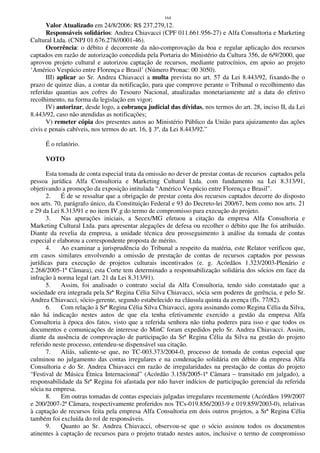 164
Valor Atualizado em 24/8/2006: R$ 237.279,12.
Responsáveis solidários: Andrea Chiavacci (CPF 011.661.956-27) e Alfa Consultoria e Marketing
Cultural Ltda. (CNPJ 01.676.278//0001-46).
Ocorrência: o débito é decorrente da não-comprovação da boa e regular aplicação dos recursos
captados em razão de autorização concedida pela Portaria do Ministério da Cultura 356, de 6/9/2000, que
aprovou projeto cultural e autorizou captação de recursos, mediante patrocínios, em apoio ao projeto
‘Américo Vespúcio entre Florença e Brasil’ (Número Pronac: 00 3050).
III) aplicar ao Sr. Andrea Chiavacci a multa prevista no art. 57 da Lei 8.443/92, fixando-lhe o
prazo de quinze dias, a contar da notificação, para que comprove perante o Tribunal o recolhimento das
referidas quantias aos cofres do Tesouro Nacional, atualizadas monetariamente até a data do efetivo
recolhimento, na forma da legislação em vigor;
IV) autorizar, desde logo, a cobrança judicial das dívidas, nos termos do art. 28, inciso II, da Lei
8.443/92, caso não atendidas as notificações;
V) remeter cópia dos presentes autos ao Ministério Público da União para ajuizamento das ações
civis e penais cabíveis, nos termos do art. 16, § 3º, da Lei 8.443/92.”
É o relatório.
VOTO
Esta tomada de conta especial trata da omissão no dever de prestar contas de recursos captados pela
pessoa jurídica Alfa Consultoria e Marketing Cultural Ltda. com fundamento na Lei 8.313/91,
objetivando a promoção da exposição intitulada “Américo Vespúcio entre Florença e Brasil”.
2. É de se ressaltar que a obrigação de prestar conta dos recursos captados decorre do disposto
nos arts. 70, parágrafo único, da Constituição Federal e 93 do Decreto-lei 200/67, bem como nos arts. 21
e 29 da Lei 8.313/91 e no item IV.g do termo de compromisso para execução do projeto.
3. Nas apurações iniciais, a Secex/MG efetuou a citação da empresa Alfa Consultoria e
Marketing Cultural Ltda. para apresentar alegações de defesa ou recolher o débito que lhe foi atribuído.
Diante da revelia da empresa, a unidade técnica deu prosseguimento à análise da tomada de contas
especial e elaborou a correspondente proposta de mérito.
4. Ao examinar a jurisprudência do Tribunal a respeito da matéria, este Relator verificou que,
em casos similares envolvendo a omissão de prestação de contas de recursos captados por pessoas
jurídicas para execução de projetos culturais incentivados (e. g. Acórdãos 1.323/2003-Plenário e
2.268/2005-1ª Câmara), esta Corte tem determinado a responsabilização solidária dos sócios em face da
infração à norma legal (art. 21 da Lei 8.313/91).
5. Assim, foi analisado o contrato social da Alfa Consultoria, tendo sido constatado que a
sociedade era integrada pela Srª Regina Célia Silva Chiavacci, sócia sem poderes de gerência, e pelo Sr.
Andrea Chiavacci, sócio-gerente, segundo estabelecido na cláusula quinta da avença (fls. 77/82).
6. Com relação à Srª Regina Célia Silva Chiavacci, agora assinando como Regina Célia da Silva,
não há indicação nestes autos de que ela tenha efetivamente exercido a gestão da empresa Alfa
Consultoria à época dos fatos, visto que a referida senhora não tinha poderes para isso e que todos os
documentos e comunicações de interesse do MinC foram expedidos pelo Sr. Andrea Chiavacci. Assim,
diante da ausência de comprovação de participação da Srª Regina Célia da Silva na gestão do projeto
referido neste processo, entendeu-se dispensável sua citação.
7. Aliás, saliente-se que, no TC-003.373/2004-0, processo de tomada de contas especial que
culminou no julgamento das contas irregulares e na condenação solidária em débito da empresa Alfa
Consultoria e do Sr. Andrea Chiavacci em razão de irregularidades na prestação de contas do projeto
“Festival de Música Étnica Internacional” (Acórdão 3.158/2005-1ª Câmara – transitado em julgado), a
responsabilidade da Srª Regina foi afastada por não haver indícios de participação gerencial da referida
sócia na empresa.
8. Em outras tomadas de contas especiais julgadas irregulares recentemente (Acórdãos 199/2007
e 200/2007-2ª Câmara, respectivamente proferidos nos TCs-019.856/2003-9 e 019.859/2003-0), relativas
à captação de recursos feita pela empresa Alfa Consultoria em dois outros projetos, a Srª Regina Célia
também foi excluída do rol de responsáveis.
9. Quanto ao Sr. Andrea Chiavacci, observou-se que o sócio assinou todos os documentos
atinentes à captação de recursos para o projeto tratado nestes autos, inclusive o termo de compromisso
 
