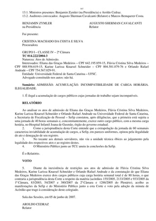 167
13.1. Ministros presentes: Benjamin Zymler (na Presidência) e Aroldo Cedraz.
13.2. Auditores convocados: Augusto Sherman Cavalcanti (Relator) e Marcos Bemquerer Costa.
BENJAMIN ZYMLER AUGUSTO SHERMAN CAVALCANTI
na Presidência Relator
Fui presente:
CRISTINA MACHADO DA COSTA E SILVA
Procuradora
GRUPO I – CLASSE IV – 2ª Câmara
TC 014.222/2004-3
Natureza: Atos de Admissão.
Interessados: Eliana das Graças Medeiros – CPF 642.195.859-15, Flávia Cristina Silva Medeiros –
CPF 888.956.619-15, Karine Larissa Knaesel Schneider – CPF 004.581.879-76 e Orlando Rafael
Andrade – CPF 754.567.029-91.
Entidade: Universidade Federal de Santa Catarina – UFSC.
Advogado constituído nos autos: não há.
Sumário: ADMISSÃO. ACUMULAÇÃO. INCOMPATIBILIDADE DE CARGA HORÁRIA.
ILEGALIDADE.
1. É ilegal a acumulação de cargos públicos cujas jornadas de trabalho sejam incompatíveis.
RELATÓRIO
Ao analisar os atos de admissão de Eliana das Graças Medeiros, Flávia Cristina Silva Medeiros,
Karine Larissa Knaesel Schneider e Orlando Rafael Andrade na Universidade Federal de Santa Catarina,
a Secretaria de Fiscalização de Pessoal – Sefip constatou, após diligências, que a primeira está sujeita a
uma jornada de 40 horas semanais e, concomitantemente, exerce outro cargo público, com a mesma carga
horária, no Hospital Infantil Joana de Gusmão, órgão do governo estadual.
2. Como a jurisprudência desta Corte entende que a extrapolação da jornada de 60 semanais
caracteriza inviabilidade de acumulação de cargos, a Sefip, em pareces uniformes, opinou pela ilegalidade
do ato e denegação de seu registro.
3. No tocante aos demais servidores, não viu a unidade técnica óbices ao julgamento pela
legalidade dos respectivos atos e ao registro destes.
4. O Ministério Público junto ao TCU anuiu às conclusões da Sefip.
É o Relatório.
VOTO
5. Diante da inexistência de restrições aos atos de admissão de Flávia Cristina Silva
Medeiros, Karine Larissa Knaesel Schneider e Orlando Rafael Andrade e da constatação de que Eliana
das Graças Medeiros exerce dois cargos públicos cuja carga horária semanal total é de 80 horas, o que
contraria a jurisprudência desta Corte a respeito da matéria (acórdãos 155/2005, 2133/2005 e 933/2005 da
1ª Câmara, 83/2003, 54/2007 e 380/2007 da 2ª Câmara e 1288/2005 do Plenário), acolho as
manifestações da Sefip e do Ministério Público junto a esta Corte e voto pela adoção da minuta de
Acórdão que trago à consideração deste colegiado.
Sala das Sessões, em 05 de junho de 2007.
AROLDO CEDRAZ
Relator
 
