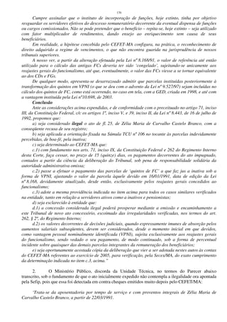 170
Cumpre assinalar que o instituto de incorporação de funções, hoje extinto, tinha por objetivo
resguardar os servidores efetivos do descesso remuneratório decorrente da eventual dispensa de funções
ou cargos comissionados. Não se pode pretender que o benefício – repita-se, hoje extinto – seja utilizado
com fator multiplicador de rendimentos, dando ensejo ao enriquecimento sem causa de seus
beneficiários.
Em realidade, a hipótese concebida pelo CEFET-MA configura, na prática, o reconhecimento de
direito adquirido a regime de vencimentos, o que não encontra guarida na jurisprudência de nossos
tribunais superiores.
A nosso ver, a partir da alteração efetuada pela Lei nº 8.168/91, o valor de referência até então
utilizado para o cálculo das antigas FCs deveria ter sido ‘congelado’, sujeitando-se unicamente aos
reajustes gerais do funcionalismo, até que, eventualmente, o valor das FCs viesse a se tornar equivalente
ao dos CDs e FGs.
De qualquer modo, apresenta-se desarrazoado admitir que parcelas instituídas posteriormente à
transformação dos quintos em VPNI (o que se deu com o advento da Lei nº 9.527/97) sejam incluídas no
cálculo dos quintos de FC, como está ocorrendo, no caso em tela, com a GED, criada em 1998, e até com
a vantagem instituída pela Lei nº10.698, de 2003.
Conclusão
Ante as considerações acima expendidas, e de conformidade com o preceituado no artigo 71, inciso
III, da Constituição Federal, c/c os artigos 1º, inciso V, e 39, inciso II, da Lei nº 8.443, de 16 de julho de
1992, propomos que:
a) seja considerado ilegal o ato de fl. 25, de Zélia Maria de Carvalho Castelo Branco, com a
conseqüente recusa de seu registro;
b) seja aplicada a orientação fixada na Súmula TCU nº 106 no tocante às parcelas indevidamente
percebidas, de boa-fé, pela inativa;
c) seja determinado ao CEFET-MA que:
c.1) com fundamento nos arts. 71, inciso IX, da Constituição Federal e 262 do Regimento Interno
desta Corte, faça cessar, no prazo de 15 (quinze) dias, os pagamentos decorrentes do ato impugnado,
contados a partir da ciência da deliberação do Tribunal, sob pena de responsabilidade solidária da
autoridade administrativa omissa;
c.2) passe a efetuar o pagamento das parcelas de ‘quintos de FC’ a que faz jus a inativa sob a
forma de VPNI, ajustando o valor da parcela àquele devido em 16/01/1991, data de edição da Lei
nº 8.168, devidamente atualizado, desde então, exclusivamente pelos reajustes gerais concedidos ao
funcionalismo;
c.3) adote a mesma providência indicada no item acima para todos os casos similares verificados
na entidade, tanto em relação a servidores ativos como a inativos e pensionistas;
d) seja esclarecido à entidade que:
d.1) a concessão considerada ilegal poderá prosperar mediante a emissão e encaminhamento a
este Tribunal de novo ato concessório, escoimado das irregularidades verificadas, nos termos do art.
262, § 2º, do Regimento Interno;
d.2) os valores decorrentes de decisões judiciais, quando expressamente imunes de absorção pelos
aumentos salariais subseqüentes, devem ser considerados, desde o momento inicial em que devidos,
como vantagem pessoal nominalmente identificada (VPNI), sujeita exclusivamente aos reajustes gerais
do funcionalismo, sendo vedado o seu pagamento, de modo continuado, sob a forma de percentual
incidente sobre quaisquer das demais parcelas integrantes da remuneração dos beneficiários;
e) seja oportunamente acostada cópia da deliberação que vier a ser adotada nestes autos às contas
do CEFET-MA referentes ao exercício de 2005, para verificação, pela Secex/MA, do exato cumprimento
da determinação indicada no item c.3, acima.”
2. O Ministério Público, discorda da Unidade Técnica, no termos do Parecer abaixo
transcrito, sob o fundamento de que o ato inicialmente expedido não contempla a ilegalidade ora apontada
pela Sefip, pois que essa foi detectada em contra cheques emitidos muito depois pelo CEFET/MA:
‘Trata-se da aposentadoria por tempo de serviço e com proventos integrais de Zélia Maria de
Carvalho Castelo Branco, a partir de 22/03/1991.
 
