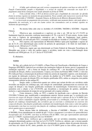 171
2. A Sefip, após salientar que está correto o pagamento de quintos com base no valor da FC-
Função Comissionada, propõe a ilegalidade e a recusa de registro da concessão em razão de o
pagamento atual desta vantagem estar sendo efetuado na forma de VPNI.
3. Com a devida vênia, o TCU já deixou assente que a legalidade da concessão ´pe aferida
frente às normas vigentes no momento da aposentadoria. Nesse sentido cabe transcrever excerto do Voto
condutor do Acórdão nº 529/2003 – Segunda Câmara, da Relatoria do Ministro Benjamin Zymler:
‘(...) a incorreção no pagamento dos proventos, verificada num momento futuro, não pode afetar o
julgamento da concessão, se o ato em exame estiver em consonância com as normas vigentes no
momento da aposentação.”
4. Na mesma linha cabe citar os Acórdãos nºs 618/2004, 760/2004 e 825/2004 – Segunda
Câmara.
5. Observa-se que, excetuando-se o equívoco ao citar o art. 180 da Lei nº 1.711/52 no
fundamento legal da concessão, conforme mencionado à fl. 70, o ato de fl. 25 está correto. Assim, tendo
em vista a vigência da aposentadoria, entende-se que a falha no fundamento legal poderia,
excepcionalmente, ser relevada pelo TCU, a exemplo do decidido no Acórdão nº 2.632/2005 – 1ª Câmara.
6. Pelo exposto, este representante do Ministério Público opina pela legalidade e registro do
ato de fl. 25, com determinação para excluir da portaria de aposentação e do título de inatividade a
menção ao art. 180 da Lei nº 1.711/52.
7. Outrossim, sugere que seja determinado ao Centro Federal de Educação Tecnológica do
Maranhão que reveja o valor dos quintos pagos à servidora, tendo em vista a transformação deste
benefício em VPNI pelo art. 15, § 1º, da Lei nº 9.527/1997.
É o Relatório.
VOTO
De fato, até a edição da Lei nº 8.168/91, o Plano Único de Classificação e Retribuição de Cargos e
Empregos (PUCRCE), aplicável aos servidores das instituições federais de ensino, previa o pagamento de
retribuição específica – sob a forma de função de confiança FC – em decorrência do exercício de
atividades de direção, chefia e assessoramento. À época, nos termos da Portaria MEC 474/87, o valor das
FCs tinha por base a remuneração do professor titular da carreira de magistério superior, com doutorado e
em regime de dedicação exclusiva. Com o advento da aludida Lei nº 8.168/91, essas funções foram
transformadas em cargos de direção CD e em funções gratificadas (FG), ambas as categorias com padrão
remuneratório inferior ao das antigas FC.
2. Surgiu, então, a controvérsia quanto aos valores que seriam devidos aos servidores então
investidos em funções de confiança que, sem solução de continuidade, permaneceram no exercício dos
cargos de direção e das funções gratificadas resultantes da transformação. Controvérsia essa que só
aumentou com a edição a Lei nº 8.911/94, que disciplinou a incorporação de quintos, admitindo,
inclusive, o aproveitamento do tempo de serviço prestado sob o regime celetista.
3. Como destacou a Sefip, no TCU a matéria foi pacificada com o advento da Decisão
235/1998-1ª Câmara, que, modificando o entendimento anterior, deixou assente que “a retribuição pelo
exercício de cargos de direção e funções gratificadas iniciado após o advento da Lei nº 8.168/91 deve
observar os valores estipulados naquele diploma, preservando-se a retribuição, com base no valor das
funções de confiança transformadas, dos servidores que as exerciam e continuaram no exercício dos
cargos de direção e das funções gratificadas resultantes da transformação, bem como o valor dos quintos
incorporados com base no exercício das funções de confiança transformadas, tanto para os servidores
ativos quanto para os aposentados”.
4. Nessa mesma linha de deliberação, a Decisão nº 140/2000 – Plenário – TCU (Ata
nº 09/2000), fixou entendimento no sentido de que “é lícito o pagamento a servidores de quintos/décimos
incorporados até 31.10.1991, com base na Portaria 474 do MEC, visto que expressamente autorizado
pela Lei 7.596/87, regulamentada pelo Decreto 94.665/87.”
5. Além disso, verifica-se que a aposentada, por ser servidora estatutária, incorporou a
vantagem denominada quintos com base na Lei nº 6.732/79. Verifica-se, ademais, que a mesma quando
da aposentação, em 22 de março de 1991, já havia incorporado os quintos objeto da presente discussão,
com base nos valores do FC, antes, portanto, de a Lei nº 8.168/91 gerar os seus efeitos, que só veio a
 