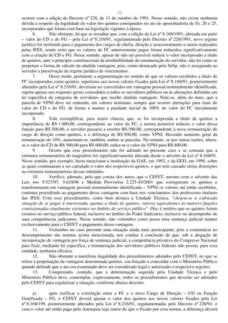 172
ocorrer com a edição do Decreto nº 228, de 11 de outubro de 1991. Nesse sentido, não existe nenhuma
dúvida a respeito da legalidade do valor dos quintos consignados no ato de aposentadoria de fls. 20 e 25,
incorporados que foram com base na legislação vigentes à época.
6. Não obstante, há que se ressaltar que, com a edição da Lei nº 8.168/1991, alterada em parte
– valor do CD e do FG – pela Lei nº 8.216/91, regulamentada pelo Decreto nº 228/1991, novo regime
jurídico foi instituído para o pagamento dos cargos de chefia, direção e assessoramento a serem realizados
pelas IFES, sendo certo que os valores de FC anteriormente pagos foram reduzidos significativamente
com a criação de CD e FG. Nesse sentido, apesar de não ser possível reduzir o valor incorporado a título
de quintos, ante o princípio constitucional da irredutibilidade da remuneração do servidor, não há como se
perpetuar a forma de cálculo da aludida vantagem, pois, como destacado pela Sefip, não é assegurada ao
servidor a preservação de regime jurídico de vencimentos.
7. Desse modo, pertinente a argumentação no sentido de que os valores recebidos a título de
FC incorporados como quintos, superiores aos novos valores fixados pela Lei nº 8.168/91, posteriormente
alterados pela Lei nº 8.216/91, deveriam ser convertidos em vantagem pessoal nominalmente identificada,
sujeita apenas aos reajustes gerais concedidos a todos os servidores públicos ou às alterações definidas em
lei específica da categoria de servidores que recebe aludida vantagem. Note-se, além do mais, que a
parcela de VPNI deve ser reduzida, em valores nominais, sempre que ocorrer alterações para mais do
valor do CD e do FG, de forma a manter a paridade inicial de 100% do valor do FC inicialmente
incorporado.
8. Vale exemplificar, para maior clareza, que, se foi incorporada a título de quintos a
importância de R$ 1.000,00, correspondente ao valor da FC, e norma posterior reduziu o valor dessa
função para R$ 500,00, o servidor passaria a receber R$ 500,00, correspondente à nova remuneração do
cargo de direção como quintos, e a diferença de R$ 500,00, como VPNI. Havendo aumento geral da
remuneração de 10%, aumentam-se, também, ambas as parcelas. No entanto, se por outras razões, altera-
se o valor do CD de R$ 500,00 para R$ 600,00, reduz-se o valor da VPNI para R$ 400,00.
9. Ocorre que esse procedimento não foi adotado no presente caso e se constata que a
estrutura remuneratória do magistério foi significativamente alterada desde o advento da Lei nº 8.168/91.
Nesse sentido, por exemplo, basta mencionar a instituição da GAE, em 1992, e da GED, em 1998, sobre
as quais continuaram a ser calculado o valor dos respectivos quintos, o que tem causado sérias distorções
na estrutura remuneratórias dessas entidades.
10. Verifico, ademais, pelo que consta dos autos, que o CEFET, mesmo com o advento das
Leis nos 9.527/97, 9.624/98 e Medida Provisória 2.225-45/2001 que extinguiram os quintos e
transformaram em vantagem pessoal nominalmente identificada – VPNI os valores até então recebidos,
continua procedendo ao pagamento dessa vantagem com base nos vencimentos dos professores titulares
das IFES. Com esse procedimento, como bem destaca a Unidade Técnica, “chegou-se à esdrúxula
situação de se pagar à interessada, apenas a título de quintos, valores equivalentes às maiores funções
comissionadas atualmente existentes no âmbito do serviço público”. Ora, é notório que os quintos foram
extintos no serviço público federal, inclusive no âmbito do Poder Judiciário, inclusive no desempenho de
suas competências judicantes. Nesse sentido, não vislumbro como possa uma sentença judicial manter
exclusivamente para o CEFET o pagamento dessa vantagem.
11. Vislumbro no caso presente uma situação ainda mais preocupante, pois a contumácia no
descumprimento das normas acima mencionada, nos conduz à conclusão de que, sob a alegação de
incorporação de vantagem por força de sentença judicial, a competência privativa do Congresso Nacional
para fixar, mediante lei específica, a remuneração dos servidores públicos federais não possui, para essa
entidade, nenhuma eficácia.
12. Não obstante a manifesta ilegalidade dos procedimentos adotados pelo CEFET, no que se
refere à perpetuação da vantagem denominada quintos, sou forçado a concordar com o Ministério Público
quando defende que o ato ora examinado deve ser considerado legal e autorizado o respectivo registro.
13. Compreendo, contudo, que a determinação sugerida pela Unidade Técnica e pelo
Ministério Público deve, contemplar, expressamente, todos os procedimentos que deverão ser adotados
pelo CEFET para regularizar a situação, conforme abaixo descrito:
a) após verificar a correlação entre a FC e o novo Cargo de Direção – CD ou Função
Gratificada – FG, o CEFET deverá ajustar o valor dos quintos aos novos valores fixados pela Lei
nº 8.168/199, posteriormente alterados pela Lei nº 8.216/91, regulamentadas pelo Decreto nº 228/91; e
caso o valor até então pago pela Autarquia seja maior do que o fixado por essa norma, a diferença deverá
 