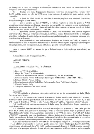 173
ser incorporada a título de vantagem nominalmente identificada, em virtude da impossibilidade da
redução da remuneração do servidor;
b) fixada a nova forma do pagamento de quintos, como visto em duas parcelas – uma no valor
do CD ou FG e a outra no valor da VPNI, sobre essas vantagens deverão incidir todos reajustes gerais
concedidos;
c) o valor da VPNI deverá ser reduzido na mesma proporção dos aumentos concedidos
exclusivamente para os CDs e FGs;
d) com o advento da Lei nº 9.527/97, os valores recebidos a título de quintos e VPNI
apurados na forma indicada nas alíneas a e c deverão ser convertidos em vantagem pessoal nominalmente
identificada, nos termos do art. 15, § 1º, da mencionada Lei, observando-se, se houver, os reflexos da Lei
nº 9.624/1998 e da Medida Provisória nº 2.225-45/2001.
14. Pertinente, também, que se determine ao CEFET que encaminhe a este Tribunal, no prazo
improrrogável de 30 dias, a contar da notificação, memória de cálculo demonstrando todas as operações
aritméticas realizadas, devendo, inclusive, mencionar, para cada uma delas, a norma que a ampara, sob
pena de aplicação de multa.
15. Por último destaco, que seria relevante informar aos titulares do CEFET e também os
administradores da área de Recursos Humanos que os mesmos estarão sujeitos à aplicação de multa pelo
não cumprimento, sem causa justificada, da deliberação que este Tribunal venha a adotar.
Ante o exposto, VOTO no sentido de que o Tribunal adote a deliberação que ora submeto ao
Colegiado.
Sala das Sessões, em 05 de junho de 2007.
AROLDO CEDRAZ
Relator
ACÓRDÃO Nº 1448/2007 - TCU - 2ª CÂMARA
1. Processo TC 350.616/1991-4.
2. Grupo II – Classe V – Aposentadoria.
3. Interessada: Zélia Maria de Carvalho Castelo Branco (CPF 204.414.873-00).
4. Entidade: Centro Federal de Educação Tecnológica do Maranhão – CEFET/MA – MEC.
5. Relator: Ministro Aroldo Cedraz.
6. Representante do Ministério Público: Subprocurador-Geral Paulo Soares Bugarin.
7. Unidade Técnica: Sefip
8. Advogado constituído nos autos: não há
9. Acórdão:
VISTOS, relatados e discutidos estes autos relativos ao ato de aposentadoria de Zélia Maria
Carvalho Castelo Branco.
ACORDAM os Ministros do Tribunal de Contas da União, reunidos em Sessão da 2ª Câmara,
diante das razões expostas pelo Relator, com fundamento nos arts. 1º, inciso V e 39, inciso II, da Lei
nº 8.443, de 16 de julho de 1992 c/c os arts. 1º, inciso VIII, e 259 a 263 do Regimento Interno/TCU, em:
9.1. considerar legal o ato de aposentadoria de Zélia Maria Carvalho Castelo Branco e autorizar o
respectivo registro.
9.2. determinar ao Centro Federal de Educação Tecnológica do Maranhão – CEFET/MA que, no
prazo de 30 (trinta) dias, contados da notificação, reveja o valor dos quintos pagos à aposentada Zélia
Maria de Carvalho Castelo Branco, de forma a transformá-lo em VPNI, nos termos do art. 15, § 1º, da Lei
nº 9.527/97, observando, para essa finalidade, os critérios abaixo descritos, devendo, ao final do prazo
fixado, encaminhar ao Tribunal de Contas da União memória cálculo demonstrando todas as operações
aritméticas realizadas, mencionado, para cada uma delas, a norma que as amparam:
9.2.1. após verificar a correlação entre a FC e o novo Cargo de Direção – CD ou Função Gratificada
– FG, o CEFET deverá ajustar o valor dos quintos aos novos valores fixados pela Lei nº 8.168/1991,
posteriormente alterados pela Lei nº 8.216/91, regulamentadas pelo Decreto nº 228/91; e caso o valor até
então pago pela Autarquia seja maior do que o fixado por essa norma, a diferença deverá ser incorporada
 