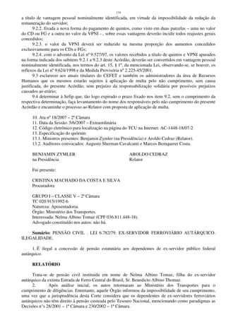 174
a título de vantagem pessoal nominalmente identificada, em virtude da impossibilidade da redução da
remuneração do servidor;
9.2.2. fixada a nova forma do pagamento de quintos, como visto em duas parcelas – uma no valor
do CD ou FG e a outra no valor da VPNI - , sobre essas vantagens deverão incidir todos reajustes gerais
concedidos;
9.2.3. o valor da VPNI deverá ser reduzido na mesma proporção dos aumentos concedidos
exclusivamente para os CDs e FGs;
9.2.4. com o advento da Lei nº 9.527/97, os valores recebidos a título de quintos e VPNI apurados
na forma indicada dos subitens 9.2.1 a 9.2.3 deste Acórdão, deverão ser convertidos em vantagem pessoal
nominalmente identificada, nos termos do art. 15, § 1º, da mencionada Lei, observando-se, se houver, os
reflexos da Lei nº 9.624/1998 e da Medida Provisória nº 2.225-45/2001.
9.3 esclarecer aos atuais titulares do CEFET e também os administradores da área de Recursos
Humanos que os mesmos estarão sujeitos à aplicação de multa pelo não cumprimento, sem causa
justificada, do presente Acórdão, sem prejuízo da responsabilização solidária por possíveis prejuízos
causados ao erário;
9.4 determinar à Sefip que, tão logo expirado o prazo fixado nos item 9.2, sem o cumprimento da
respectiva determinação, faça levantamento do nome dos responsáveis pelo não cumprimento do presente
Acórdão e encaminhe o processo ao Relator com proposta de aplicação de multa.
10. Ata nº 18/2007 – 2ª Câmara
11. Data da Sessão: 5/6/2007 – Extraordinária
12. Código eletrônico para localização na página do TCU na Internet: AC-1448-18/07-2
13. Especificação do quórum:
13.1. Ministros presentes: Benjamin Zymler (na Presidência) e Aroldo Cedraz (Relator).
13.2. Auditores convocados: Augusto Sherman Cavalcanti e Marcos Bemquerer Costa.
BENJAMIN ZYMLER AROLDO CEDRAZ
na Presidência Relator
Fui presente:
CRISTINA MACHADO DA COSTA E SILVA
Procuradora
GRUPO I – CLASSE V – 2ª Câmara
TC 020.915/1992-6
Natureza: Aposentadoria.
Órgão: Ministério dos Transportes.
Interessada: Nelma Albino Tomaz (CPF 036.811.448-18).
Advogado constituído nos autos: não há.
Sumário: PENSÃO CIVIL . LEI 6.782/79. EX-SERVIDOR FERROVIÁRIO AUTÁRQUICO.
ILEGALIDADE.
1. É ilegal a concessão de pensão estatutária aos dependentes de ex-servidor público federal
autárquico.
RELATÓRIO
Trata-se de pensão civil instituída em nome de Nelma Albino Tomaz, filha do ex-servidor
autárquico da extinta Estrada de Ferro Central do Brasil, Sr. Benedicto Albino Thomaz.
2. Após análise inicial, os autos retornaram ao Ministério dos Transportes para o
cumprimento de diligências. Entretanto, aquele Órgão informou da impossibilidade de seu cumprimento,
uma vez que a jurisprudência desta Corte considera que os dependentes de ex-servidores ferroviários
autárquicos não têm direito à pensão custeada pelo Tesouro Nacional, mencionando como paradigmas as
Decisões n°s 28/2001 – 1ª Câmara e 230/2002 – 1ª Câmara.
 