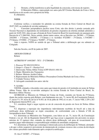 175
3. Destarte, a Sefip manifestou-se pela ilegalidade da concessão, com recusa de registro.
4. O Ministério Público, representado nos autos pela Drª Cristina Machado da Costa e Silva,
manifestou-se de acordo com a proposta da Sefip.
É o Relatório.
VOTO
Conforme verifico, o instituidor foi admitido na extinta Estrada de Ferro Central do Brasil em
20.07.1945, na condição de servidor autárquico.
2. Consoante jurisprudência pacifica nesta Corte, não têm direito à pensão custeada pelo
Tesouro Nacional os dependentes de instituidores de pensões originários da referida entidade admitidos a
partir de 24.05.1941, data em que a Estrada de Ferro Central do Brasil foi transformado em autarquia pelo
Decreto-lei nº 3.306/1941. Nesse sentido, dentre tantas outras, são as Decisões nos 28/2001 – 1ª Câmara,
244/2001 – 1ª Câmara, 230/2002 – 1ª Câmara e os Acórdãos 872/2003 – 2ª Câmara, 1.719/2003 –
2ª Câmara, 137/2004 – 2ª Câmara e 76/2007 – 2ª Câmara.
Ante o exposto, VOTO no sentido de que o Tribunal adote a deliberação que ora submeto ao
Colegiado.
Sala das Sessões, em 05 de junho de 2007.
AROLDO CEDRAZ
Relator
ACÓRDÃO Nº 1449/2007 - TCU - 2ª CÂMARA
1. Processo TC 020.915/1992-6
2. Grupo I – Classe V – Pensão Civil
3. Interessada: Nelma Albino Tomaz (CPF 036.811.448-18)
4. Órgão: Ministério dos Transportes
5. Relator: Ministro Aroldo Cedraz
6. Representante do Ministério Público: Procuradora Cristina Machado da Costa e Silva
7. Unidade Técnica: Sefip
8. Advogado constituído nos autos: não há
9. Acórdão:
VISTOS, relatados e discutidos estes autos que tratam de pensão civil instituída em nome de Nelma
Albino Tomas, filha do ex-servidor autárquico da extinta Estrada de Ferro Central do Brasil, Sr.
Benedicto Albino Thomaz.
ACORDAM os Ministros do Tribunal de Contas da União, reunidos em Sessão da 2ª Câmara,
diante das razões expostas pelo Relator, com fundamento nos arts. 71, inciso III, da Constituição Federal,
1º, inciso V e 39, inciso II, da Lei nº 8.443, de 16 de julho de 1992 c/c os arts. 1º, inciso VIII, e 259 a 263
do Regimento Interno/TCU, em:
9.1. considerar ilegal e negar registro ao ato de concessão de pensão em favor de Nelma Albino
Tomas.
9.2. dispensar a reposição das importâncias indevidamente recebidas de boa-fé até a data da
notificação desta deliberação ao órgão concedente, de conformidade com a Súmula nº 106 da
Jurisprudência deste Tribunal;
9.3. determinar ao Ministério dos Transportes, com fulcro no art. 71, inciso IX, da Constituição
Federal, e no art. 262 do Regimento Interno/TCU que faça cessar o pagamento dos proventos no prazo
máximo de 15 (quinze) dias, contados da ciência desta deliberação, sob pena de ressarcimento das
quantias pagas indevidamente e responsabilização solidária da autoridade competente;
9.4. determinar ao Órgão que comunique à interessada acerca da deliberação do Tribunal, alertando-
a de que o efeito suspensivo proveniente da interposição de eventuais recursos não a exime da devolução
dos valores percebidos indevidamente após a respectiva notificação.
10. Ata nº 18/2007 – 2ª Câmara
 