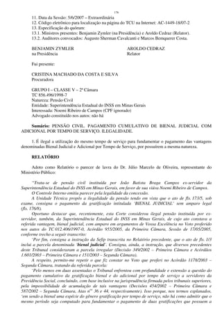 176
11. Data da Sessão: 5/6/2007 – Extraordinária
12. Código eletrônico para localização na página do TCU na Internet: AC-1449-18/07-2
13. Especificação do quórum:
13.1. Ministros presentes: Benjamin Zymler (na Presidência) e Aroldo Cedraz (Relator).
13.2. Auditores convocados: Augusto Sherman Cavalcanti e Marcos Bemquerer Costa.
BENJAMIN ZYMLER AROLDO CEDRAZ
na Presidência Relator
Fui presente:
CRISTINA MACHADO DA COSTA E SILVA
Procuradora
GRUPO I – CLASSE V – 2ª Câmara
TC 856.496/1998-7
Natureza: Pensão Civil
Entidade: Superintendência Estadual do INSS em Minas Gerais
Interessada: Noemi Ribeiro de Campos (CPF ignorado)
Advogado constituído nos autos: não há
Sumário: PENSÃO CIVIL. PAGAMENTO CUMULATIVO DE BIENAL JUDICIAL COM
ADICIONAL POR TEMPO DE SERVIÇO. ILEGALIDADE.
1. É ilegal a utilização do mesmo tempo de serviço para fundamentar o pagamento das vantagens
denominadas Bienal Judicial e Adicional por Tempo de Serviço, por possuírem a mesma natureza.
RELATÓRIO
Adoto como Relatório o parecer de lavra do Dr. Júlio Marcelo de Oliveira, representante do
Ministério Público:
“Trata-se de pensão civil instituída por João Batista Braga Campos ex-servidor da
Superintendência Estadual do INSS em Minas Gerais, em favor de sua viúva Noemi Ribeiro de Campos.
O Controle Interno emitiu parecer pela legalidade da concessão.
A Unidade Técnica propôs a ilegalidade da pensão tendo em vista que o ato de fls. 173/5, sob
exame, consigna o pagamento da gratificação intitulada ‘BIENAL JUDICIAL’ sem amparo legal
(fls. 176/8).
Oportuno destacar que, recentemente, esta Corte considerou ilegal pensão instituída por ex-
servidor, também, da Superintendência Estadual do INSS em Minas Gerais, de cujo ato constava a
referida vantagem, bienal judicial, com amparo em argumentos de Vossa Excelência no Voto proferido
nos autos do TC 012.406/1997-0, Acórdão 955/2005, da Primeira Câmara, Sessão de 17/05/2005,
conforme trecho a seguir transcrito:
‘Por fim, consigna a instrução da Sefip transcrita no Relatório precedente, que o ato de fls. 1/3
inclui a parcela denominada ‘bienal judicial’. Consigna, ainda, a instrução, que diversos precedentes
deste Tribunal consideraram a parcela irregular (Decisão 349/2002 – Primeira Câmara e Acórdãos
1.601/2003 – Primeira Câmara e 151/2003 – Segunda Câmara).
A respeito, permito-me repetir o que fiz constar no Voto que proferi no Acórdão 1178/2003 –
Segunda Câmara, tratando da referida parcela:
‘Pelo menos em duas assentadas o Tribunal enfrentou com profundidade e extensão a questão do
pagamento cumulativo da gratificação bienal e do adicional por tempo de serviço a servidores da
Previdência Social, concluindo, com base inclusive na jurisprudência firmada pelos tribunais superiores,
pela impossibilidade de acumulação de tais vantagens (Decisões 454/2002 – Primeira Câmara e
587/2002 – Segunda Câmara, Atas nos
36 e 44, respectivamente). Isso porque, nos termos explanados,
‘em sendo a bienal uma espécie do gênero gratificação por tempo de serviço, não há como admitir que o
mesmo período seja computado para fundamentar o pagamento de duas gratificações que possuem a
 