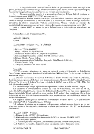 178
2. A impossibilidade de cumulação decorre do fato de que, em sendo a bienal uma espécie do
gênero gratificação por tempo de serviço, não há como admitir que o mesmo período seja computado para
fundamentar o pagamento de duas gratificações que possuem a mesma natureza.
3. Nessa mesma linha também já se pronunciou o Supremo Tribunal Federal, conforme se
depreende da ementa do RMS 23360 ED/DF, a seguir transcrita:
“Administrativo. Servidor público. Gratificação. Adicional bienal; cumulação com gratificação por
tempo de serviço. Inacumuláveis o adicional bienal e o adicional por tempo de serviço, acréscimos
pecuniários de idêntico fundamento. Vedação constitucional. Alegada violação ao princípio da
irredutibilidade de vencimentos dos servidores públicos. Precedentes. Agravo regimental improvido.”
Ante o exposto, VOTO no sentido de que o Tribunal adote a deliberação que ora submeto ao
Colegiado.
Sala das Sessões, em 05 de junho de 2007.
AROLDO CEDRAZ
Relator
ACÓRDÃO Nº 1450/2007 - TCU - 2ª CÂMARA
1. Processo TC 856.496/1998-7.
2. Grupo I – Classe V – Aposentadoria.
3. Interessada: Noemi Ribeiro de Campos (CPF ignorado).
4. Entidade: Superintendência Estadual do INSS em Minas Gerais.
5. Relator: Ministro Aroldo Cedraz.
6. Representante do Ministério Público: Procurador Júlio Marcelo de Oliveira.
7. Unidade Técnica: Sefip.
8. Advogado constituído nos autos: não há.
9. Acórdão:
VISTOS, relatados e discutidos estes autos que tratam de pensão civil instituída por João Batista
Braga Campos, ex-servidor da Superintendência Estadual do INSS em Minas Gerais, em favor de Noemi
Ribeiro de Campos.
ACORDAM os Ministros do Tribunal de Contas da União, reunidos em Sessão da 2ª Câmara,
diante das razões expostas pelo Relator, com fundamento nos arts. 71, inciso III, da Constituição Federal,
1º, inciso V e 39, inciso II, da Lei nº 8.443, de 16 de julho de 1992 c/c os arts. 1º, inciso VIII, e 259 a 263
do Regimento Interno/TCU, em:
9.1. considerar ilegal e negar registro ao ato de pensão em favor de Noemi Ribeiro de Campos.
9.2. determinar à Superintendência Estadual do INSS em Minas Gerais, com fulcro no art. 71,
inciso IX, da Constituição Federal e no art. 262 do Regimento Interno/TCU que faça cessar o pagamento
da parcela intitulada “Bienal Judicial”, no prazo máximo de 15 (quinze) dias, contados da ciência desta
deliberação, sob pena de ressarcimento das quantias pagas indevidamente e responsabilização solidária da
autoridade competente;
9.3. dispensar a reposição das importâncias indevidamente recebidas de boa-fé, de conformidade
com a Súmula nº 106 da Jurisprudência deste Tribunal;
9.4. esclarecer à entidade que a concessão pode prosperar, mediante emissão de novo ato em que
sejam suprimidas as irregularidades verificadas, conforme previsto no art. 262, § 2º, do Regimento
Interno/TCU;
10. Ata nº 18/2007 – 2ª Câmara
11. Data da Sessão: 5/6/2007 – Extraordinária
12. Código eletrônico para localização na página do TCU na Internet: AC-1450-18/07-2
13. Especificação do quórum:
13.1. Ministros presentes: Benjamin Zymler (na Presidência) e Aroldo Cedraz (Relator).
13.2. Auditores convocados: Augusto Sherman Cavalcanti e Marcos Bemquerer Costa.
BENJAMIN ZYMLER AROLDO CEDRAZ
 