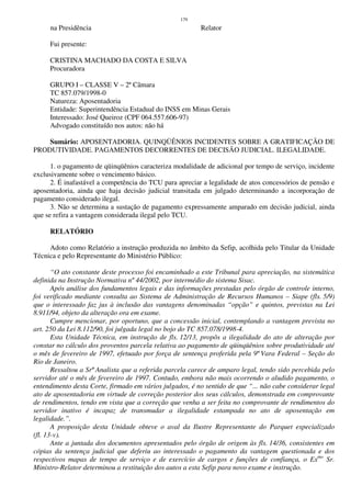179
na Presidência Relator
Fui presente:
CRISTINA MACHADO DA COSTA E SILVA
Procuradora
GRUPO I – CLASSE V – 2ª Câmara
TC 857.079/1998-0
Natureza: Aposentadoria
Entidade: Superintendência Estadual do INSS em Minas Gerais
Interessado: José Queiroz (CPF 064.557.606-97)
Advogado constituído nos autos: não há
Sumário: APOSENTADORIA. QUINQÜÊNIOS INCIDENTES SOBRE A GRATIFICAÇÃO DE
PRODUTIVIDADE. PAGAMENTOS DECORRENTES DE DECISÃO JUDICIAL. ILEGALIDADE.
1. o pagamento de qüinqüênios caracteriza modalidade de adicional por tempo de serviço, incidente
exclusivamente sobre o vencimento básico.
2. É inafastável a competência do TCU para apreciar a legalidade de atos concessórios de pensão e
aposentadoria, ainda que haja decisão judicial transitada em julgado determinando a incorporação de
pagamento considerado ilegal.
3. Não se determina a sustação de pagamento expressamente amparado em decisão judicial, ainda
que se refira a vantagem considerada ilegal pelo TCU.
RELATÓRIO
Adoto como Relatório a instrução produzida no âmbito da Sefip, acolhida pelo Titular da Unidade
Técnica e pelo Representante do Ministério Público:
“O ato constante deste processo foi encaminhado a este Tribunal para apreciação, na sistemática
definida na Instrução Normativa nº 44/2002, por intermédio do sistema Sisac.
Após análise dos fundamentos legais e das informações prestadas pelo órgão de controle interno,
foi verificado mediante consulta ao Sistema de Administração de Recursos Humanos – Siape (fls. 5/9)
que o interessado faz jus à inclusão das vantagens denominadas “opção” e quintos, previstas na Lei
8.911/94, objeto da alteração ora em exame.
Cumpre mencionar, por oportuno, que a concessão inicial, contemplando a vantagem prevista no
art. 250 da Lei 8.112/90, foi julgada legal no bojo do TC 857.078/1998-4.
Esta Unidade Técnica, em instrução de fls. 12/13, propôs a ilegalidade do ato de alteração por
constar no cálculo dos proventos parcela relativa ao pagamento de qüinqüênios sobre produtividade até
o mês de fevereiro de 1997, efetuado por força de sentença proferida pela 9ª Vara Federal – Seção do
Rio de Janeiro.
Ressaltou a Srª Analista que a referida parcela carece de amparo legal, tendo sido percebida pelo
servidor até o mês de fevereiro de 1997. Contudo, embora não mais ocorrendo o aludido pagamento, o
entendimento desta Corte, firmado em vários julgados, é no sentido de que “... não cabe considerar legal
ato de aposentadoria em virtude de correção posterior dos seus cálculos, demonstrada em comprovante
de rendimentos, tendo em vista que a correção que venha a ser feita no comprovante de rendimentos do
servidor inativo é incapaz de transmudar a ilegalidade estampada no ato de aposentação em
legalidade.”.
A proposição desta Unidade obteve o aval da Ilustre Representante do Parquet especializado
(fl. 13-v).
Ante a juntada dos documentos apresentados pelo órgão de origem às fls. 14/36, consistentes em
cópias da sentença judicial que deferiu ao interessado o pagamento da vantagem questionada e dos
respectivos mapas de tempo de serviço e de exercício de cargos e funções de confiança, o Exmo
Sr.
Ministro-Relator determinou a restituição dos autos a esta Sefip para novo exame e instrução.
 