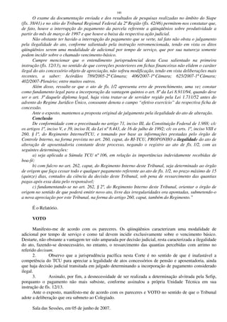 180
O exame da documentação enviada e dos resultados de pesquisas realizadas no âmbito do Siape
(fls. 38/41) e no sítio do Tribunal Regional Federal da 2ª Região (fls. 42/46) permitem-nos constatar que,
de fato, houve a interrupção do pagamento da parcela referente a qüinqüênios sobre produtividade a
partir do mês de março de 1997 e que houve a baixa da respectiva ação judicial.
Não obstante ter havido a interrupção do pagamento que se verte, tal fato não obsta o julgamento
pela ilegalidade do ato, conforme salientado pela instrução retromencionada, tendo em vista os ditos
qüinqüênios serem uma modalidade de adicional por tempo de serviço, que por sua natureza somente
podem incidir sobre o chamado vencimento-básico.
Cumpre mencionar que o entendimento jurisprudencial desta Casa salientado na primeira
instrução (fls. 12/13), no sentido de que correções posteriores em fichas financeiras não elidem o caráter
ilegal do ato concessório objeto de apreciação, não sofreu modificação, tendo em vista deliberações mais
recentes, a saber: Acórdãos 789/2005-2ª Câmara; 406/2007-1ª Câmara; 625/2007-1ª Câmara;
402/2007-Plenário; entre muitos outros.
Além disso, ressalte-se que o ato de fls. 1/2 apresenta erro de preenchimento, uma vez constar
como fundamento legal para a incorporação da vantagem quintos o art. 8º da Lei 8.911/94, quando deve
ser o art. 3º daquele diploma legal, haja vista tratar-se de servidor regido pela Lei 1.711/52 antes do
advento do Regime Jurídico Único, consoante denota o campo “efetivo exercício” da respectiva ficha de
concessão.
Ante o exposto, mantemos a proposta original de julgamento pela ilegalidade do ato de alteração.
Conclusão
De conformidade com o preceituado no artigo 71, inciso III, da Constituição Federal de 1.988; c/c
os artigos 1º, inciso V, e 39, inciso II, da Lei nº 8.443, de 16 de julho de 1992; c/c os arts. 1º, inciso VIII e
260, § 1º, do Regimento Interno/TCU, e tomando por base as informações prestadas pelo órgão de
Controle Interno, na forma prevista no art. 260, caput, do RI-TCU, PROPONHO a ilegalidade do ato de
alteração de aposentadoria constante deste processo, negando o registro ao ato de fls. 1/2, com as
seguintes determinações:
a) seja aplicada a Súmula TCU nº 106, em relação às importâncias indevidamente recebidas de
boa-fé;
b) com fulcro no art. 262, caput, do Regimento Interno deste Tribunal, seja determinado ao órgão
de origem que faça cessar todo e qualquer pagamento referente ao ato de fls. 1/2, no prazo máximo de 15
(quinze) dias, contados da ciência da decisão deste Tribunal, sob pena de ressarcimento das quantias
pagas após essa data pelo responsável;
c) fundamentando-se no art. 262, § 2º, do Regimento Interno deste Tribunal, orientar o órgão de
origem no sentido de que poderá emitir novo ato, livre das irregularidades ora apontadas, submetendo-o
a nova apreciação por este Tribunal, na forma do artigo 260, caput, também do Regimento.”
É o Relatório.
VOTO
Manifesto-me de acordo com os pareceres. Os qüinqüênios caracterizam uma modalidade de
adicional por tempo de serviço e como tal devem incidir exclusivamente sobre o vencimento básico.
Destarte, não obstante a vantagem ter sido amparada por decisão judicial, resta caracterizada a ilegalidade
do ato, fazendo-se desnecessário, no entanto, o ressarcimento das quantias percebidas com arrimo no
referido decisum.
2. Observo que a jurisprudência pacífica nesta Corte é no sentido de que é inafastável a
competência do TCU para apreciar a legalidade de atos concessórios de pensão e aposentadoria, ainda
que haja decisão judicial transitada em julgado determinando a incorporação de pagamento considerado
ilegal.
3. Assinalo, por fim, a desnecessidade de ser realizada a determinação alvitrada pela Sefip,
porquanto o pagamento não mais subsiste, conforme assinalou a própria Unidade Técnica em sua
instrução de fls. 12/13.
Ante o exposto, manifesto-me de acordo com os pareceres e VOTO no sentido de que o Tribunal
adote a deliberação que ora submeto ao Colegiado.
Sala das Sessões, em 05 de junho de 2007.
 