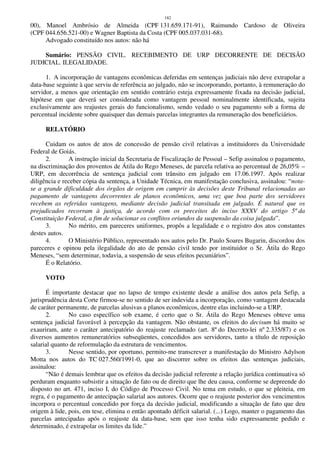 182
00), Manoel Ambrósio de Almeida (CPF 131.659.171-91), Raimundo Cardoso de Oliveira
(CPF 044.656.521-00) e Wagner Baptista da Costa (CPF 005.037.031-68).
Advogado constituído nos autos: não há
Sumário: PENSÃO CIVIL. RECEBIMENTO DE URP DECORRENTE DE DECISÃO
JUDICIAL. ILEGALIDADE.
1. A incorporação de vantagens econômicas deferidas em sentenças judiciais não deve extrapolar a
data-base seguinte à que serviu de referência ao julgado, não se incorporando, portanto, à remuneração do
servidor, a menos que orientação em sentido contrário esteja expressamente fixada na decisão judicial,
hipótese em que deverá ser considerada como vantagem pessoal nominalmente identificada, sujeita
exclusivamente aos reajustes gerais do funcionalismo, sendo vedado o seu pagamento sob a forma de
percentual incidente sobre quaisquer das demais parcelas integrantes da remuneração dos beneficiários.
RELATÓRIO
Cuidam os autos de atos de concessão de pensão civil relativas a instituidores da Universidade
Federal de Goiás.
2. A instrução inicial da Secretaria de Fiscalização de Pessoal – Sefip assinalou o pagamento,
na discriminação dos proventos de Átila do Rego Meneses, de parcela relativa ao percentual de 26,05% –
URP, em decorrência de sentença judicial com trânsito em julgado em 17.06.1997. Após realizar
diligência e receber cópia da sentença, a Unidade Técnica, em manifestação conclusiva, assinalou: “nota-
se a grande dificuldade dos órgãos de origem em cumprir às decisões deste Tribunal relacionadas ao
pagamento de vantagens decorrentes de planos econômicos, uma vez que boa parte dos servidores
recebem as referidas vantagens, mediante decisão judicial transitada em julgado. É natural que os
prejudicados recorram à justiça, de acordo com os preceitos do inciso XXXV do artigo 5º da
Constituição Federal, a fim de solucionar os conflitos oriundos da suspensão da coisa julgada”.
3. No mérito, em pareceres uniformes, propôs a legalidade e o registro dos atos constantes
destes autos.
4. O Ministério Público, representado nos autos pelo Dr. Paulo Soares Bugarin, discordou dos
pareceres e opinou pela ilegalidade do ato de pensão civil tendo por instituidor o Sr. Átila do Rego
Meneses, “sem determinar, todavia, a suspensão de seus efeitos pecuniários”.
É o Relatório.
VOTO
É importante destacar que no lapso de tempo existente desde a análise dos autos pela Sefip, a
jurisprudência desta Corte firmou-se no sentido de ser indevida a incorporação, como vantagem destacada
de caráter permanente, de parcelas alusivas a planos econômicos, dentre elas incluindo-se a URP.
2. No caso específico sob exame, é certo que o Sr. Átila do Rego Meneses obteve uma
sentença judicial favorável à percepção da vantagem. Não obstante, os efeitos do decisum há muito se
exauriram, ante o caráter antecipatório do reajuste reclamado (art. 8º do Decreto-lei nº 2.335/87) e os
diversos aumentos remuneratórios subseqüentes, concedidos aos servidores, tanto a título de reposição
salarial quanto de reformulação da estrutura de vencimentos.
3. Nesse sentido, por oportuno, permito-me transcrever a manifestação do Ministro Adylson
Motta nos autos do TC 027.560/1991-0, que ao discorrer sobre os efeitos das sentenças judiciais,
assinalou:
“Não é demais lembrar que os efeitos da decisão judicial referente a relação jurídica continuativa só
perduram enquanto subsistir a situação de fato ou de direito que lhe deu causa, conforme se depreende do
disposto no art. 471, inciso I, do Código de Processo Civil. No tema em estudo, o que se pleiteia, em
regra, é o pagamento de antecipação salarial aos autores. Ocorre que o reajuste posterior dos vencimentos
incorpora o percentual concedido por força da decisão judicial, modificando a situação de fato que deu
origem à lide, pois, em tese, elimina o então apontado déficit salarial. (...) Logo, manter o pagamento das
parcelas antecipadas após o reajuste da data-base, sem que isso tenha sido expressamente pedido e
determinado, é extrapolar os limites da lide.”
 