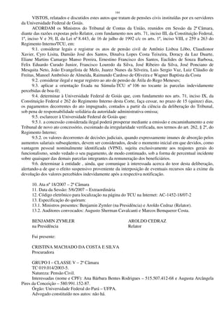 184
VISTOS, relatados e discutidos estes autos que tratam de pensões civis instituídas por ex-servidores
da Universidade Federal de Goiás.
ACORDAM os Ministros do Tribunal de Contas da União, reunidos em Sessão da 2ª Câmara,
diante das razões expostas pelo Relator, com fundamento nos arts. 71, inciso III, da Constituição Federal,
1º, inciso V e 39, II, da Lei nº 8.443, de 16 de julho de 1992 c/c os arts. 1º, inciso VIII, e 259 a 263 do
Regimento Interno/TCU, em:
9.1. considerar legais e registrar os atos de pensão civil de Antônio Lisboa Lôbo, Claudionor
Xavier, Cyro Lisita, Damião José dos Santos, Dinalva Lopes Costa Teixeira, Doracy da Luz Duarte,
Eliane Martins Camargo Manso Pereira, Ernestino Francisco dos Santos, Euclides de Souza Barbosa,
Felix Eduardo Curado Junior, Francisco Louredo da Silva, José Ribeiro da Silva, José Ponciano de
Mesquita Neto, João Evangelista de Melo, Juarez Nunes da Silveira, Luis Sergio Vaz, Luiz Cláudio de
Freitas, Manoel Ambrósio de Almeida, Raimundo Cardoso de Oliveira e Wagner Baptista da Costa
9.2. considerar ilegal e negar registro ao ato de pensão de Átila do Rego Meneses;
9.3. aplicar a orientação fixada na Súmula-TCU nº 106 no tocante às parcelas indevidamente
percebidas de boa-fé;
9.4. determinar à Universidade Federal de Goiás que, com fundamento nos arts. 71, inciso IX, da
Constituição Federal e 262 do Regimento Interno desta Corte, faça cessar, no prazo de 15 (quinze) dias,
os pagamentos decorrentes do ato impugnado, contados a partir da ciência da deliberação do Tribunal,
sob pena de responsabilidade solidária da autoridade administrativa omissa;
9.5. esclarecer à Universidade Federal de Goiás que:
9.5.1. a concessão considerada ilegal poderá prosperar mediante a emissão e encaminhamento a este
Tribunal de novo ato concessório, escoimado da irregularidade verificada, nos termos do art. 262, § 2º, do
Regimento Interno;
9.5.2. os valores decorrentes de decisões judiciais, quando expressamente imunes de absorção pelos
aumentos salariais subseqüentes, devem ser considerados, desde o momento inicial em que devidos, como
vantagem pessoal nominalmente identificada (VPNI), sujeita exclusivamente aos reajustes gerais do
funcionalismo, sendo vedado o seu pagamento, de modo continuado, sob a forma de percentual incidente
sobre quaisquer das demais parcelas integrantes da remuneração dos beneficiários.
9.6. determinar à entidade , ainda, que comunique à interessada acerca do teor desta deliberação,
alertando-a de que o efeito suspensivo proveniente da interposição de eventuais recursos não a exime da
devolução dos valores percebidos indevidamente após a respectiva notificação.
10. Ata nº 18/2007 – 2ª Câmara
11. Data da Sessão: 5/6/2007 – Extraordinária
12. Código eletrônico para localização na página do TCU na Internet: AC-1452-18/07-2
13. Especificação do quórum:
13.1. Ministros presentes: Benjamin Zymler (na Presidência) e Aroldo Cedraz (Relator).
13.2. Auditores convocados: Augusto Sherman Cavalcanti e Marcos Bemquerer Costa.
BENJAMIN ZYMLER AROLDO CEDRAZ
na Presidência Relator
Fui presente:
CRISTINA MACHADO DA COSTA E SILVA
Procuradora
GRUPO I – CLASSE V – 2ª Câmara
TC 019.014/2003-5.
Natureza: Pensão Civil.
Interessadas (nome e CPF): Ana Bárbara Bentes Rodrigues – 515.507.412-68 e Augusta Arcângela
Pires da Conceição – 580.991.152-87.
Órgão: Universidade Federal do Pará – UFPA.
Advogado constituído nos autos: não há.
 