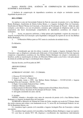 185
Sumário: PENSÃO CIVIL. AUSÊNCIA DE COMPROVAÇÃO DE DEPENDÊNCIA
ECONÔMICA. ILEGALIDADE.
1. Ausência de comprovação de dependência econômica em relação ao instituidor acarreta
ilegalidade da pensão civil.
RELATÓRIO
Ao analisar os atos da Universidade Federal do Pará de concessão de pensão civil a Ana Bárbara
Bentes Rodrigues, beneficiária de Elmira Lisboa Bentes, e a Augusta Arcângela Pires da Conceição,
beneficiária de Manoel Thomaz da Conceição, a Secretaria de Fiscalização de Pessoal – Sefip não apôs
restrições a este último e, no caso do primeiro, constatou, após realização de diligências junto ao ente
responsável, não haver documentação comprobatória de dependência econômica em relação à
instituidora.
2. Assim, em pareceres uniformes, a Sefip opinou pela legalidade e registro da concessão a
Augusta Arcângela Pires da Conceição e pela ilegalidade e denegação de registro do ato de Ana Bárbara
Bentes Rodrigues.
3. O Ministério Público junto ao TCU anuiu às conclusões da unidade técnica.
É o Relatório.
VOTO
6. Considerando que não há críticas à pensão civil legada a Augusta Arcângela Pires da
Conceição e que as diligências realizadas pela Sefip junto à Universidade Federal do Pará não lograram
comprovar a dependência econômica de Ana Bárbara Bentes Rodrigues em relação à instituidora do
benefício, acolho as manifestações da Sefip e do Ministério Público junto a esta Corte e voto pela adoção
da minuta de acórdão que trago à consideração deste colegiado.
Sala das Sessões, em 05 de junho de 2007.
AROLDO CEDRAZ
Relator
ACÓRDÃO Nº 1453/2007 - TCU - 2ª CÂMARA
1. Processo TC 019.014/2003-5.
2. Grupo I – Classe V – Pensão Civil.
3. Interessadas (nome e CPF): Ana Bárbara Bentes Rodrigues – 515.507.412-68 e Augusta
Arcângela Pires da Conceição – 580.991.152-87.
4. Órgão: Universidade Federal do Pará – UFPA.
5. Relator: Ministro Aroldo Cedraz.
6. Representante do Ministério Público: Subprocuradora-Geral Maria Alzira Ferreira.
7. Unidade Técnica: Secretaria de Fiscalização de Pessoal – Sefip.
8. Advogado constituído nos autos: não há.
9. Acórdão:
VISTOS, relatados e discutidos estes autos de concessão de pensão civil a Ana Bárbara Bentes
Rodrigues e a Augusta Arcângela Pires da Conceição;
ACORDAM os Ministros do Tribunal de Contas da União, reunidos em sessão da 2ª Câmara, diante
das razões expostas pelo relator, com fundamento no art. 71, inciso IX, da Constituição Federal e no art.
262 do Regimento Interno, em:
9.1. considerar legal a pensão civil concedida a Augusta Arcângela Pires da Conceição e ordenar
seu registro;
9.2. considerar ilegal a pensão civil concedida a Ana Bárbara Bentes Rodrigues e negar seu registro;
9.3. com base na súmula TCU 106, dispensar o recolhimento das importâncias indevidamente
 
