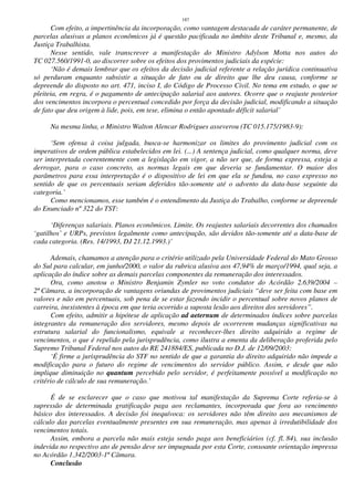 187
Com efeito, a impertinência da incorporação, como vantagem destacada de caráter permanente, de
parcelas alusivas a planos econômicos já é questão pacificada no âmbito deste Tribunal e, mesmo, da
Justiça Trabalhista.
Nesse sentido, vale transcrever a manifestação do Ministro Adylson Motta nos autos do
TC 027.560/1991-0, ao discorrer sobre os efeitos dos provimentos judiciais da espécie:
‘Não é demais lembrar que os efeitos da decisão judicial referente a relação jurídica continuativa
só perduram enquanto subsistir a situação de fato ou de direito que lhe deu causa, conforme se
depreende do disposto no art. 471, inciso I, do Código de Processo Civil. No tema em estudo, o que se
pleiteia, em regra, é o pagamento de antecipação salarial aos autores. Ocorre que o reajuste posterior
dos vencimentos incorpora o percentual concedido por força da decisão judicial, modificando a situação
de fato que deu origem à lide, pois, em tese, elimina o então apontado déficit salarial’
Na mesma linha, o Ministro Walton Alencar Rodrigues asseverou (TC 015.175/1983-9):
‘Sem ofensa à coisa julgada, busca-se harmonizar os limites do provimento judicial com os
imperativos de ordem pública estabelecidos em lei. (...) A sentença judicial, como qualquer norma, deve
ser interpretada coerentemente com a legislação em vigor, a não ser que, de forma expressa, esteja a
derrogar, para o caso concreto, as normas legais em que deveria se fundamentar. O maior dos
parâmetros para essa interpretação é o dispositivo de lei em que ela se fundou, no caso expresso no
sentido de que os percentuais seriam deferidos tão-somente até o advento da data-base seguinte da
categoria.’
Como mencionamos, esse também é o entendimento da Justiça do Trabalho, conforme se depreende
do Enunciado nº 322 do TST:
‘Diferenças salariais. Planos econômicos. Limite. Os reajustes salariais decorrentes dos chamados
‘gatilhos’ e URPs, previstos legalmente como antecipação, são devidos tão-somente até a data-base de
cada categoria. (Res. 14/1993, DJ 21.12.1993.)’
Ademais, chamamos a atenção para o critério utilizado pela Universidade Federal do Mato Grosso
do Sul para calcular, em junho/2000, o valor da rubrica alusiva aos 47,94% de março/1994, qual seja, a
aplicação do índice sobre as demais parcelas componentes da remuneração dos interessados.
Ora, como anotou o Ministro Benjamin Zymler no voto condutor do Acórdão 2.639/2004 –
2ª Câmara, a incorporação de vantagens oriundas de provimentos judiciais “deve ser feita com base em
valores e não em percentuais, sob pena de se estar fazendo incidir o percentual sobre novos planos de
carreira, inexistentes à época em que teria ocorrido a suposta lesão aos direitos dos servidores”.
Com efeito, admitir a hipótese de aplicação ad aeternum de determinados índices sobre parcelas
integrantes da remuneração dos servidores, mesmo depois de ocorrerem mudanças significativas na
estrutura salarial do funcionalismo, equivale a reconhecer-lhes direito adquirido a regime de
vencimentos, o que é repelido pela jurisprudência, como ilustra a ementa da deliberação proferida pelo
Supremo Tribunal Federal nos autos do RE 241884/ES, publicada no D.J. de 12/09/2003:
‘É firme a jurisprudência do STF no sentido de que a garantia do direito adquirido não impede a
modificação para o futuro do regime de vencimentos do servidor público. Assim, e desde que não
implique diminuição no quantum percebido pelo servidor, é perfeitamente possível a modificação no
critério de cálculo de sua remuneração.’
É de se esclarecer que o caso que motivou tal manifestação da Suprema Corte referia-se à
supressão de determinada gratificação paga aos reclamantes, incorporada que fora ao vencimento
básico dos interessados. A decisão foi inequívoca: os servidores não têm direito aos mecanismos de
cálculo das parcelas eventualmente presentes em sua remuneração, mas apenas à irredutibilidade dos
vencimentos totais.
Assim, embora a parcela não mais esteja sendo paga aos beneficiários (cf. fl. 84), sua inclusão
indevida no respectivo ato de pensão deve ser impugnada por esta Corte, consoante orientação impressa
no Acórdão 1.342/2003-1ª Câmara.
Conclusão
 