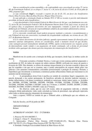 188
Ante as considerações acima expendidas, e de conformidade com o preceituado no artigo 71, inciso
III, da Constituição Federal, c/c os artigos 1º, inciso V, e 39, inciso II, da Lei nº 8.443, de 16 de julho de
1992, propomos que:
a) seja considerado ilegal e recusado o registro do ato de fls. 1/2, em favor dos beneficiários
Clarice Elias Ferreira, Marcela Elias Pereira e Wagner Elias Ferreira;
b) seja aplicada a orientação fixada na Súmula TCU nº 106 no tocante à parcela indevidamente
percebida, de boa-fé, pelos beneficiários;
c) seja determinado à Universidade Federal do Mato Grosso do Sul que, com fundamento nos arts.
71, inciso IX, da Constituição Federal e 262 do Regimento Interno desta Corte, faça cessar, no prazo de
15 (quinze) dias, os pagamentos decorrentes dos atos impugnados, contados a partir da ciência da
deliberação do Tribunal, sob pena de responsabilidade solidária da autoridade administrativa omissa;
d) seja esclarecido à entidade que:
d-1) a concessão considerada ilegal poderá prosperar mediante a emissão e encaminhamento a
este Tribunal de novo ato concessório, escoimado da irregularidade verificada, nos termos do art. 262,
§ 2º, do Regimento Interno;
d-2) os valores decorrentes de decisões judiciais, quando expressamente imunes de absorção pelos
aumentos salariais subseqüentes, devem ser considerados, desde o momento inicial em que devidos,
como vantagem pessoal nominalmente identificada (VPNI), sujeita exclusivamente aos reajustes gerais
do funcionalismo, sendo vedado o seu pagamento, de modo continuado, sob a forma de percentual
incidente sobre quaisquer das demais parcelas integrantes da remuneração dos beneficiários.”
VOTO
Manifesto-me de acordo com a instrução da Sefip, que incorporo, desde logo, às minhas razões de
decidir.
2. Consoante assinalou a Unidade Técnica, é certo que existia sentença judicial amparando o
recebimento de 50% do índice de reajuste do salário mínimo (IRSM) verificado nos meses de janeiro e
fevereiro de 1994. Não obstante, os efeitos da sentença inegavelmente já se haviam exaurido à época em
que foi expedido o ato que ora se examina, ante o caráter antecipatório do reajuste obtido pelas vias
judiciais e dos aumentos remuneratórios concedidos posteriormente à prolação da sentença. Destarte, a
importância que inicialmente se destinaria a minimizar perdas inflacionárias findou por transmutar-se em
aumento real de remuneração.
3. A jurisprudência desta Corte é pacífica no sentido de considerar ilegal o pagamento, em
parcela destacada e em caráter permanente, de benefícios advindos de decisões judiciais inerentes a
perdas inflacionárias e de planos econômicos, podendo-se mencionar, dentre tantos outros, os Acórdãos
nos 186/2006, 187/2006, 188/2006, 189/2006, 190/2006, 191/2006, 192/2006, 257/2006, 259/2006,
261/2006, 359/2006, 362/2006 4 250/2007, todos da 1ª Câmara, e 24/2005, 25/2005, 26/2005, 27/2005,
644/2005, 361/2006, 43/2007 e 294/2007, todos da 2ª Câmara.
4. De observar, ainda, que no caso sob exame, além do pagamento indevido, a referida
vantagem obtida judicialmente vinha sendo calculada na forma de percentual, cuja aplicação repercutia
sobre todas as demais parcelas integrantes da remuneração.
Ante o exposto, VOTO no sentido de que o Tribunal adote a deliberação que ora submeto ao
Colegiado.
Sala das Sessões, em 05 de junho de 2007.
AROLDO CEDRAZ
Relator
ACÓRDÃO Nº 1454/2007 - TCU - 2ª CÂMARA
1. Processo TC 019.166/2003-7.
2. Grupo I – Classe V – Pensão Civil.
3. Interessados: Clarice Elias Ferreira (CPF 519.606.481-87), Marcela Elias Pereira
(CPF 726.795.571-15) e Wagner Elias Ferreira (CPF 726.796.111-87).
4. Entidade: Fundação Universidade Federal de Mato Grosso do Sul.
 