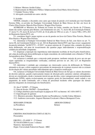 189
5. Relator: Ministro Aroldo Cedraz.
6. Representante do Ministério Público: Subprocuradora-Geral Maria Alzira Ferreira.
7. Unidade Técnica: Sefip.
8. Advogado constituído nos autos: não há.
9. Acórdão:
VISTOS, relatados e discutidos estes autos que tratam de pensão civil instituída por José Geraldo
Ferreira Filho, ex-servidor da Fundação Universidade Federal de Mato Grosso do Sul, em favor de
Clarice Elias Ferreira, Marcela Elias Pereira e Wagner Elias Ferreira.
ACORDAM os Ministros do Tribunal de Contas da União, reunidos em Sessão da 2ª Câmara,
diante das razões expostas pelo Relator, com fundamento nos arts. 71, inciso III, da Constituição Federal,
1º, inciso V e 39, inciso II, da Lei nº 8.443, de 16 de julho de 1992 c/c os arts. 1º, inciso VIII, e 259 a 263
do Regimento Interno/TCU, em:
9.1. considerar ilegal e negar registro ao ato de pensão em favor de Clarice Elias Ferreira, Marcela
Elias Pereira e Wagner Elias Ferreira.
9.2. determinar à Fundação Universidade Federal de Mato Grosso do Sul, com fulcro no art. 71,
inciso IX, da Constituição Federal e no art. 262 do Regimento Interno/TCU que faça cessar o pagamento
da parcela intitulada “Ad.9673772 – 47,94%”, no prazo máximo de 15 (quinze) dias, contados da ciência
desta deliberação, sob pena de ressarcimento das quantias pagas indevidamente e responsabilização
solidária da autoridade competente;
9.3. dispensar a reposição das importâncias indevidamente recebidas de boa-fé pelos beneficiários,
até a data da notificação desta deliberação ao órgão concedente, de conformidade com a Súmula nº 106 da
Jurisprudência deste Tribunal;
9.4. esclarecer à entidade que a concessão pode prosperar, mediante emissão de novo ato em que
sejam suprimidas as irregularidades verificadas, conforme previsto no art. 262, § 2º, do Regimento
Interno/TCU;
9.5. determinar à entidade que comunique aos interessados acerca da deliberação do Tribunal,
alertando-os de que o efeito suspensivo proveniente da interposição de eventuais recursos não os eximem
da devolução dos valores percebidos indevidamente após a respectiva notificação;
9.6. esclarecer à Fundação Universidade Federal de Mato Grosso do Sul que os valores decorrentes
de decisões judiciais, quando expressamente imunes de absorção pelos aumentos salariais subseqüentes,
devem ser considerados, desde o momento inicial em que devidos, como vantagem pessoal nominalmente
identificada (VPNI), sujeita exclusivamente aos reajustes gerais do funcionalismo, sendo vedado o seu
pagamento, de modo continuado, sob a forma de percentual incidente sobre quaisquer das demais
parcelas integrantes da remuneração dos beneficiários.
10. Ata nº 18/2007 – 2ª Câmara
11. Data da Sessão: 5/6/2007 – Extraordinária
12. Código eletrônico para localização na página do TCU na Internet: AC-1454-18/07-2
13. Especificação do quórum:
13.1. Ministros presentes: Benjamin Zymler (na Presidência) e Aroldo Cedraz (Relator).
13.2. Auditores convocados: Augusto Sherman Cavalcanti e Marcos Bemquerer Costa.
BENJAMIN ZYMLER AROLDO CEDRAZ
na Presidência Relator
Fui presente:
CRISTINA MACHADO DA COSTA E SILVA
Procuradora
GRUPO I – CLASSE V – 2ª Câmara
TC 018.853/2004-0 (com 1 volume)
Natureza: Aposentadoria
Órgão: Universidade Federal do Paraná – MEC
 
