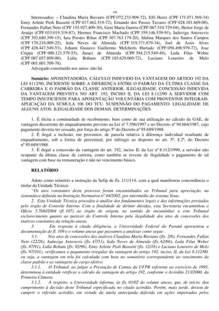 190
Interessados: – Claudina Maria Ruviaro (CPF 072.233.909-72), Elfi Horst (CPF 171.071.569-34)
Enny Arlette Pioli Bassetti (CPF 017.462.519-72), Ernando dos Passos Tavares (CPF 028.101.669-00),
Fernandes Fullan Neto (CPF 155.927.409-30), Geni Maria Guerra (CPF 087.510.729-04), Heitor Jorge de
Araújo (CPF 033.019.319-87), Hermes Francisco Machado (CPF 359.146.539-91), Iaduviga Antoxevis
(CPF 392.680.399-15), Iara Prestes Ribas (CPF 307.763.179-20), Idalina Marques dos Santos Campos
(CPF 170.216.009-25), Ieda Neves de Almeida (CPF 319.371.879-34), Joel de Assis Alves
(CPF 428.447.549-53), Johann Gustavo Guillermo Melcherts Hurtado (CPF 056.498.979-72), Jose
Crippa (CPF 000.121.579-53), Juraci de Almeida (CPF 394.215.549-49), Leda Filus Weber
(CPF 087.057.809-00), Lidia Bohum (CPF 185.629.069-72), Luciano Loureiro de Melo
(CPF 001.001.709-78).
Advogado constituído nos autos: não há
Sumário: APOSENTADORIA. CÁLCULO INDEVIDO DA VANTAGEM DO ARTIGO 192 DA
LEI 8112/90, INCIDENTE SOBRE A DIFERENÇA ENTRE O PADRÃO DA ÚLTIMA CLASSE DA
CARREIRA E O PADRÃO DA CLASSE ANTERIOR. ILEGALIDADE. CONCESSÃO INDEVIDA
DA VANTAGEM PREVISTA NO ART. 192, INCISO II, DA LEI 8.112/90 A SERVIDOR COM
TEMPO INSUFICIENTE PARA APOSENTAÇÃO VOLUNTÁRIA COM PROVENTOS INTEGRAIS.
APLICAÇÃO DA SÚMULA 106 DO TCU. SUSPENSÃO DO PAGAMENTO. LEGALIDADE DE
ALGUNS ATOS. ILEGALIDADE DOS DEMAIS. DETERMINAÇÕES.
1. É ilícita a continuidade de recebimento, bem como de sua utilização no cálculo da GAE, de
vantagem decorrente do enquadramento previsto na Lei nº 7.596/1997 e no Decreto nº 94.664/1987, cujo
pagamento deveria ter cessado, por força do artigo 5º do Decreto nº 95.689/1988.
2. É ilegal a inclusão, em proventos, de parcela relativa à diferença individual resultante de
enquadramento, sob a forma de percentual, por infringir ao disposto no art. 5º, § 2º, do Decreto
nº 95.689/1988.
3. É ilegal a concessão da vantagem do art. 192, inciso II, da Lei nº 8.112/1990, a servidor não
ocupante da última classe de carreira, como também se reveste de ilegalidade o pagamento de tal
vantagem com base na remuneração e não no vencimento básico.
RELATÓRIO
Adoto como relatório a instrução da Sefip de fls. 111/114, com a qual manifestou concordância o
titular da Unidade Técnica:
“Os atos constantes deste processo foram encaminhados ao Tribunal para apreciação, na
sistemática definida na Instrução Normativa nº 44/2002, por intermédio do sistema Sisac.
2. Esta Unidade Técnica procedeu à análise dos fundamentos legais e das informações prestadas
pelo órgão de Controle Interno. Com a finalidade de dirimir dúvidas, esta Secretaria encaminhou o
Ofício 5.768//2004 (fl. 107) ao órgão de origem, no sentido de encaminhar a este Tribunal
esclarecimento quanto ao parecer do Controle Interno pela ilegalidade dos atos de concessões dos
inativos constantes da relação anexa.
3. Em resposta à citada diligência, a Universidade Federal do Paraná apresentou a
documentação de fl. 109 e o volume anexo que passamos a analisar como segue:
3.1. Nos atos de concessões dos inativos Claudina Maria Ruviano (fls. 2/6), Fernandes Fullan
Neto (22/26), Iaduviga Antoxevis (fls. 47/51), Ieda Neves de Almeida (fls. 62/66), Leda Filus Weber
(fls. 87/91), Lidia Bohum (fls. 92/96), Enny Arlette Pioli Bassetti (fls. 12/16) e Luciano Loureiro de Melo
(fls. 97/101), verificamos o pagamento irregular da vantagem do artigo 192, inciso, II, da Lei 8.112/90,
ou seja, a vantagem em tela foi calculada com base no somatório correspondente ao vencimento da
classe padrão e as vantagens do cargo efetivo.
3.1.1. O Tribunal, ao julgar a Prestação de Contas da UFPR referente ao exercício de 1995,
determinou à entidade retificar o cálculo da vantagem do artigo 192, conforme o Acórdão 213/2000, da
Primeira Câmara.
3.1.2. A respeito, a Universidade informa, às fls. 01/02 do volume anexo, que, de início, deu
cumprimento à decisão deste Tribunal especificada no citado acórdão. Porém, mais tarde, deixou de
cumprir o referido acórdão, em virtude da tutela antecipada deferida em ações impetradas pelos
 