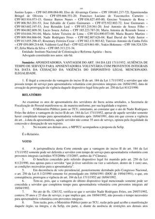 195
Justino Lopes – CPF 043.898.084-00; Elso de Alvarenga Carmo – CPF 109.681.217-72l; Epaminondas
Bringel de Oliveira – CPF 059.666.551-20; Francisco Luciano de Vasconcelos Carneiro –
CPF 003.916.973-15; Genice Barros Nunes – CPF 036.827.495-00; Gercino Venancio da Rosa –
CPF 008.563.201-53; Jose Edvaldo de Castro Guimaraes – CPF 075.922.802-72; Jose Guimaraes –
CPF 083.602.197-53; Jose Reinaldo Leal – CPF 053.219.561-20; José Antonio de Souza Filho –
CPF 004.082.809-30; Lucio Souza Asfora – CPF 185.223.787-20; Maria Antonia de Rezende Sousa –
CPF 034.044.391-04; Maria Arlete Teixeira de Lima – CPF 024.890.073-00; Maria Beatriz Martins –
CPF 009.984.866-04; Nadir Rodrigues Froes – CPF 082.807.626-04; Raul David do Valle Junior –
CPF 013.055.298-47; Rosemary Ferreira Cezar – CPF 042.131.903-82; Tarcisio Antonio da Cunha Felix
– CPF 059.009.214-68; Valdemir Leal Pael – CPF 022.419.861-00 ; Yukio Hokmura – CPF 166.524.529-
87; Zelia Maria da Silva – CPF 085.313.231-34.
Entidade: Instituto Nacional de Colonização e Reforma Agrária – Incra.
Advogado constituído nos autos: não há.
Sumário: APOSENTADORIA. VANTAGEM DO ART. 184 DA LEI 1711/1952. AUSÊNCIA DE
TEMPO DE SERVIÇO PARA APOSENTADORIA VOLUNTÁRIA COM PROVENTOS INTEGRAIS
NA DATA DA CESSAÇÃO DA VIGÊNCIA DO DISPOSITIVO LEGAL MENCIONADO.
ILEGALIDADE.
1. É ilegal a concessão da vantagem do inciso II do art. 184 da Lei 1.711/1952 a servidor que não
possuía tempo de serviço para aposentadoria voluntária com proventos integrais em 18/04/1992, data de
cessação da prorrogação da vigência daquele dispositivo legal feita pelo art. 250 da Lei 8112/1990.
RELATÓRIO
Ao examinar os atos de aposentadoria dos servidores do Incra acima arrolados, a Secretaria de
Fiscalização de Pessoal manifestou-se, de maneira uniforme, por sua legalidade e registro.
2. O Ministério Público junto ao TCU, entretanto, ao constatar que o ato de Nadir Rodrigues
Fróes lhe defere a vantagem do inciso II do art. 184 da Lei 1711/1952, apesar de aquele servidor somente
haver completado tempo para aposentadoria voluntária após 18/04/1991, data em que cessou a vigência
do art. , à data da aposentadoria, aquele servidor não contar 35 anos de serviço, opinou pela ilegalidade da
concessão e denegação de seu registro.
3. No tocante aos demais atos, o MPTCU acompanhou a proposta da Sefip.
É o Relatório.
VOTO
4. A jurisprudência desta Corte entende que a vantagem do inciso II do art. 184 da Lei
1711/1952 somente pode ser deferida a servidor com tempo de serviço para aposentadoria voluntária com
proventos integrais (acórdãos 975/2006e 133/2007, ambos da 1ª Câmara).
5. O benefício concedido pelo referido dispositivo legal foi mantido pelo art. 250 da Lei
8112/1990, mas apenas para o servidor “que já tiver satisfeito ou vier a satisfazer, dentro de 1 (um) ano,
as condições necessárias para a aposentadoria”.
5. Em decorrência de veto presidencial, posteriormente derrubado pelo Congresso Nacional,
o art. 250 da Lei 8.112/1990 somente foi promulgado em 18/04/1991 (DOU de 19/04/1991), o que, em
conseqüência, prorrogou a vigência do art. 184 da Lei 1711/1952 até 18/04/1992.
6. Tem-se, pois, que a vantagem do último dispositivo legal mencionado somente pode ser
concedida a servidor que completou tempo para aposentadoria voluntária com proventos integrais até
18/04/1992.
7. No ato de fls. 128/132, verifica-se que o servidor Nadir Rodrigues Fróes, em 29/07/1992,
contava 35 anos e 23 dias de serviço, o que implica que, em 18/04/1992, não possuía o tempo necessário
para aposentadoria voluntária com proventos integrais.
8. Tem razão, pois, o Ministério Público junto ao TCU, razão pela qual acolho a manifestação
daquele órgão, na íntegra, e da Sefip, em parte, e, diante da ausência de restrições aos demais atos
 