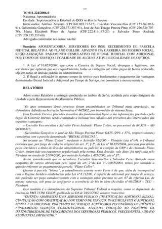 197
TC 011.224/2006-0
Natureza: Aposentadoria
Entidade: Superintendência Estadual do INSS no Rio de Janeiro
Interessados: Antônio Amorim (CPF 847.801.777-15), Everaldo Vasconcellos (CPF 153.867.087-
91), Gelseminia Gonçalves (CPF 278.373.357-91), José de Sao Thiago Pereira Pinto (CPF 246.329.707-
78), Maria Elizabeth Feres de Aguiar (CPF 222.419.147-20) e Salvador Peres Andrade
(CPF 209.735.357-68)
Advogado constituído nos autos: não há
Sumário: APOSENTADORIA. SERVIDORES DO INSS. RECEBIMENTO DE PARCELA
JUDICIAL RELATIVA AO PLANO COLLOR. ADVENTO DA CARREIRA DO SEGURO SOCIAL.
REGULARIZAÇÃO. PAGAMENTO CUMULATIVO DE BIENAL JUDICIAL COM ADICIONAL
POR TEMPO DE SERVIÇO. LEGALIDADE DE ALGUNS ATOS E ILEGALIDADE DE OUTROS.
1. A Lei nº 10.855/2004, que criou a Carreira do Seguro Social, abrangeu e legitimou, aos
servidores que optaram por seu enquadramento, todas as vantagens até então pagas de forma destacada,
seja em razão de decisão judicial ou administrativa.
2. É ilegal a utilização do mesmo tempo de serviço para fundamentar o pagamento das vantagens
denominadas Bienal Judicial e Adicional por Tempo de Serviço, por possuírem a mesma natureza.
RELATÓRIO
Adoto como Relatório a instrução produzida no âmbito da Sefip, acolhida pelo corpo dirigente da
Unidade e pelo Representante do Ministério Público:
“Os atos constantes desse processo foram encaminhados ao Tribunal para apreciação, na
sistemática definida na Instrução Normativa nº 44/2002, por intermédio do sistema Sisac.
Esta Unidade Técnica procedeu à análise dos fundamentos legais e das informações prestadas pelo
órgão de Controle Interno, tendo constatado a inclusão nos cálculos dos proventos dos interessados das
seguintes vantagens:
– Everaldo Vasconcellos e Salvador Peres Andrade: Plano Collor, no percentual de 84.32% – AO
900008477;
–Gelsemínia Gonçalves e José de São Thiago Pereira Pinto: GATS (29% e 37%, respectivamente)
cumulativa com a parcela denominada “BIENAL JUDICIAL”.
No tocante ao “Plano Collor”, mediante o Acórdão 92/2005 – Plenário (ata nº 04), o Tribunal
entendeu que, por força da redação original do art. 3º, § 2º, da Lei nº 10.855/2004, parcelas percebidas
pelos servidores a título de decisão administrativa ou judicial, a exemplo da URP e do chamado Plano
Collor, teriam tido seu pagamento regularizado pela norma. Essa decisão, vale dizer, foi ratificada pelo
Plenário em sessão de 21/09/2005, por meio do Acórdão 1.475/2005, ata nº 37.
Assim, considerando que os servidores Everaldo Vasconcellos e Salvador Peres Andrade eram
ocupantes de cargos abrangidos pelo caput do art. 2º da Lei nº 10.855/2004, temos por saneada a
questão referente ao pagamento da parcela “Plano Collor”.
Quanto à parcela “bienal”, o entendimento assente nesta Corte é de que, além de incompatível
com o Regime Jurídico estabelecido pela Lei nº 8.112/90, é espécie de adicional por tempo de serviço,
não podendo ser pago cumulativamente com a vantagem então prevista no art. 67 da referida Lei, de
mesma natureza, sob pena de configurar a ocorrência de bis in idem (Acórdão nº 603/2005 – TCU –
Plenário).
Esse também é o entendimento do Supremo Tribunal Federal a respeito, como se depreende da
ementa do RMS 23360 ED/DF, publicada no DJ de 28/10/2002, adiante transcrita:
“EMENTA: ADMINISTRATIVO. SERVIDOR PÚBLICO. GRATIFICAÇÃO. ADICIONAL BIENAL:
CUMULAÇÃO COM GRATIFICAÇÃO POR TEMPO DE SERVIÇO. INACUMULÁVEIS O ADICIONAL
BIENAL E O ADICIONAL POR TEMPO DE SERVIÇO, ACRÉSCIMOS PECUNIÁRIOS DE IDÊNTICO
FUNDAMENTO VEDAÇÃO CONSTITUCIONAL. ALEGADA VIOLAÇÃO AO PRINCÍPIO DA
IRREDUTIBILIDADE DE VENCIMENTOS DOS SERVIDORES PÚBLICOS. PRECEDENTES. AGRAVO
REGIMENTAL IMPROVIDO.”
 