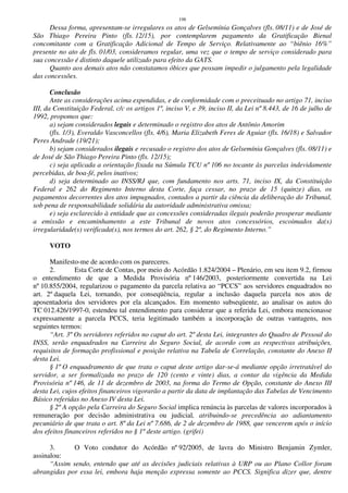 198
Dessa forma, apresentam-se irregulares os atos de Gelsemínia Gonçalves (fls. 08/11) e de José de
São Thiago Pereira Pinto (fls. 12/15), por contemplarem pagamento da Gratificação Bienal
concomitante com a Gratificação Adicional de Tempo de Serviço. Relativamente ao “biênio 16%”
presente no ato de fls. 01/03, consideramos regular, uma vez que o tempo de serviço considerado para
sua concessão é distinto daquele utilizado para efeito da GATS.
Quanto aos demais atos não constatamos óbices que possam impedir o julgamento pela legalidade
das concessões.
Conclusão
Ante as considerações acima expendidas, e de conformidade com o preceituado no artigo 71, inciso
III, da Constituição Federal, c/c os artigos 1º, inciso V, e 39, inciso II, da Lei nº 8.443, de 16 de julho de
1992, propomos que:
a) sejam considerados legais e determinado o registro dos atos de Antônio Amorim
(fls. 1/3), Everaldo Vasconcellos (fls. 4/6), Maria Elizabeth Feres de Aguiar (fls. 16/18) e Salvador
Peres Andrade (19/21);
b) sejam considerados ilegais e recusado o registro dos atos de Gelsemínia Gonçalves (fls. 08/11) e
de José de São Thiago Pereira Pinto (fls. 12/15);
c) seja aplicada a orientação fixada na Súmula TCU nº 106 no tocante às parcelas indevidamente
percebidas, de boa-fé, pelos inativos;
d) seja determinado ao INSS/RJ que, com fundamento nos arts. 71, inciso IX, da Constituição
Federal e 262 do Regimento Interno desta Corte, faça cessar, no prazo de 15 (quinze) dias, os
pagamentos decorrentes dos atos impugnados, contados a partir da ciência da deliberação do Tribunal,
sob pena de responsabilidade solidária da autoridade administrativa omissa;
e) seja esclarecido à entidade que as concessões consideradas ilegais poderão prosperar mediante
a emissão e encaminhamento a este Tribunal de novos atos concessórios, escoimados da(s)
irregularidade(s) verificada(s), nos termos do art. 262, § 2º, do Regimento Interno.”
VOTO
Manifesto-me de acordo com os pareceres.
2. Esta Corte de Contas, por meio do Acórdão 1.824/2004 – Plenário, em seu item 9.2, firmou
o entendimento de que a Medida Provisória nº 146/2003, posteriormente convertida na Lei
nº 10.855/2004, regularizou o pagamento da parcela relativa ao “PCCS” aos servidores enquadrados no
art. 2º daquela Lei, tornando, por conseqüência, regular a inclusão daquela parcela nos atos de
aposentadoria dos servidores por ela alcançados. Em momento subseqüente, ao analisar os autos do
TC 012.426/1997-0, estendeu tal entendimento para considerar que a referida Lei, embora mencionasse
expressamente a parcela PCCS, teria legitimado também a incorporação de outras vantagens, nos
seguintes termos:
“Art. 3º Os servidores referidos no caput do art. 2º desta Lei, integrantes do Quadro de Pessoal do
INSS, serão enquadrados na Carreira do Seguro Social, de acordo com as respectivas atribuições,
requisitos de formação profissional e posição relativa na Tabela de Correlação, constante do Anexo II
desta Lei.
§ 1º O enquadramento de que trata o caput deste artigo dar-se-á mediante opção irretratável do
servidor, a ser formalizada no prazo de 120 (cento e vinte) dias, a contar da vigência da Medida
Provisória nº 146, de 11 de dezembro de 2003, na forma do Termo de Opção, constante do Anexo III
desta Lei, cujos efeitos financeiros vigorarão a partir da data de implantação das Tabelas de Vencimento
Básico referidas no Anexo IV desta Lei.
§ 2º A opção pela Carreira do Seguro Social implica renúncia às parcelas de valores incorporados à
remuneração por decisão administrativa ou judicial, atribuindo-se precedência ao adiantamento
pecuniário de que trata o art. 8º da Lei nº 7.686, de 2 de dezembro de 1988, que vencerem após o início
dos efeitos financeiros referidos no § 1º deste artigo. (grifei)
3. O Voto condutor do Acórdão nº 92/2005, de lavra do Ministro Benjamin Zymler,
assinalou:
“Assim sendo, entendo que até as decisões judiciais relativas à URP ou ao Plano Collor foram
abrangidas por essa lei, embora haja menção expressa somente ao PCCS. Significa dizer que, dentre
 