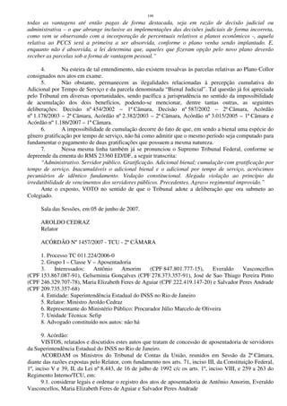 199
todas as vantagens até então pagas de forma destacada, seja em razão de decisão judicial ou
administrativa – o que abrange inclusive as implementações das decisões judiciais de forma incorreta,
como vem se observando com a incorporação de percentuais relativos a planos econômicos -, aquela
relativa ao PCCS será a primeira a ser absorvida, conforme o plano venha sendo implantado. E,
enquanto não é absorvida, a lei determina que, aqueles que fizeram opção pelo novo plano deverão
receber as parcelas sob a forma de vantagem pessoal.”
4. Na esteira de tal entendimento, não existem ressalvas às parcelas relativas ao Plano Collor
consignados nos atos em exame.
5. Não obstante, permanecem as ilegalidades relacionadas à percepção cumulativa do
Adicional por Tempo de Serviço e da parcela denominada “Bienal Judicial”. Tal questão já foi apreciada
pelo Tribunal em diversas oportunidades, sendo pacífica a jurisprudência no sentido da impossibilidade
de acumulação dos dois benefícios, podendo-se mencionar, dentre tantas outras, as seguintes
deliberações: Decisão nº 454/2002 – 1ª Câmara, Decisão nº 587/2002 – 2ª Câmara, Acórdão
nº 1.178/2003 – 2ª Câmara, Acórdão nº 2.382/2003 – 2ª Câmara, Acórdão nº 3.015/2005 – 1ª Câmara e
Acórdão nº 1.186/2007 – 1ª Câmara.
6. A impossibilidade de cumulação decorre do fato de que, em sendo a bienal uma espécie do
gênero gratificação por tempo de serviço, não há como admitir que o mesmo período seja computado para
fundamentar o pagamento de duas gratificações que possuem a mesma natureza.
7. Nessa mesma linha também já se pronunciou o Supremo Tribunal Federal, conforme se
depreende da ementa do RMS 23360 ED/DF, a seguir transcrita:
“Administrativo. Servidor público. Gratificação. Adicional bienal; cumulação com gratificação por
tempo de serviço. Inacumuláveis o adicional bienal e o adicional por tempo de serviço, acréscimos
pecuniários de idêntico fundamento. Vedação constitucional. Alegada violação ao princípio da
irredutibilidade de vencimentos dos servidores públicos. Precedentes. Agravo regimental improvido.”
Ante o exposto, VOTO no sentido de que o Tribunal adote a deliberação que ora submeto ao
Colegiado.
Sala das Sessões, em 05 de junho de 2007.
AROLDO CEDRAZ
Relator
ACÓRDÃO Nº 1457/2007 - TCU - 2ª CÂMARA
1. Processo TC 011.224/2006-0
2. Grupo I – Classe V – Aposentadoria
3. Interessados: Antônio Amorim (CPF 847.801.777-15), Everaldo Vasconcellos
(CPF 153.867.087-91), Gelseminia Gonçalves (CPF 278.373.357-91), José de Sao Thiago Pereira Pinto
(CPF 246.329.707-78), Maria Elizabeth Feres de Aguiar (CPF 222.419.147-20) e Salvador Peres Andrade
(CPF 209.735.357-68)
4. Entidade: Superintendência Estadual do INSS no Rio de Janeiro
5. Relator: Ministro Aroldo Cedraz
6. Representante do Ministério Público: Procurador Júlio Marcelo de Oliveira
7. Unidade Técnica: Sefip
8. Advogado constituído nos autos: não há
9. Acórdão:
VISTOS, relatados e discutidos estes autos que tratam de concessão de aposentadoria de servidores
da Superintendência Estadual do INSS no Rio de Janeiro.
ACORDAM os Ministros do Tribunal de Contas da União, reunidos em Sessão da 2ª Câmara,
diante das razões expostas pelo Relator, com fundamento nos arts. 71, inciso III, da Constituição Federal,
1º, inciso V e 39, II, da Lei nº 8.443, de 16 de julho de 1992 c/c os arts. 1º, inciso VIII, e 259 a 263 do
Regimento Interno/TCU, em:
9.1. considerar legais e ordenar o registro dos atos de aposentadoria de Antônio Amorim, Everaldo
Vasconcellos, Maria Elizabeth Feres de Aguiar e Salvador Peres Andrade
 