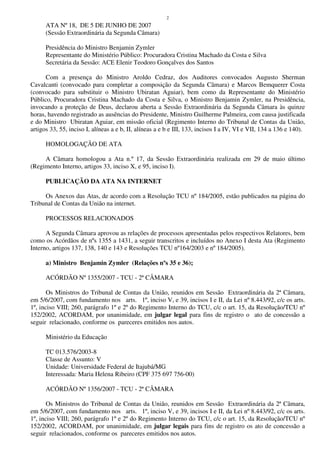 2
ATA Nº 18, DE 5 DE JUNHO DE 2007
(Sessão Extraordinária da Segunda Câmara)
Presidência do Ministro Benjamin Zymler
Representante do Ministério Público: Procuradora Cristina Machado da Costa e Silva
Secretária da Sessão: ACE Elenir Teodoro Gonçalves dos Santos
Com a presença do Ministro Aroldo Cedraz, dos Auditores convocados Augusto Sherman
Cavalcanti (convocado para completar a composição da Segunda Câmara) e Marcos Bemquerer Costa
(convocado para substituir o Ministro Ubiratan Aguiar), bem como da Representante do Ministério
Público, Procuradora Cristina Machado da Costa e Silva, o Ministro Benjamin Zymler, na Presidência,
invocando a proteção de Deus, declarou aberta a Sessão Extraordinária da Segunda Câmara às quinze
horas, havendo registrado as ausências do Presidente, Ministro Guilherme Palmeira, com causa justificada
e do Ministro Ubiratan Aguiar, em missão oficial (Regimento Interno do Tribunal de Contas da União,
artigos 33, 55, inciso I, alíneas a e b, II, alíneas a e b e III, 133, incisos I a IV, VI e VII, 134 a 136 e 140).
HOMOLOGAÇÃO DE ATA
A Câmara homologou a Ata n.º 17, da Sessão Extraordinária realizada em 29 de maio último
(Regimento Interno, artigos 33, inciso X, e 95, inciso I).
PUBLICAÇÃO DA ATA NA INTERNET
Os Anexos das Atas, de acordo com a Resolução TCU nº 184/2005, estão publicados na página do
Tribunal de Contas da União na internet.
PROCESSOS RELACIONADOS
A Segunda Câmara aprovou as relações de processos apresentadas pelos respectivos Relatores, bem
como os Acórdãos de nºs 1355 a 1431, a seguir transcritos e incluídos no Anexo I desta Ata (Regimento
Interno, artigos 137, 138, 140 e 143 e Resoluções TCU nº164/2003 e nº 184/2005).
a) Ministro Benjamin Zymler (Relações nºs 35 e 36);
ACÓRDÃO Nº 1355/2007 - TCU - 2ª CÂMARA
Os Ministros do Tribunal de Contas da União, reunidos em Sessão Extraordinária da 2ª Câmara,
em 5/6/2007, com fundamento nos arts. 1º, inciso V, e 39, incisos I e II, da Lei nº 8.443/92, c/c os arts.
1º, inciso VIII; 260, parágrafo 1º e 2º do Regimento Interno do TCU, c/c o art. 15, da Resolução/TCU nº
152/2002, ACORDAM, por unanimidade, em julgar legal para fins de registro o ato de concessão a
seguir relacionado, conforme os pareceres emitidos nos autos.
Ministério da Educação
TC 013.576/2003-8
Classe de Assunto: V
Unidade: Universidade Federal de Itajubá/MG
Interessada: Maria Helena Ribeiro (CPF 375 697 756-00)
ACÓRDÃO Nº 1356/2007 - TCU - 2ª CÂMARA
Os Ministros do Tribunal de Contas da União, reunidos em Sessão Extraordinária da 2ª Câmara,
em 5/6/2007, com fundamento nos arts. 1º, inciso V, e 39, incisos I e II, da Lei nº 8.443/92, c/c os arts.
1º, inciso VIII; 260, parágrafo 1º e 2º do Regimento Interno do TCU, c/c o art. 15, da Resolução/TCU nº
152/2002, ACORDAM, por unanimidade, em julgar legais para fins de registro os ato de concessão a
seguir relacionados, conforme os pareceres emitidos nos autos.
 