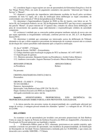 200
9.2. considerar ilegais e negar registro aos atos de aposentadoria de Gelseminia Gonçalves e José de
Sao Thiago Pereira Pinto, em razão do pagamento cumulativo das parcelas “Adicional por Tempo de
Serviço” e “Bienal”;
9.3. dispensar a reposição das importâncias indevidamente recebidas de boa-fé pelos servidores
constantes do item 9.2 supra, até a data da notificação desta deliberação ao órgão concedente, de
conformidade com a Súmula nº 106 da Jurisprudência deste Tribunal;
9.4. determinar à Superintendência Estadual do INSS no Rio de Janeiro, com fulcro no art. 71,
inciso IX, da Constituição Federal e no art. 262 do Regimento Interno/TCU que faça cessar o pagamento
das parcela “Bienal”, no prazo máximo de 15 (quinze) dias, contados da ciência desta deliberação, sob
pena de ressarcimento das quantias pagas indevidamente e responsabilização solidária da autoridade
competente;
9.5. esclarecer à entidade que as concessões podem prosperar mediante emissão de novos atos em
que sejam suprimidas as irregularidades verificadas, conforme previsto no art. 262, § 2º, do Regimento
Interno/TCU;
9.6. determinar à entidade que comunique aos interessados acerca da deliberação do Tribunal,
alertando-os de que o efeito suspensivo proveniente da interposição de eventuais recursos não os eximem
da devolução dos valores percebidos indevidamente após a respectiva notificação.
10. Ata nº 18/2007 – 2ª Câmara
11. Data da Sessão: 5/6/2007 – Extraordinária
12. Código eletrônico para localização na página do TCU na Internet: AC-1457-18/07-2
13. Especificação do quórum:
13.1. Ministros presentes: Benjamin Zymler (na Presidência) e Aroldo Cedraz (Relator).
13.2. Auditores convocados: Augusto Sherman Cavalcanti e Marcos Bemquerer Costa.
BENJAMIN ZYMLER AROLDO CEDRAZ
na Presidência Relator
Fui presente:
CRISTINA MACHADO DA COSTA E SILVA
Procuradora
GRUPO II – CLASSE V – 2ª Câmara
TC 019.320/2006-3
Natureza: Aposentadoria.
Interessados: João Barbosa Cintra (CPF 228.726.391-87).
Órgão: Gerência Executiva do INSS em Anápolis/GO.
Advogado constituído nos autos: não há.
Sumário: APOSENTADORIA PROPORCIONAL. NÃO INCIDÊNCIA DA
PROPORCIONALIDADE SOBRE PARCELA DOS PROVENTOS. ILEGALIDADE.
1. As únicas parcelas dos proventos isentas de proporcionalidade são a gratificação adicional por
tempo de serviço, a vantagem pessoal oriunda dos chamados “quintos” e a vantagem do art. 193 da Lei
8112/1990.
RELATÓRIO
Ao examinar o ato de aposentadoria por invalidez com proventos proporcionais de João Barbosa
Cintra no cargo de Agente de Portaria da Gerência Executiva do INSS em Anápolis/GO, a Secretaria de
Fiscalização de Pessoal opinou por sua legalidade e registro.
2. O Ministério Público junto ao TCU, entretanto, posicionou-se em sentido contrário, após
constatar a inclusão nos proventos do aposentado, sem incidência da proporcionalidade, da Gratificação
de Desempenho de Atividade Técnico-Administrativa instituída pela Lei 10.404/2002, o que estaria em
desacordo com o acórdão 1606/2006 – 1ª Câmara.
 