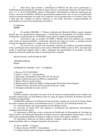 201
3. Além disso, após recordar a substituição da GDATA por duas novas gratificações, a
Gratificação de Desempenho de Atividade do Seguro Social e a Gratificação Específica do Seguro Social
(arts. 11 e 17 da Lei 10.855/2004), sugeriu a Procuradoria “determinação ao órgão de origem para que
reveja a concessão da GDASS e GESS nas aposentadorias proporcionais, uma vez que essa gratificações
devem ser proporcionalizadas de acordo com o tempo de serviço prestado pelos ex-servidores, bem como
à Sefip para que verifique em futuras auditorias se está sendo observada a proporcionalidade da
aposentadoria na concessão de gratificações da espécie”.
É o Relatório.
VOTO
4. No acórdão 1606/2006 – 1ª Câmara, lembrado pelo Ministério Público, aquele colegiado
decidiu que, nas aposentadorias proporcionais, a Gratificação de Desempenho de Atividade Técnico-
Administrativa instituída pela Lei 10.404/2002 estaria sujeita à incidência de proporcionalidade.
5. Acrescente-se que, no acórdão 2411/2006, o Plenário desta Casa deliberou que somente
estão isentas de proporcionalidade a gratificação adicional por tempo de serviço, a vantagem pessoal
oriunda dos chamados quintos e a vantagem do art. 193 da Lei 8112/1990.
6. No caso em foco, em que está constatada a ausência de incidência de proporcionalidade
sobre a gratificação acima mencionada, assiste razão ao Ministério Público junto ao TCU, razão pela qual
acolho a manifestação daquele órgão e, dada a adequação das determinações ali alvitradas, voto pela
adoção da minuta de acórdão que trago à consideração deste colegiado.
Sala das Sessões, em 05 de junho de 2007.
AROLDO CEDRAZ
Relator
ACÓRDÃO Nº 1458/2007 - TCU - 2ª CÂMARA
1. Processo TC 019.320/2006-3
2. Grupo I – Classe V – Aposentadoria.
3. Interessado: João Barbosa Cintra (CPF 228.726.391-87).
4. Órgão: Gerência Executiva do INSS em Anápolis/GO.
5. Relator: Ministro Aroldo Cedraz.
6. Representante do Ministério Público: Subprocurador-Geral Paulo Soares Bugarin.
7. Unidade Técnica: Secretaria de Fiscalização de Pessoal – Sefip.
8. Advogado constituído nos autos: não há.
9. Acórdão:
VISTOS, relatados e discutidos estes autos de ato de concessão de aposentadoria, por invalidez com
proventos proporcionais, de João Barbosa Cintra no cargo de Agente de Portaria da Gerência Executiva
do INSS em Anápolis/GO;
ACORDAM os Ministros do Tribunal de Contas da União, reunidos em sessão da 2ª Câmara, diante
das razões expostas pelo relator, com fundamento no art. 71, inciso IV, da Constituição Federal, em:
9.1. considerar ilegal o ato de aposentadoria de João Barbosa Cintra;
9.2. com base na súmula TCU 106, dispensar o recolhimento das importâncias indevidamente
recebidas de boa fé pelo inativo;
9.3. determinar ao INSS que reveja a concessão da Gratificação de Desempenho de Atividade do
Seguro Social e da Gratificação Específica do Seguro Social nas aposentadorias proporcionais, a fim de
fazer incidir a proporcionalidade em relação ao tempo de serviço sobre aquelas vantagens;
9.4. determinar à Sefip que, em futuras auditorias, verifique, sempre que possível, a incidência da
proporcionalidade sobre as vantagens integrantes dos proventos.
10. Ata nº 18/2007 – 2ª Câmara
11. Data da Sessão: 5/6/2007 – Extraordinária
12. Código eletrônico para localização na página do TCU na Internet: AC-1458-18/07-2
 