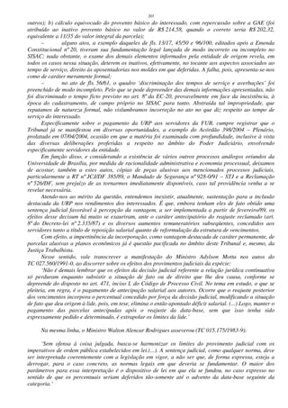 203
outros); b) cálculo equivocado do provento básico do interessado, com repercussão sobre a GAE (foi
atribuído ao inativo provento básico no valor de R$ 214,58, quando o correto seria R$ 202,32,
equivalente a 11/35 do valor integral da parcela);
– alguns atos, a exemplo daqueles de fls. 13/17, 45/50 e 96/100, editados após a Emenda
Constitucional nº 20, tiveram sua fundamentação legal lançada de modo incorreto ou incompleto no
SISAC; nada obstante, o exame dos demais elementos informados pela entidade de origem revela, em
todos os casos nessa situação, deterem os inativos, efetivamente, no tocante aos aspectos associados ao
tempo de serviço, direito às aposentadorias nos moldes em que deferidas. A falha, pois, apresenta-se-nos
como de caráter meramente formal;
– no ato de fls. 56/61, o quadro ‘discriminação dos tempos de serviço e averbações’ foi
preenchido de modo incompleto. Pelo que se pode depreender das demais informações apresentadas, não
foi discriminado o tempo ficto previsto no art. 8º da EC-20, provavelmente em face da inexistência, à
época do cadastramento, de campo próprio no SISAC para tanto. Abstraída tal impropriedade, que
reputamos de natureza formal, não vislumbramos incorreção no ato no que diz respeito ao tempo de
serviço do interessado.
Especificamente sobre o pagamento da URP aos servidores da FUB, cumpre registrar que o
Tribunal já se manifestou em diversas oportunidades, a exemplo do Acórdão 398/2004 – Plenário,
prolatado em 07/04/2004, ocasião em que a matéria foi examinada com profundidade, inclusive à vista
das diversas deliberações proferidas a respeito no âmbito do Poder Judiciário, envolvendo
especificamente servidores da entidade.
Em função disso, e considerando a existência de vários outros processos análogos oriundos da
Universidade de Brasília, por medida de racionalidade administrativa e economia processual, deixamos
de acostar, também a estes autos, cópias de peças alusivas aos mencionados processos judiciais,
particularmente a RT nº JCJ/DF 385/89, o Mandado de Segurança nº 928-0/91 – STJ e a Reclamação
nº 526/DF, sem prejuízo de as tornarmos imediatamente disponíveis, caso tal providência venha a se
revelar necessária.
Atendo-nos ao mérito da questão, entendemos inexistir, atualmente, sustentação para a inclusão
destacada da URP nos rendimentos dos interessados. É que, embora tenham eles de fato obtido uma
sentença judicial favorável à percepção da vantagem, a ser implementada a partir de fevereiro/89, os
efeitos desse decisum há muito se exauriram, ante o caráter antecipatório do reajuste reclamado (art.
8º do Decreto-lei nº 2.335/87) e os diversos aumentos remuneratórios subseqüentes, concedidos aos
servidores tanto a título de reposição salarial quanto de reformulação da estrutura de vencimentos.
Com efeito, a impertinência da incorporação, como vantagem destacada de caráter permanente, de
parcelas alusivas a planos econômicos já é questão pacificada no âmbito deste Tribunal e, mesmo, da
Justiça Trabalhista.
Nesse sentido, vale transcrever a manifestação do Ministro Adylson Motta nos autos do
TC 027.560/1991-0, ao discorrer sobre os efeitos dos provimentos judiciais da espécie:
‘Não é demais lembrar que os efeitos da decisão judicial referente a relação jurídica continuativa
só perduram enquanto subsistir a situação de fato ou de direito que lhe deu causa, conforme se
depreende do disposto no art. 471, inciso I, do Código de Processo Civil. No tema em estudo, o que se
pleiteia, em regra, é o pagamento de antecipação salarial aos autores. Ocorre que o reajuste posterior
dos vencimentos incorpora o percentual concedido por força da decisão judicial, modificando a situação
de fato que deu origem à lide, pois, em tese, elimina o então apontado déficit salarial. (...) Logo, manter o
pagamento das parcelas antecipadas após o reajuste da data-base, sem que isso tenha sido
expressamente pedido e determinado, é extrapolar os limites da lide.’
Na mesma linha, o Ministro Walton Alencar Rodrigues asseverou (TC 015.175/1983-9):
‘Sem ofensa à coisa julgada, busca-se harmonizar os limites do provimento judicial com os
imperativos de ordem pública estabelecidos em lei.(...). A sentença judicial, como qualquer norma, deve
ser interpretada coerentemente com a legislação em vigor, a não ser que, de forma expressa, esteja a
derrogar, para o caso concreto, as normas legais em que deveria se fundamentar. O maior dos
parâmetros para essa interpretação é o dispositivo de lei em que ela se fundou, no caso expresso no
sentido de que os percentuais seriam deferidos tão-somente até o advento da data-base seguinte da
categoria.’
 