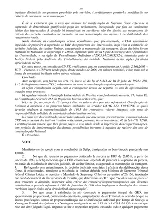 205
implique diminuição no quantum percebido pelo servidor, é perfeitamente possível a modificação no
critério de cálculo de sua remuneração.’
É de se esclarecer que o caso que motivou tal manifestação da Suprema Corte referia-se à
supressão de determinada gratificação paga aos reclamantes, incorporada que fora ao vencimento
básico dos interessados. A decisão foi inequívoca: os servidores não têm direito aos mecanismos de
cálculo das parcelas eventualmente presentes em sua remuneração, mas apenas à irredutibilidade dos
vencimentos totais.
Nada obstante as considerações acima, ressaltamos que, presentemente, a FUB encontra-se
impedida de proceder à supressão da URP dos proventos dos interessados, haja vista a existência de
decisões judiciais, de caráter liminar, assegurando a manutenção da vantagem. Essas decisões foram
exaradas no Mandado de Segurança nº 25678, impetrado junto ao STF pela Associação dos Aposentados
da Universidade, e na Ação de Procedimento Ordinário nº 2005.34.00.033292-1, intentada junto à
Justiça Federal pelo Sindicato dos Trabalhadores da entidade. Nenhuma dessas ações foi ainda
apreciada no mérito.
De outra parte, em consulta ao SIAPE, verificamos que, em cumprimento ao Acórdão 2.161/2005 –
TCU – Plenário, a URP vem sendo paga, desde meados de 2006, em valores nominais, e não mais sob a
forma de percentual incidente sobre outras rubricas.
Conclusão
Ante o exposto, com fulcro nos arts. 39, inciso II, da Lei nº 8.443, de 16 de julho de 1992 e 260,
§ 1º, do Regimento Interno/TCU, submetemos os autos à consideração superior propondo que:
a) sejam considerados ilegais, com a conseqüente recusa de registro, os atos de aposentadoria
tratados neste processo;
b) seja determinado à Fundação Universidade de Brasília, com fundamento nos arts. 71, inciso IX,
da Constituição Federal e 262 do Regimento Interno desta Corte, que:
b-1) corrija, no prazo de 15 (quinze) dias, os valores das parcelas referentes à Gratificação de
Estímulo à Docência e ao provento básico atribuídos ao servidor DAVID LEE FORTUNE, os quais
deverão obedecer à proporcionalidade de 11/35 dos respectivos valores integrais, sob pena de
responsabilidade solidária da autoridade administrativa omissa;
b-2) uma vez desconstituídas as decisões judiciais que asseguram, presentemente, a manutenção da
URP nos proventos dos inativos tratados nestes autos, promova, nos termos do art. 46 da Lei nº 8.112/90,
a restituição dos valores que lhes foram pagos a esse título desde a impetração das respectivas ações,
sem prejuízo da implementação das demais providências inerentes à negativa de registro dos atos de
concessão pelo Tribunal.
É o Relatório.
VOTO
Manifesto-me de acordo com as conclusões da Sefip, consignadas no bem-lançado parecer de seu
Titular.
2. No que diz respeito ao pagamento destacado da parcela de URP de 26,05%, a partir de
janeiro de 1990, a Sefip menciona que a FUB encontra-se impedida de proceder à suspensão da parcela,
em razão da existência de decisões judiciais, de caráter liminar, assegurando a manutenção da vantagem.
3. Reforçando esse entendimento, às decisões judiciais contrárias à eficácia das deliberações desta
Corte, já colecionadas, menciono a existência da liminar deferida pela Ministra do Supremo Tribunal
Federal Cármen Lúcia, ao apreciar o Mandado de Segurança Coletivo preventivo nº 26.156, impetrado
por entidade sindical da Universidade de Brasília, que determinou ao TCU que “se abstenha de praticar
atos tendentes a diminuir, suspender e/ou retirar da remuneração/proventos/pensões dos docentes
substituídos, a parcela referente à URP de fevereiro de 1989 e/ou impliquem a devolução dos valores
recebidos àquele título, até a decisão final daquela ação”.
3. No que tange à existência de ato constando o pagamento integral de GED, em
aposentadoria proporcional, contrariando orientação jurisprudencial deste Tribunal, no sentido de que as
únicas gratificações isentas de proporcionalização são a Gratificação Adicional por Tempo de Serviço, a
Vantagem Pessoal dos Quintos e a Vantagem consignada no art. 193 da Lei nº 8.112/1990, entendo que
esse ato deve julgado ilegal, negando-se-lhe o respectivo registro, cessando todo e qualquer pagamento
 