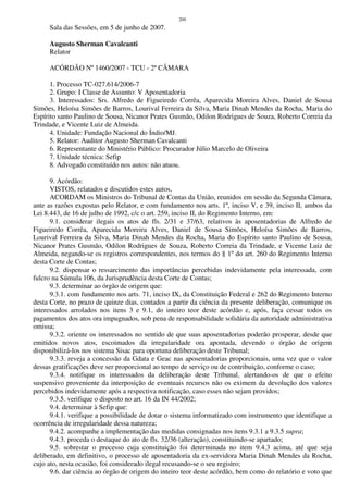 209
Sala das Sessões, em 5 de junho de 2007.
Augusto Sherman Cavalcanti
Relator
ACÓRDÃO Nº 1460/2007 - TCU - 2ª CÂMARA
1. Processo TC-027.614/2006-7
2. Grupo: I Classe de Assunto: V Aposentadoria
3. Interessados: Srs. Alfredo de Figueiredo Corrêa, Aparecida Moreira Alves, Daniel de Sousa
Simões, Heloísa Simões de Barros, Lourival Ferreira da Silva, Maria Dinah Mendes da Rocha, Maria do
Espírito santo Paulino de Sousa, Nicanor Prates Gusmão, Odilon Rodrigues de Souza, Roberto Correia da
Trindade, e Vicente Luiz de Almeida.
4. Unidade: Fundação Nacional do Índio/MJ.
5. Relator: Auditor Augusto Sherman Cavalcanti
6. Representante do Ministério Público: Procurador Júlio Marcelo de Oliveira
7. Unidade técnica: Sefip
8. Advogado constituído nos autos: não atuou.
9. Acórdão:
VISTOS, relatados e discutidos estes autos,
ACORDAM os Ministros do Tribunal de Contas da União, reunidos em sessão da Segunda Câmara,
ante as razões expostas pelo Relator, e com fundamento nos arts. 1º, inciso V, e 39, inciso II, ambos da
Lei 8.443, de 16 de julho de 1992, c/c o art. 259, inciso II, do Regimento Interno, em:
9.1. considerar ilegais os atos de fls. 2/31 e 37/63, relativos às aposentadorias de Alfredo de
Figueiredo Corrêa, Aparecida Moreira Alves, Daniel de Sousa Simões, Heloísa Simões de Barros,
Lourival Ferreira da Silva, Maria Dinah Mendes da Rocha, Maria do Espírito santo Paulino de Sousa,
Nicanor Prates Gusmão, Odilon Rodrigues de Souza, Roberto Correia da Trindade, e Vicente Luiz de
Almeida, negando-se os registros correspondentes, nos termos do § 1º do art. 260 do Regimento Interno
desta Corte de Contas;
9.2. dispensar o ressarcimento das importâncias percebidas indevidamente pela interessada, com
fulcro na Súmula 106, da Jurisprudência desta Corte de Contas;
9.3. determinar ao órgão de origem que:
9.3.1. com fundamento nos arts. 71, inciso IX, da Constituição Federal e 262 do Regimento Interno
desta Corte, no prazo de quinze dias, contados a partir da ciência da presente deliberação, comunique os
interessados arrolados nos itens 3 e 9.1, do inteiro teor deste acórdão e, após, faça cessar todos os
pagamentos dos atos ora impugnados, sob pena de responsabilidade solidária da autoridade administrativa
omissa;
9.3.2. oriente os interessados no sentido de que suas aposentadorias poderão prosperar, desde que
emitidos novos atos, escoimados da irregularidade ora apontada, devendo o órgão de origem
disponibilizá-los nos sistema Sisac para oportuna deliberação deste Tribunal;
9.3.3. reveja a concessão da Gdata e Geac nas aposentadorias proporcionais, uma vez que o valor
dessas gratificações deve ser proporcional ao tempo de serviço ou de contribuição, conforme o caso;
9.3.4. notifique os interessados da deliberação deste Tribunal, alertando-os de que o efeito
suspensivo proveniente da interposição de eventuais recursos não os eximem da devolução dos valores
percebidos indevidamente após a respectiva notificação, caso esses não sejam providos;
9.3.5. verifique o disposto no art. 16 da IN 44/2002;
9.4. determinar à Sefip que:
9.4.1. verifique a possibilidade de dotar o sistema informatizado com instrumento que identifique a
ocorrência de irregularidade dessa natureza;
9.4.2. acompanhe a implementação das medidas consignadas nos itens 9.3.1 a 9.3.5 supra;
9.4.3. proceda o destaque do ato de fls. 32/36 (alteração), constituindo-se apartado;
9.5. sobrestar o processo cuja constituição foi determinada no item 9.4.3 acima, até que seja
deliberado, em definitivo, o processo de aposentadoria da ex-servidora Maria Dinah Mendes da Rocha,
cujo ato, nesta ocasião, foi considerado ilegal recusando-se o seu registro;
9.6. dar ciência ao órgão de origem do inteiro teor deste acórdão, bem como do relatório e voto que
 