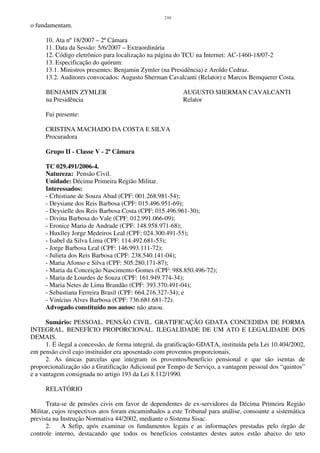 210
o fundamentam.
10. Ata nº 18/2007 – 2ª Câmara
11. Data da Sessão: 5/6/2007 – Extraordinária
12. Código eletrônico para localização na página do TCU na Internet: AC-1460-18/07-2
13. Especificação do quórum:
13.1. Ministros presentes: Benjamin Zymler (na Presidência) e Aroldo Cedraz.
13.2. Auditores convocados: Augusto Sherman Cavalcanti (Relator) e Marcos Bemquerer Costa.
BENJAMIN ZYMLER AUGUSTO SHERMAN CAVALCANTI
na Presidência Relator
Fui presente:
CRISTINA MACHADO DA COSTA E SILVA
Procuradora
Grupo II - Classe V - 2ª Câmara
TC 029.491/2006-4.
Natureza: Pensão Civil.
Unidade: Décima Primeira Região Militar.
Interessados:
- Crhistiane de Souza Abad (CPF: 001.268.981-54);
- Deysiane dos Reis Barbosa (CPF: 015.496.951-69);
- Deysielle dos Reis Barbosa Costa (CPF: 015.496.961-30);
- Divina Barbosa do Vale (CPF: 012.991.066-09);
- Eronice Maria de Andrade (CPF: 148.958.971-68);
- Huxlley Jorge Medeiros Leal (CPF: 024.300.491-55);
- Isabel da Silva Lima (CPF: 114.492.681-53);
- Jorge Barbosa Leal (CPF: 146.993.111-72);
- Julieta dos Reis Barbosa (CPF: 238.540.141-04);
- Maria Afonso e Silva (CPF: 505.280.171-87);
- Maria da Conceição Nascimento Gomes (CPF: 988.850.496-72);
- Maria de Lourdes de Souza (CPF: 161.949.774-34);
- Maria Netes de Lima Brandão (CPF: 393.370.491-04);
- Sebastiana Ferreira Brasil (CPF: 664.216.327-34); e
- Vinícius Alves Barbosa (CPF: 736.681.681-72).
Advogado constituído nos autos: não atuou.
Sumário: PESSOAL. PENSÃO CIVIL. GRATIFICAÇÃO GDATA CONCEDIDA DE FORMA
INTEGRAL. BENEFÍCIO PROPORCIONAL. ILEGALIDADE DE UM ATO E LEGALIDADE DOS
DEMAIS.
1. É ilegal a concessão, de forma integral, da gratificação GDATA, instituída pela Lei 10.404/2002,
em pensão civil cujo instituidor era aposentado com proventos proporcionais.
2. As únicas parcelas que integram os proventos/benefício pensional e que são isentas de
proporcionalização são a Gratificação Adicional por Tempo de Serviço, a vantagem pessoal dos “quintos”
e a vantagem consignada no artigo 193 da Lei 8.112/1990.
RELATÓRIO
Trata-se de pensões civis em favor de dependentes de ex-servidores da Décima Primeira Região
Militar, cujos respectivos atos foram encaminhados a este Tribunal para análise, consoante a sistemática
prevista na Instrução Normativa 44/2002, mediante o Sistema Sisac.
2. A Sefip, após examinar os fundamentos legais e as informações prestadas pelo órgão de
controle interno, destacando que todos os benefícios constantes destes autos estão abaixo do teto
 