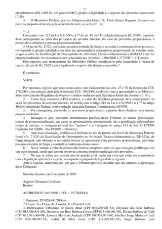 211
previdenciário (R$ 2.801,82, em janeiro/2007), propôs a legalidade e o registro das presentes concessões
(fl.38).
3. O Ministério Público, por seu Subprocurador-Geral, Dr. Paulo Soares Bugarin, dissentiu em
parte da proposta oferecida pela secretaria técnica, in verbis (fl. 39):
“(...)
Consoante o art. 215 da Lei 8.112/90 e § 7º do art. 40 da CF (redação dada pela EC 20/98), a pensão
deve corresponder ao valor dos proventos do servidor falecido. No caso de proventos proporcionais, a
pensão deve obedecer a mesma proporcionalidade.
4. O ato de fls. 21/23, consoante pesquisa extraída do Siape e acostada à contracapa deste processo,
corresponde à pensão calculada com base em aposentadoria compulsória proporcional; no entanto, nota-
se que o valor da Gratificação de Desempenho de Atividade Técnico-Administrativa (GDATA) não foi
proporcionalizado, em dissonância com o decidido nos Acórdãos 1.606/2006 e 277/2007 – 1ª Câmara.
Pelo exposto, este representante do Ministério Público manifesta-se pela ilegalidade e recusa de
registro do ato de fls. 21/23 e pela legalidade e registro das demais concessões.”
É o relatório.
VOTO
Por oportuno, registro que atuo nestes autos com fundamento nos arts. 27 e 30 da Resolução TCU
175/2005, com redação dada pela Resolução TCU 190/2006, tendo em vista a aposentadoria do Ministro-
Substituto Lincoln Magalhães da Rocha e o sorteio realizado pela Secretaria-Geral das Sessões (fl. 40).
2. Como bem ressaltou a Procuradoria, o valor do benefício pensional deve corresponder ao
valor dos proventos do servidor falecido, de acordo com o artigo 215 da Lei 8.112/1990 e o § 7º do artigo
40 da Constituição Federal, com a redação dada pela Emenda Constitucional 20/1998.
3. Por conseguinte, em sendo os proventos proporcionais, a pensão deve obedecer essa mesma
proporcionalidade.
4. Destaque-se que, conforme entendimento pacífico deste Tribunal, as únicas gratificações
isentas de proporcionalização, em casos de aposentadorias proporcionais, são a gratificação adicional por
tempo de serviço, a vantagem pessoal dos “quintos” e a vantagem do artigo 193 da Lei 8.112/1990
(Acórdão 2411/2006, Ata 49/2006 – Plenário).
5. Ante essa orientação, verifica-se a inclusão no ato de pensão em favor de Sebastiana Ferreira
Brasil (fls. 21/23) da Gratificação de Desempenho de Atividade Técnico-Administrativa (GDATA), de
forma integral, não obstante o instituidor tivesse se aposentado com proventos proporcionais, conforme
pesquisa extraída do Siape e acostada à contracapa destes autos.
6. Nesse sentido a referida pensão não merece prosperar, uma vez que consigna gratificação em
seu valor integral, sendo que deveria observar a mesma proporcionalização dos proventos.
7. No que se refere aos demais atos de pensão civil, tendo em vista que estão em consonância
com a legislação aplicável à espécie, acompanho a proposta de legalidade e registro.
Ante o exposto, manifesto-me por que o Tribunal aprove o Acórdão que ora submeto à apreciação
deste Colegiado.
Sala das Sessões, em 5 de junho de 2007.
Augusto Sherman Cavalcanti
Relator
ACÓRDÃO Nº 1461/2007 - TCU - 2ª CÂMARA
1. Processo: TC-029.491/2006-4.
2. Grupo: II – Classe de Assunto: V – Pensão Civil.
3. Interessados: Crhistiane de Souza Abad (CPF 001.268.981-54), Deysiane dos Reis Barbosa
(CPF 015.496.951-69), Deysielle dos Reis Barbosa Costa (CPF 015.496.961-30), Divina Barbosa do Vale
(CPF 012.991.066-09), Eronice Maria de Andrade (CPF 148.958.971-68), Huxlley Jorge Medeiros Leal
(CPF 024.300.491-55), Isabel da Silva Lima (CPF 114.492.681-53), Jorge Barbosa Leal
 