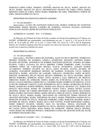 26
MARCELO LOPES FARIA, MAROCS ANTÔNIO ARAUJO DA SILVA, MARIA ARAUJO DA
SILVA, MARIA ARAUJO DA SILVA, PRUDENCIANA FRANCO DE FARIA, SÔNIA MARIA
BERTGES LOPES DE FARIA, SÔNIA MARIA FERREIRA DE LIMA, TEREZINHA CAMPOS DE
LIMA, THIAGO GOMES DA SILVA.
MINISTÉRIO DO DESENVOLVIMENTO AGRÁRIO
17 - TC-010.204/2007-1
Interessado(s): LUANA DE SANTIAGO GONÇALVES, MARCO AURELIO DE SANTIAGO
FERNANDES, MARIA HELENA LADEIRA DE ALMEIDA, NATALIA JULIANA SANTIAGO
GONÇALVES, RAFAEL RENIE DE SANTIAGO GONÇALVES.
ACÓRDÃO Nº 1418/2007 - TCU - 2ª CÂMARA
Os Ministros do Tribunal de Contas da União, reunidos em Sessão Extraordinária da 2ª Câmara, em
5/6/2007, ACORDAM, por unanimidade, com fundamento nos arts. 1º, inciso V, e 39, inciso II, da Lei
8.443, de 16 de julho de 1992, c/c os arts. 1º, inciso VIII, 143, inciso II, e 259 a 263 do Regimento
Interno, em considerar legal(ais) para fins de registro o(s) ato(s) de concessão a seguir relacionado(s), de
acordo com os pareceres emitidos nos autos:
MINISTÉRIO DA DEFESA
18 - TC-028.810/2006-3
Interessado(s): AGUINELA ROZA DE OLIVEIRA, ALICE DA SILVA BRITTES, ANDRELINA
MENDES TEIXEIRA DE ALMEIDA, ANGELA APARECIDA ARANTES, ANTONIA MARIA
DUARTE SILVESTRE, ANTONIETA DE BARROS MACHADO QUINTÃO, AURORA ZULMIRA
DUARTE, CARLA LUCIANA DA SILVA RIBEIRO, CARME FERREIRA LOBO, CLAUDIA
ANDREIA FERES DE CARVALHO MOURA, CLELIA ANTONIETA ALBANO RAMOS
ALVARENGA, EDIMEIA DUARTE DA SILVA, EDNA DUARTE, ELIANA DUARTE DE
ALMEIDA, ELIZABETH DEBORAH MENDES DE BARROS, EUFRASIA LÚCIA FERRAZ,
FRANCISCA ISABEL ARANTES DE LAMARE, GERALDA APARECIDA LOPES DUARTE,
GIRLENE APARECIDA BELAN PIZANI, HELENA FERREIRA DA SILVA OLIVEIRA, HILDA
BRUNO FERREIRA, HOMILDA MARIA TESTA QUIOSCA, ILDA SIMPLICIA DE FREITAS,
JORDANIA MARIA DE ANDRADE, JOSINA MARIA DA CONCEIÇÃO, LAZARA DA SILVA
SOUZA, LILIAN CRISTINA SABINO SILVA, LOURDES MARIA BARRETO DE FREITAS, LUCIA
LUZIA DE ANDRADE TAKEUTI, LUZIA TEODORO DA SILVA, MARIA APARECIDA DE JESUS,
MARIA APARECIDA RAMOS PEDROSA, MARIA DAS GRAÇAS ARANTES LUZ, MARIA DAS
GRAÇAS TRAVASSOS, MARIA DE LOURDES COURA PAIVA, MARIA DIVINA ELIANA
ARANTES, MARIA DO CARMO MONTEIRO DA SILVA, MARIA ELIZABETH TRAVASSOS,
MARIA ELMIRA MACELOS CIRINO, MARIA HELENA LOBO DE SOUZA, MARIA HONORATA
DE PAULA SILVA, MARIA ISABEL TRAVASSOS DA CONCEIÇÃO, MARIA JOCELEN DE
ARANTES NOGUEIRA, MARIA TEREZINHA DE JESUS, MARIA TEREZINHA SABINO SILVA,
MARLENE DUARTE DE SOUZA, MARLENE FERREIRA LOBO, MARLENE KELMER, MARLY
KELMER DE SOUZA, MARTA MARIA SILVA DOS SANTOS, NADIR BERNARDO CABRAL,
NEIDE SHIRLEY DUARTE, NOEMIA DIAS DA SILVEIRA, OFELIA MACHADO DE
ALCANTARA, REGINA MARIA MARTINS DA SILVA, RENILDA MARTINS MIRANDA, RITA
DE CASSIA TESTA SIQUEIRA, ROSA MARIA DE ANDRADE, SIMONE GRAÇA MENDES,
TANIA MARIA DE ANDRADE POVOCA, TEREZINHA FATIMA DE ARANTES SCHUAB, ZUCIR
DE BARROS MACHADO LIMA.
ACÓRDÃO Nº 1419/2007 - TCU - 2ª CÂMARA
Os Ministros do Tribunal de Contas da União, reunidos em Sessão Extraordinária da 2ª Câmara, em
5/6/2007, ACORDAM, por unanimidade, com fundamento nos arts. 1º, inciso V, e 39, inciso II, da Lei
8.443, de 16 de julho de 1992, c/c os arts. 1º, inciso VIII, 143, inciso II, e 259 a 263 do Regimento
 