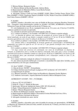 39
5. Ministro Relator: Benjamin Zymler.
5.1. Ministro Relator da Decisão Recorrida: Adylson Motta.
6. Representante do Ministério Público: Lucas Rocha Furtado.
7. Unidade Técnica: SERUR.
8. Advogado: Gustavo Cortês de Lima (OAB/DF 10.969), Maria Carolina Gomes Pereira Vilas
Boas (OAB/RJ 1.176-B), Claudismar Zupiroli (OAB/DF 10.250), Walter Costa Porto (OAB/DF 6.098) e
José Carlos Fonseca (OAB/DF 1.495-A).
9. Acórdão:
VISTOS, relatados e discutidos estes autos de Pedido de Reexame interposto Petrobras Transporte
S/A. - Transpetro, contra determinações contidas no Acórdão 1.447/2003, ACORDAM os Ministros do
Tribunal de Contas da União, reunidos em Sessão de 2ª Câmara, em:
9.1. com fundamento no art. 48 c/c o parágrafo único do art. 32 e com o art. 33 da Lei nº 8.443/92,
conhecer o pedido de reexame ora apreciado;
9.2. conceder ao presente recurso provimento parcial, a fim de:
9.2.1. conferir ao subitem 1.1 do Acórdão 1.447/2003-TCU-2ª Câmara a seguinte redação:
“1.1 - se abstenha de aditivar seus contratos de prestação de serviços acima de 25% do valor
inicial atualizado, em razão do que dispõe o comando contido no § 1º do art. 65 da Lei 8.666/93, que
encontra equivalência com o item 7.2, alínea b, do Decreto nº 2.745/98;”
9.2.2. conferir ao subitem 1.2 do Acórdão 1.447/2003-TCU-2ª Câmara a seguinte redação:
“1.2. somente utilize a inexigibilidade de licitação quando for caracterizada a inviabilidade de
competição, nos termos do caput do art. 25 e de seu § 1º, que guarda correlação com o item 2.3 do
Decreto 2.745/98;”
9.2.3. conferir ao subitem 1.3 do Acórdão 1.447/2003-TCU-2ª Câmara a seguinte redação:
“1.3. faça constar dos processos de contratação, nos casos de inviabilidade ou dispensa de
licitação, as justificativas para a escolha da empresa contratada, bem como para o preço acordado,
consoante prescrevem os comandos contidos no caput do art. 26 da Lei nº 8.666/1993 e nos incisos I a III
de seu parágrafo único, que encontram correspondência com a disposição contida no item 2.5 do
Decreto 2.745/98;”
9.2.4. manter inalterada a redação do subitem 2.1 da decisão recorrida.
9.3. dar ciência da presente deliberação à recorrente e encaminhar-lhe cópia deste Acórdão, assim
como do Relatório e do Voto que o fundamentam.
10. Ata nº 18/2007 – 2ª Câmara
11. Data da Sessão: 5/6/2007 – Extraordinária
12. Código eletrônico para localização na página do TCU na Internet: AC-1434-18/07-2
13. Especificação do quórum:
13.1. Ministros presentes: Aroldo Cedraz (na Presidência) e Benjamin Zymler (Relator).
13.2. Auditores convocados: Augusto Sherman Cavalcanti e Marcos Bemquerer Costa.
ACÓRDÃO Nº 1435/2007 - TCU - 2ª CÂMARA
1. Processo TCº 011.827/2002-2
2. Grupo II - Classe I – Pedido de Reexame.
3. Interessado: Wilson de Andrade dos Santos (CPF: 207.359.448-49)
4. Órgão: Tribunal Regional do Trabalho da 15ª Região
5. Relator: Ministro Benjamin Zymler.
5.1. Relator da deliberação recorrida: Adylson Motta
6. Representante do Ministério Público: Procuradora Cristina Machado da Costa e Silva.
7. Unidade Técnica: Secretaria de Recursos
8. Advogado constituído nos autos: não há
9. Acórdão:
VISTOS, relatados e discutidos estes autos de pedido de reexame em aposentadoria, ACORDAM
os Ministros do Tribunal de Contas da União, reunidos em Sessão da 2ª Câmara, com fulcro no art. 48 da
Lei n.º 8.443/92, em:
 