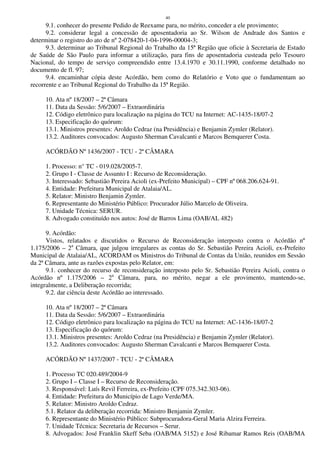 40
9.1. conhecer do presente Pedido de Reexame para, no mérito, conceder a ele provimento;
9.2. considerar legal a concessão de aposentadoria ao Sr. Wilson de Andrade dos Santos e
determinar o registro do ato de nº 2-078420-1-04-1996-00004-3;
9.3. determinar ao Tribunal Regional do Trabalho da 15ª Região que oficie à Secretaria de Estado
de Saúde de São Paulo para informar a utilização, para fins de aposentadoria custeada pelo Tesouro
Nacional, do tempo de serviço compreendido entre 13.4.1970 e 30.11.1990, conforme detalhado no
documento de fl. 97;
9.4. encaminhar cópia deste Acórdão, bem como do Relatório e Voto que o fundamentam ao
recorrente e ao Tribunal Regional do Trabalho da 15ª Região.
10. Ata nº 18/2007 – 2ª Câmara
11. Data da Sessão: 5/6/2007 – Extraordinária
12. Código eletrônico para localização na página do TCU na Internet: AC-1435-18/07-2
13. Especificação do quórum:
13.1. Ministros presentes: Aroldo Cedraz (na Presidência) e Benjamin Zymler (Relator).
13.2. Auditores convocados: Augusto Sherman Cavalcanti e Marcos Bemquerer Costa.
ACÓRDÃO Nº 1436/2007 - TCU - 2ª CÂMARA
1. Processo: n° TC - 019.028/2005-7.
2. Grupo I - Classe de Assunto I : Recurso de Reconsideração.
3. Interessado: Sebastião Pereira Acioli (ex-Prefeito Municipal) – CPF nº 068.206.624-91.
4. Entidade: Prefeitura Municipal de Atalaia/AL.
5. Relator: Ministro Benjamin Zymler.
6. Representante do Ministério Público: Procurador Júlio Marcelo de Oliveira.
7. Unidade Técnica: SERUR.
8. Advogado constituído nos autos: José de Barros Lima (OAB/AL 482)
9. Acórdão:
Vistos, relatados e discutidos o Recurso de Reconsideração interposto contra o Acórdão nº
1.175/2006 – 2a
Câmara, que julgou irregulares as contas do Sr. Sebastião Pereira Acioli, ex-Prefeito
Municipal de Atalaia/AL, ACORDAM os Ministros do Tribunal de Contas da União, reunidos em Sessão
da 2ª Câmara, ante as razões expostas pelo Relator, em:
9.1. conhecer do recurso de reconsideração interposto pelo Sr. Sebastião Pereira Acioli, contra o
Acórdão nº 1.175/2006 – 2a
Câmara, para, no mérito, negar a ele provimento, mantendo-se,
integralmente, a Deliberação recorrida;
9.2. dar ciência deste Acórdão ao interessado.
10. Ata nº 18/2007 – 2ª Câmara
11. Data da Sessão: 5/6/2007 – Extraordinária
12. Código eletrônico para localização na página do TCU na Internet: AC-1436-18/07-2
13. Especificação do quórum:
13.1. Ministros presentes: Aroldo Cedraz (na Presidência) e Benjamin Zymler (Relator).
13.2. Auditores convocados: Augusto Sherman Cavalcanti e Marcos Bemquerer Costa.
ACÓRDÃO Nº 1437/2007 - TCU - 2ª CÂMARA
1. Processo TC 020.489/2004-9
2. Grupo I – Classe I – Recurso de Reconsideração.
3. Responsável: Luís Revil Ferreira, ex-Prefeito (CPF 075.342.303-06).
4. Entidade: Prefeitura do Município de Lago Verde/MA.
5. Relator: Ministro Aroldo Cedraz.
5.1. Relator da deliberação recorrida: Ministro Benjamin Zymler.
6. Representante do Ministério Público: Subprocuradora-Geral Maria Alzira Ferreira.
7. Unidade Técnica: Secretaria de Recursos – Serur.
8. Advogados: José Franklin Skeff Seba (OAB/MA 5152) e José Ribamar Ramos Reis (OAB/MA
 