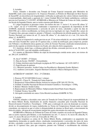 42
9. Acórdão:
Vistos, relatados e discutidos esta Tomada de Contas Especial instaurada pelo Ministério da
Saúde/MS, tendo como responsável o Sr. Francisco Pimentel, ex-Prefeito do Município de Bom Sucesso
de Itararé/SP, em decorrência de irregularidades verificadas na aplicação dos valores federais transferidos
à municipalidade, objetivando a aquisição de 1 (uma) Unidade Móvel de Saúde (ambulância), conforme
previsto no Convênio nº 2.122/1997, ACORDAM os Ministros do Tribunal de Contas da União, reunidos
em Sessão da Segunda Câmara, ante as razões expostas pelo Relator, em:
9.1. julgar irregulares as presentes contas, nos termos dos arts. 1º, inciso I, 16, inciso III, alínea "d"
e 19, "caput", da Lei nº 8.443/1992, condenando o responsável ao pagamento da importância de R$
24.000,00, atualizada monetariamente e acrescida de juros de mora, calculados a partir da data de
20/4/1998, até o efetivo recolhimento, na forma prevista na legislação em vigor, fixando-lhe o prazo de
15 (quinze) dias, para que comprove, perante o Tribunal, o recolhimento da referida quantia aos cofres do
Tesouro Nacional, nos termos do art. 23, inciso III, alínea "a", da citada Lei c/c o art. 214, inciso III,
alínea "a", do RI/TCU;
9.2. aplicar ao responsável a multa prevista no art. 57 da acima referida lei, no valor de R$ 8.000,00
(oito mil reais) fixando-lhe o prazo de 15 (quinze) dias, a contar da notificação, para comprovar, perante
este Tribunal, o recolhimento dessa quantia aos cofres do Tesouro Nacional, atualizada monetariamente a
partir do dia seguinte ao término do prazo ora fixado, até a data do efetivo pagamento;
9.3. Autorizar, desde logo, a cobrança judicial das dívidas, consoante previsto no art. 28, inciso II,
da Lei nº 8.443/1992, caso não atendida a notificação; e
9.4. remeter ao Ministério Público da cópia da documentação contida nestes autos, nos termos do
art. 209, § 6º, do RI/TCU.
10. Ata nº 18/2007 – 2ª Câmara
11. Data da Sessão: 5/6/2007 – Extraordinária
12. Código eletrônico para localização na página do TCU na Internet: AC-1439-18/07-2
13. Especificação do quórum:
13.1. Ministros presentes: Aroldo Cedraz (na Presidência) e Benjamin Zymler (Relator).
13.2. Auditores convocados: Augusto Sherman Cavalcanti e Marcos Bemquerer Costa.
ACÓRDÃO Nº 1440/2007 - TCU - 2ª CÂMARA
1. Processo TC 015.885/2004-0 (com 1 volume)
2. Grupo II – Classe II – Tomada de Contas Especial.
3. Responsável: Edson Ribeiro Rocha, bolsista no exterior (CPF 349.155.759-34).
4. Unidade: Conselho Nacional de Desenvolvimento Científico e Tecnológico – CNPq.
5. Relator: Ministro Aroldo Cedraz.
6. Representante do Ministério Público: Subprocurador-Geral Paulo Soares Bugarin.
7. Unidade Técnica: Secex/PR.
8. Advogado constituído nos autos: Celso Hiroshi Locohama (OAB/PR 16.791).
9. Acórdão
VISTOS, relatados e discutidos estes autos de Tomada de Contas Especial de responsabilidade do
Sr. Edson Ribeiro Rocha, beneficiário de auxílio financeiro concedido pelo Conselho Nacional de
Desenvolvimento Científico e Tecnológico – CNP, para a realização de curso de doutorado no exterior,
devido ao descumprimento de regras estabelecidas no Termo de Compromisso firmado junto ao órgão
concedente, em especial no que se refere à obrigatoriedade de retornar ao Brasil após o encerramento da
bolsa de estudos, sob pena de ressarcimento integral dos gastos decorrentes da concessão,
ACORDAM os Ministros do Tribunal de Contas da União, reunidos em sessão da Segunda Câmara,
ante as razões expostas pelo Relator, e com fundamento nos arts. 1º, inciso I; 16, inciso III, alínea b, 19,
caput; 23, inciso III; da Lei nº 8.443, de 16 de julho de 1992, em:
9.1. julgar irregulares as contas do Sr. Edson Ribeiro Rocha, condenando-o ao pagamento das
importâncias destacadas no quadro abaixo, atualizadas monetariamente e acrescidas dos juros de mora
devidos, calculados a partir das respectivas datas citadas, até a da quitação dos débitos, fixando-lhes o
prazo de 15 (quinze) dias, para que comprove, perante este Tribunal, o recolhimento das referidas
 