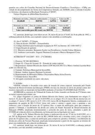43
quantias aos cofres do Conselho Nacional de Desenvolvimento Científico e Tecnológico – CNPq, em
virtude do descumprimento do Termo de Compromisso firmado, em 26/08/88, entre o referido Conselho
e o bolsista, e do disposto na Resolução Normativa nº 005/87:
Valores Originais do débito/Data Ocorrência:
Montante em Libra Data do conhecimento Cotação Valor em R$
20.448,00 30/07/01 3,47516 71.060,07
Montante em US$ Data do conhecimento Cotação Valor em R$
3.325,82 30/07/01 2,43340 8.093,05
Valor convertido para R$ (reais) em 30/07/01 79.153,12
9.2. autorizar, desde logo, com fulcro no art. 28, inciso II, da Lei nº 8.443, de 16 de julho de 1992, a
cobrança judicial da dívida, caso expirado o prazo e não atendidas as notificações.
10. Ata nº 18/2007 – 2ª Câmara
11. Data da Sessão: 5/6/2007 – Extraordinária
12. Código eletrônico para localização na página do TCU na Internet: AC-1440-18/07-2
13. Especificação do quórum:
13.1. Ministros presentes: Benjamin Zymler (na Presidência) e Aroldo Cedraz (Relator).
13.2. Auditores convocados: Augusto Sherman Cavalcanti e Marcos Bemquerer Costa.
ACÓRDÃO Nº 1441/2007 - TCU - 2ª CÂMARA
1. Processo: TC 001.062/2004-0.
2. Grupo: II – Classe de Assunto: II – Tomada de contas especial.
3. Responsáveis: Edineu Oliveira dos Santos (CPF 062.818.505-72) e Marco Antônio Lacerda Brito
(CPF 115.709.545-34).
4. Unidade: Prefeitura Municipal de Itororó/BA.
5. Relator: Auditor Augusto Sherman Cavalcanti.
6. Representante do Ministério Público: Procuradora Maria Alzira Ferreira.
7. Unidade técnica: Secex/BA.
8. Advogado constituído nos autos: não atuou.
9. Acórdão:
VISTOS, relatados e discutidos estes autos de tomada de contas especial, instaurada pelo Fundo
Nacional de Desenvolvimento da Educação (FNDE) em face da omissão no dever de prestar contas dos
recursos repassados ao município de Itaroró/BA mediante o Convênio 93.449/2000 (Siafi 392318);
ACORDAM os ministros do Tribunal de Contas da União, reunidos em Sessão da 2ª Câmara, ante
as razões expostas pelo relator, em:
9.1. julgar irregulares as contas de Edineu Oliveira dos Santos, com fundamento nos artigos 1º,
inciso I, 16, inciso III, alínea “a”, da Lei 8.443/1992, c/c os artigos 19 e 23, inciso III, da mesma Lei, c/c
os artigos 1º, inciso I, 209, inciso I e § 6º, 210 e 214, inciso III, do Regimento Interno, condenando-o ao
pagamento da quantia de R$ 13.174,41 (treze mil, cento e setenta e quatro reais e quarenta e um
centavos), com a fixação do prazo de 15 (quinze) dias, a contar da notificação, para que comprove,
perante o Tribunal, o recolhimento da dívida aos cofres do Fundo Nacional de Desenvolvimento da
Educação (FNDE), atualizada monetariamente e acrescida dos juros de mora, calculados a partir de
5/7/2000 até a data do efetivo recolhimento, na forma prevista na legislação em vigor;
9.2. aplicar ao Sr. Edineu Oliveira dos Santos a multa prevista no art. 57 da Lei 8.443/1992, c/c o
art. 267 do Regimento Interno, no valor de R$ 1.300,00 (hum mil e trezentos reais), com a fixação do
prazo de 15 (quinze) dias, a contar da notificação, para comprovar, perante o Tribunal, o recolhimento da
dívida aos cofres do Tesouro Nacional, atualizada monetariamente a partir do dia seguinte ao término do
prazo ora estabelecido até a data do recolhimento;
9.3. autorizar, desde logo, nos termos do art. 28, inciso II, da Lei 8.443/1992, a cobrança judicial
das dívidas, caso não atendida a notificação;
 
