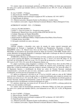44
9.4. remeter cópia da documentação pertinente ao Ministério Público da União para ajuizamento
das ações civis e penais que entender cabíveis, com fundamento no art. 209, § 6º, in fine, do Regimento
Interno/TCU.
10. Ata nº 18/2007 – 2ª Câmara
11. Data da Sessão: 5/6/2007 – Extraordinária
12. Código eletrônico para localização na página do TCU na Internet: AC-1441-18/07-2
13. Especificação do quórum:
13.1. Ministros presentes: Benjamin Zymler (na Presidência) e Aroldo Cedraz.
13.2. Auditores convocados: Augusto Sherman Cavalcanti (Relator) e Marcos Bemquerer Costa.
ACÓRDÃO Nº 1442/2007 - TCU - 2ª CÂMARA
1. Processo TC-000.326/2005-4
2. Grupo: I – Classe de assunto: II – Tomada de contas especial.
3. Responsável: Manoel Jesus Alves da Silva Filho (CPF 044.249.303-78).
4. Unidade: Município de Pindaré-Mirim/MA.
5. Relator: Auditor Augusto Sherman Cavalcanti.
6. Representante do Ministério Público: Subprocuradora-Geral Maria Alzira Ferreira.
7. Unidade técnica: Secex/MA.
8. Advogado constituído nos autos: não atuou.
9. Acórdão:
VISTOS, relatados e discutidos estes autos de tomada de contas especial instaurada pelo
Departamento de Extinção e Liquidação do Ministério do Planejamento, Orçamento e Gestão –
Deliq/MPOG contra o Sr. Manoel Jesus Alves da Silva Filho, ex-Prefeito do Município de Pindaré-
Mirim/MA, em decorrência da inexecução parcial do objeto do Convênio 275/93-MIR, firmado entre o
extinto Ministério da Integração Regional e o município, objetivando a realização de obras de contenção
de erosão nas margens do Rio Pindaré,
ACORDAM os Ministros do Tribunal de Contas da União, reunidos em sessão da Segunda Câmara,
ante as razões expostas pelo Relator, com fundamento nos arts. 1º, inciso I, 16, inciso III, alínea “d”, da
Lei 8.443, de 16 de julho de 1992, c/c os arts. 19 e 23, inciso III, da mesma lei, e com os arts. 1º, inciso I,
209, inciso I e § 6º, 210 e 214, inciso III, do Regimento Interno, em:
9.1. julgar as presentes contas irregulares e condenar o Sr. Manoel Jesus Alves da Silva Filho ao
pagamento da quantia de CR$ 5.000.000,00 (cinco milhões de cruzeiros reais), fixando-lhe o prazo de
quinze dias, a contar da notificação, para que comprove, perante o tribunal (art. 214, inciso III, alínea “a”,
do Regimento Interno), o recolhimento da dívida aos cofres do Tesouro Nacional, atualizada
monetariamente e acrescida dos juros de mora, calculados a partir de 23/9/1993 até a data do efetivo
recolhimento, na forma prevista na legislação em vigor;
9.2. aplicar ao responsável, com base no art. 57 da Lei 8.443/92, multa no valor de R$ 7.000,00
(sete mil reais), fixando-lhe o prazo de quinze dias, a contar da notificação, para comprovar, perante este
Tribunal, nos termos do art. 214, inciso III, alínea “a”, do RI/TCU, o recolhimento da referida quantia ao
Tesouro Nacional, atualizada monetariamente a partir do dia seguinte ao término do prazo estabelecido
até a data do efetivo recolhimento, na forma da legislação em vigor;
9.3. autorizar, desde logo, nos termos do art. 28, inciso II, da Lei 8.443/92, a cobrança judicial das
dívidas caso não atendida a notificação;
9.4. remeter cópia da documentação pertinente ao Ministério Público da União para ajuizamento
das ações civis e penais que entender cabíveis, com fundamento no art. 209, § 6º, in fine, do Regimento
Interno.
10. Ata nº 18/2007 – 2ª Câmara
11. Data da Sessão: 5/6/2007 – Extraordinária
12. Código eletrônico para localização na página do TCU na Internet: AC-1442-18/07-2
13. Especificação do quórum:
13.1. Ministros presentes: Benjamin Zymler (na Presidência) e Aroldo Cedraz.
13.2. Auditores convocados: Augusto Sherman Cavalcanti (Relator) e Marcos Bemquerer Costa.
 