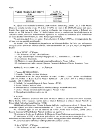 48
vigor;
VALOR ORIGINAL DO DÉBITO
(R$ )
DATA DA
OCORRÊNCIA
40.000,00 27/09/2000
10.000,00 11/10/2000
40.000,00 23/10/2000
9.2. aplicar individualmente à empresa Alfa Consultoria e Marketing Cultural Ltda. e ao Sr. Andrea
Chiavacci a multa prevista no art. 57 da Lei 8.443/92, no valor de R$ 15.000,00 (quinze mil reais),
fixando-lhes o prazo de quinze dias, a contar da notificação, para comprovar, perante o Tribunal, nos
termos do art. 214, inciso III, alínea “a”, do Regimento Interno, o recolhimento da referida quantia ao
Tesouro Nacional, atualizada monetariamente a partir do dia seguinte ao término do prazo estabelecido
até a data do efetivo recolhimento, na forma da legislação em vigor;
9.3. autorizar, desde logo, nos termos do art. 28, inciso II, da Lei 8.443/92, a cobrança judicial das
dívidas, caso não atendida a notificação;
9.4. remeter cópia da documentação pertinente ao Ministério Público da União para ajuizamento
das ações civis e penais que entender cabíveis, com fundamento no art. 209, § 6º, in fine, do Regimento
Interno.
10. Ata nº 18/2007 – 2ª Câmara
11. Data da Sessão: 5/6/2007 – Extraordinária
12. Código eletrônico para localização na página do TCU na Internet: AC-1446-18/07-2
13. Especificação do quórum:
13.1. Ministros presentes: Benjamin Zymler (na Presidência) e Aroldo Cedraz.
13.2. Auditores convocados: Augusto Sherman Cavalcanti (Relator) e Marcos Bemquerer Costa.
ACÓRDÃO Nº 1447/2007 - TCU - 2ª CÂMARA
1. Processo TC 014.222/2004-3.
2. Grupo I – Classe IV – Atos de Admissão
3. Interessados: Eliana das Graças Medeiros – CPF 642.195.859-15, Flávia Cristina Silva Medeiros
– CPF 888.956.619-15, Karine Larissa Knaesel Schneider – CPF 004.581.879-76 e Orlando Rafael
Andrade – CPF 754.567.029-91.
4. Entidade: Universidade Federal de Santa Catarina – UFSC.
5. Relator: Ministro Aroldo Cedraz.
6. Representante do Ministério Público: Procurador Sérgio Ricardo Costa Caribe.
7. Unidade Técnica: Secretaria de Fiscalização de Pessoal – Sefip.
8. Advogado constituído nos autos: não há.
9. Acórdão:
VISTOS, relatados e discutidos estes autos de atos de admissão de Eliana das Graças Medeiros,
Flávia Cristina Silva Medeiros, Karine Larissa Knaesel Schneider e Orlando Rafael Andrade na
Universidade Federal de Santa Catarina - UFSC;
ACORDAM os Ministros do Tribunal de Contas da União, reunidos em sessão da 2ª Câmara, diante
das razões expostas pelo relator, com fundamento no art. 71, inciso IV, da Constituição Federal, em:
9.1. considerar legais os atos de admissão de Flávia Cristina Silva Medeiros, Karine Larissa
Knaesel Schneider e Orlando Rafael Andrade e ordenar seu registro; e
9.2. considerar ilegal o ato de admissão de Eliana das Graças Medeiros e negar seu registro;
9.3. determinar à UFSC a adoção de providências para regularização da situação da servidora
mencionada no item anterior e para apuração de eventual percepção indevida de remuneração;
9.4. dar ciência desta deliberação ao Hospital Infantil Joana de Gusmão.
10. Ata nº 18/2007 – 2ª Câmara
11. Data da Sessão: 5/6/2007 – Extraordinária
 