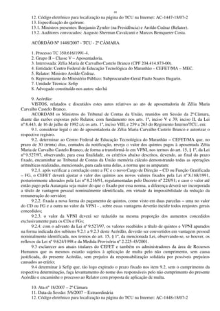 49
12. Código eletrônico para localização na página do TCU na Internet: AC-1447-18/07-2
13. Especificação do quórum:
13.1. Ministros presentes: Benjamin Zymler (na Presidência) e Aroldo Cedraz (Relator).
13.2. Auditores convocados: Augusto Sherman Cavalcanti e Marcos Bemquerer Costa.
ACÓRDÃO Nº 1448/2007 - TCU - 2ª CÂMARA
1. Processo TC 350.616/1991-4.
2. Grupo II – Classe V – Aposentadoria.
3. Interessada: Zélia Maria de Carvalho Castelo Branco (CPF 204.414.873-00).
4. Entidade: Centro Federal de Educação Tecnológica do Maranhão – CEFET/MA – MEC.
5. Relator: Ministro Aroldo Cedraz.
6. Representante do Ministério Público: Subprocurador-Geral Paulo Soares Bugarin.
7. Unidade Técnica: Sefip
8. Advogado constituído nos autos: não há
9. Acórdão:
VISTOS, relatados e discutidos estes autos relativos ao ato de aposentadoria de Zélia Maria
Carvalho Castelo Branco.
ACORDAM os Ministros do Tribunal de Contas da União, reunidos em Sessão da 2ª Câmara,
diante das razões expostas pelo Relator, com fundamento nos arts. 1º, inciso V e 39, inciso II, da Lei
nº 8.443, de 16 de julho de 1992 c/c os arts. 1º, inciso VIII, e 259 a 263 do Regimento Interno/TCU, em:
9.1. considerar legal o ato de aposentadoria de Zélia Maria Carvalho Castelo Branco e autorizar o
respectivo registro.
9.2. determinar ao Centro Federal de Educação Tecnológica do Maranhão – CEFET/MA que, no
prazo de 30 (trinta) dias, contados da notificação, reveja o valor dos quintos pagos à aposentada Zélia
Maria de Carvalho Castelo Branco, de forma a transformá-lo em VPNI, nos termos do art. 15, § 1º, da Lei
nº 9.527/97, observando, para essa finalidade, os critérios abaixo descritos, devendo, ao final do prazo
fixado, encaminhar ao Tribunal de Contas da União memória cálculo demonstrando todas as operações
aritméticas realizadas, mencionado, para cada uma delas, a norma que as amparam:
9.2.1. após verificar a correlação entre a FC e o novo Cargo de Direção – CD ou Função Gratificada
– FG, o CEFET deverá ajustar o valor dos quintos aos novos valores fixados pela Lei nº 8.168/1991,
posteriormente alterados pela Lei nº 8.216/91, regulamentadas pelo Decreto nº 228/91; e caso o valor até
então pago pela Autarquia seja maior do que o fixado por essa norma, a diferença deverá ser incorporada
a título de vantagem pessoal nominalmente identificada, em virtude da impossibilidade da redução da
remuneração do servidor;
9.2.2. fixada a nova forma do pagamento de quintos, como visto em duas parcelas – uma no valor
do CD ou FG e a outra no valor da VPNI - , sobre essas vantagens deverão incidir todos reajustes gerais
concedidos;
9.2.3. o valor da VPNI deverá ser reduzido na mesma proporção dos aumentos concedidos
exclusivamente para os CDs e FGs;
9.2.4. com o advento da Lei nº 9.527/97, os valores recebidos a título de quintos e VPNI apurados
na forma indicada dos subitens 9.2.1 a 9.2.3 deste Acórdão, deverão ser convertidos em vantagem pessoal
nominalmente identificada, nos termos do art. 15, § 1º, da mencionada Lei, observando-se, se houver, os
reflexos da Lei nº 9.624/1998 e da Medida Provisória nº 2.225-45/2001.
9.3 esclarecer aos atuais titulares do CEFET e também os administradores da área de Recursos
Humanos que os mesmos estarão sujeitos à aplicação de multa pelo não cumprimento, sem causa
justificada, do presente Acórdão, sem prejuízo da responsabilização solidária por possíveis prejuízos
causados ao erário;
9.4 determinar à Sefip que, tão logo expirado o prazo fixado nos item 9.2, sem o cumprimento da
respectiva determinação, faça levantamento do nome dos responsáveis pelo não cumprimento do presente
Acórdão e encaminhe o processo ao Relator com proposta de aplicação de multa.
10. Ata nº 18/2007 – 2ª Câmara
11. Data da Sessão: 5/6/2007 – Extraordinária
12. Código eletrônico para localização na página do TCU na Internet: AC-1448-18/07-2
 
