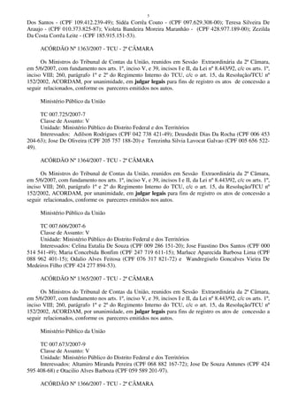 5
Dos Santos - (CPF 109.412.239-49); Sidéa Corrêa Couto - (CPF 097.629.308-00); Teresa Silveira De
Araujo - (CPF 010.373.825-87); Violeta Bandeira Moreira Maranhão - (CPF 428.977.189-00); Zezilda
Da Costa Corrêa Leite - (CPF 185.915.151-53).
ACÓRDÃO Nº 1363/2007 - TCU - 2ª CÂMARA
Os Ministros do Tribunal de Contas da União, reunidos em Sessão Extraordinária da 2ª Câmara,
em 5/6/2007, com fundamento nos arts. 1º, inciso V, e 39, incisos I e II, da Lei nº 8.443/92, c/c os arts. 1º,
inciso VIII; 260, parágrafo 1º e 2º do Regimento Interno do TCU, c/c o art. 15, da Resolução/TCU nº
152/2002, ACORDAM, por unanimidade, em julgar legais para fins de registro os atos de concessão a
seguir relacionados, conforme os pareceres emitidos nos autos.
Ministério Público da União
TC 007.725/2007-7
Classe de Assunto: V
Unidade: Ministério Público do Distrito Federal e dos Territórios
Interessados: Adilson Rodrigues (CPF 042 738 421-49); Deusdedit Dias Da Rocha (CPF 006 453
204-63); Jose De Oliveira (CPF 205 757 188-20) e Terezinha Silvia Lavocat Galvao (CPF 005 656 522-
49).
ACÓRDÃO Nº 1364/2007 - TCU - 2ª CÂMARA
Os Ministros do Tribunal de Contas da União, reunidos em Sessão Extraordinária da 2ª Câmara,
em 5/6/2007, com fundamento nos arts. 1º, inciso V, e 39, incisos I e II, da Lei nº 8.443/92, c/c os arts. 1º,
inciso VIII; 260, parágrafo 1º e 2º do Regimento Interno do TCU, c/c o art. 15, da Resolução/TCU nº
152/2002, ACORDAM, por unanimidade, em julgar legais para fins de registro os atos de concessão a
seguir relacionados, conforme os pareceres emitidos nos autos.
Ministério Público da União
TC 007.606/2007-6
Classe de Assunto: V
Unidade: Ministério Público do Distrito Federal e dos Territórios
Interessados: Celina Eutalia De Souza (CPF 009 286 151-20); Jose Faustino Dos Santos (CPF 000
514 541-49); Maria Concebida Bonfim (CPF 247 719 611-15); Marluce Aparecida Barbosa Lima (CPF
088 962 401-15); Odalio Alves Feitosa (CPF 076 317 821-72) e Wandregiselo Goncalves Vieira De
Medeiros Filho (CPF 424 277 894-53).
ACÓRDÃO Nº 1365/2007 - TCU - 2ª CÂMARA
Os Ministros do Tribunal de Contas da União, reunidos em Sessão Extraordinária da 2ª Câmara,
em 5/6/2007, com fundamento nos arts. 1º, inciso V, e 39, incisos I e II, da Lei nº 8.443/92, c/c os arts. 1º,
inciso VIII; 260, parágrafo 1º e 2º do Regimento Interno do TCU, c/c o art. 15, da Resolução/TCU nº
152/2002, ACORDAM, por unanimidade, em julgar legais para fins de registro os atos de concessão a
seguir relacionados, conforme os pareceres emitidos nos autos.
Ministério Público da União
TC 007.673/2007-9
Classe de Assunto: V
Unidade: Ministério Público do Distrito Federal e dos Territórios
Interessados: Altamiro Miranda Pereira (CPF 068 882 167-72); Jose De Souza Antunes (CPF 424
595 408-68) e Otacilio Alves Barboza (CPF 059 589 201-97).
ACÓRDÃO Nº 1366/2007 - TCU - 2ª CÂMARA
 