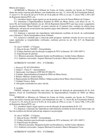 51
Ribeiro de Campos.
ACORDAM os Ministros do Tribunal de Contas da União, reunidos em Sessão da 2ª Câmara,
diante das razões expostas pelo Relator, com fundamento nos arts. 71, inciso III, da Constituição Federal,
1º, inciso V e 39, inciso II, da Lei nº 8.443, de 16 de julho de 1992 c/c os arts. 1º, inciso VIII, e 259 a 263
do Regimento Interno/TCU, em:
9.1. considerar ilegal e negar registro ao ato de pensão em favor de Noemi Ribeiro de Campos;
9.2. determinar à Superintendência Estadual do INSS em Minas Gerais, com fulcro no art. 71,
inciso IX, da Constituição Federal e no art. 262 do Regimento Interno/TCU que faça cessar o pagamento
da parcela intitulada “Bienal Judicial”, no prazo máximo de 15 (quinze) dias, contados da ciência desta
deliberação, sob pena de ressarcimento das quantias pagas indevidamente e responsabilização solidária da
autoridade competente;
9.3. dispensar a reposição das importâncias indevidamente recebidas de boa-fé, de conformidade
com a Súmula nº 106 da Jurisprudência deste Tribunal;
9.4. esclarecer à entidade que a concessão pode prosperar, mediante emissão de novo ato em que
sejam suprimidas as irregularidades verificadas, conforme previsto no art. 262, § 2º, do Regimento
Interno/TCU;
10. Ata nº 18/2007 – 2ª Câmara
11. Data da Sessão: 5/6/2007 – Extraordinária
12. Código eletrônico para localização na página do TCU na Internet: AC-1450-18/07-2
13. Especificação do quórum:
13.1. Ministros presentes: Benjamin Zymler (na Presidência) e Aroldo Cedraz (Relator).
13.2. Auditores convocados: Augusto Sherman Cavalcanti e Marcos Bemquerer Costa.
ACÓRDÃO Nº 1451/2007 - TCU - 2ª CÂMARA
1. Processo TC 857.079/1998-0.
2. Grupo I – Classe V – Aposentadoria.
3. Interessado: José Queiroz (CPF 064.557.606-97).
4. Unidade: Superintendência Estadual do INSS em Minas Gerais.
5. Relator: Ministro Aroldo Cedraz.
6. Representante do Ministério Público: Subprocuradora-Geral Maria Alzira Ferreira.
7. Unidade Técnica: Sefip.
8. Advogado constituído nos autos: não há.
9. Acórdão:
VISTOS, relatados e discutidos estes autos que tratam de alteração de aposentadoria do Sr. José
Queiroz, Fiscal de Contribuições Previdenciárias da Superintendência Estadual do INSS em Minas
Gerais.
ACORDAM os Ministros do Tribunal de Contas da União, reunidos em Sessão da 2ª Câmara,
diante das razões expostas pelo Relator, com fundamento nos arts. 71, inciso III, da Constituição Federal,
1º, inciso V e 39, inciso II, da Lei nº 8.443, de 16 de julho de 1992 c/c os arts. 1º, inciso VIII, e 259 a 263
do Regimento Interno/TCU, em:
9.1. considerar ilegal e negar registro ao ato de alteração de aposentadoria de fls. 1/2;
9.2. dispensar a reposição das importâncias indevidamente recebidas de boa-fé pelo interessado, em
face da existência de decisão judicial que amparava sua percepção.
10. Ata nº 18/2007 – 2ª Câmara
11. Data da Sessão: 5/6/2007 – Extraordinária
12. Código eletrônico para localização na página do TCU na Internet: AC-1451-18/07-2
13. Especificação do quórum:
13.1. Ministros presentes: Benjamin Zymler (na Presidência) e Aroldo Cedraz (Relator).
13.2. Auditores convocados: Augusto Sherman Cavalcanti e Marcos Bemquerer Costa.
ACÓRDÃO Nº 1452/2007 - TCU - 2ª CÂMARA
 