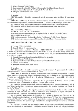 56
5. Relator: Ministro Aroldo Cedraz.
6. Representante do Ministério Público: Subprocurador-Geral Paulo Soares Bugarin.
7. Unidade Técnica: Secretaria de Fiscalização de Pessoal – Sefip.
8. Advogado constituído nos autos: não há.
9. Acórdão:
VISTOS, relatados e discutidos estes autos de atos de aposentadoria dos servidores do Incra acima
arrolados;
ACORDAM os Ministros do Tribunal de Contas da União, reunidos em sessão da 2ª Câmara, diante
das razões expostas pelo relator, com fundamento no art. 71, inciso IV, da Constituição Federal, em:
9.1. considerar ilegal o ato de aposentadoria de Nadir Rodrigues Froes e negar-lhe registro;
9.2. considerar legais os demais atos tratados neste processo e determinar seu registro.
10. Ata nº 18/2007 – 2ª Câmara
11. Data da Sessão: 5/6/2007 – Extraordinária
12. Código eletrônico para localização na página do TCU na Internet: AC-1456-18/07-2
13. Especificação do quórum:
13.1. Ministros presentes: Benjamin Zymler (na Presidência) e Aroldo Cedraz (Relator).
13.2. Auditores convocados: Augusto Sherman Cavalcanti e Marcos Bemquerer Costa.
ACÓRDÃO Nº 1457/2007 - TCU - 2ª CÂMARA
1. Processo TC 011.224/2006-0
2. Grupo I – Classe V – Aposentadoria
3. Interessados: Antônio Amorim (CPF 847.801.777-15), Everaldo Vasconcellos
(CPF 153.867.087-91), Gelseminia Gonçalves (CPF 278.373.357-91), José de Sao Thiago Pereira Pinto
(CPF 246.329.707-78), Maria Elizabeth Feres de Aguiar (CPF 222.419.147-20) e Salvador Peres Andrade
(CPF 209.735.357-68)
4. Entidade: Superintendência Estadual do INSS no Rio de Janeiro
5. Relator: Ministro Aroldo Cedraz
6. Representante do Ministério Público: Procurador Júlio Marcelo de Oliveira
7. Unidade Técnica: Sefip
8. Advogado constituído nos autos: não há
9. Acórdão:
VISTOS, relatados e discutidos estes autos que tratam de concessão de aposentadoria de servidores
da Superintendência Estadual do INSS no Rio de Janeiro.
ACORDAM os Ministros do Tribunal de Contas da União, reunidos em Sessão da 2ª Câmara,
diante das razões expostas pelo Relator, com fundamento nos arts. 71, inciso III, da Constituição Federal,
1º, inciso V e 39, II, da Lei nº 8.443, de 16 de julho de 1992 c/c os arts. 1º, inciso VIII, e 259 a 263 do
Regimento Interno/TCU, em:
9.1. considerar legais e ordenar o registro dos atos de aposentadoria de Antônio Amorim, Everaldo
Vasconcellos, Maria Elizabeth Feres de Aguiar e Salvador Peres Andrade
9.2. considerar ilegais e negar registro aos atos de aposentadoria de Gelseminia Gonçalves e José de
Sao Thiago Pereira Pinto, em razão do pagamento cumulativo das parcelas “Adicional por Tempo de
Serviço” e “Bienal”;
9.3. dispensar a reposição das importâncias indevidamente recebidas de boa-fé pelos servidores
constantes do item 9.2 supra, até a data da notificação desta deliberação ao órgão concedente, de
conformidade com a Súmula nº 106 da Jurisprudência deste Tribunal;
9.4. determinar à Superintendência Estadual do INSS no Rio de Janeiro, com fulcro no art. 71,
inciso IX, da Constituição Federal e no art. 262 do Regimento Interno/TCU que faça cessar o pagamento
das parcela “Bienal”, no prazo máximo de 15 (quinze) dias, contados da ciência desta deliberação, sob
pena de ressarcimento das quantias pagas indevidamente e responsabilização solidária da autoridade
competente;
9.5. esclarecer à entidade que as concessões podem prosperar mediante emissão de novos atos em
que sejam suprimidas as irregularidades verificadas, conforme previsto no art. 262, § 2º, do Regimento
 